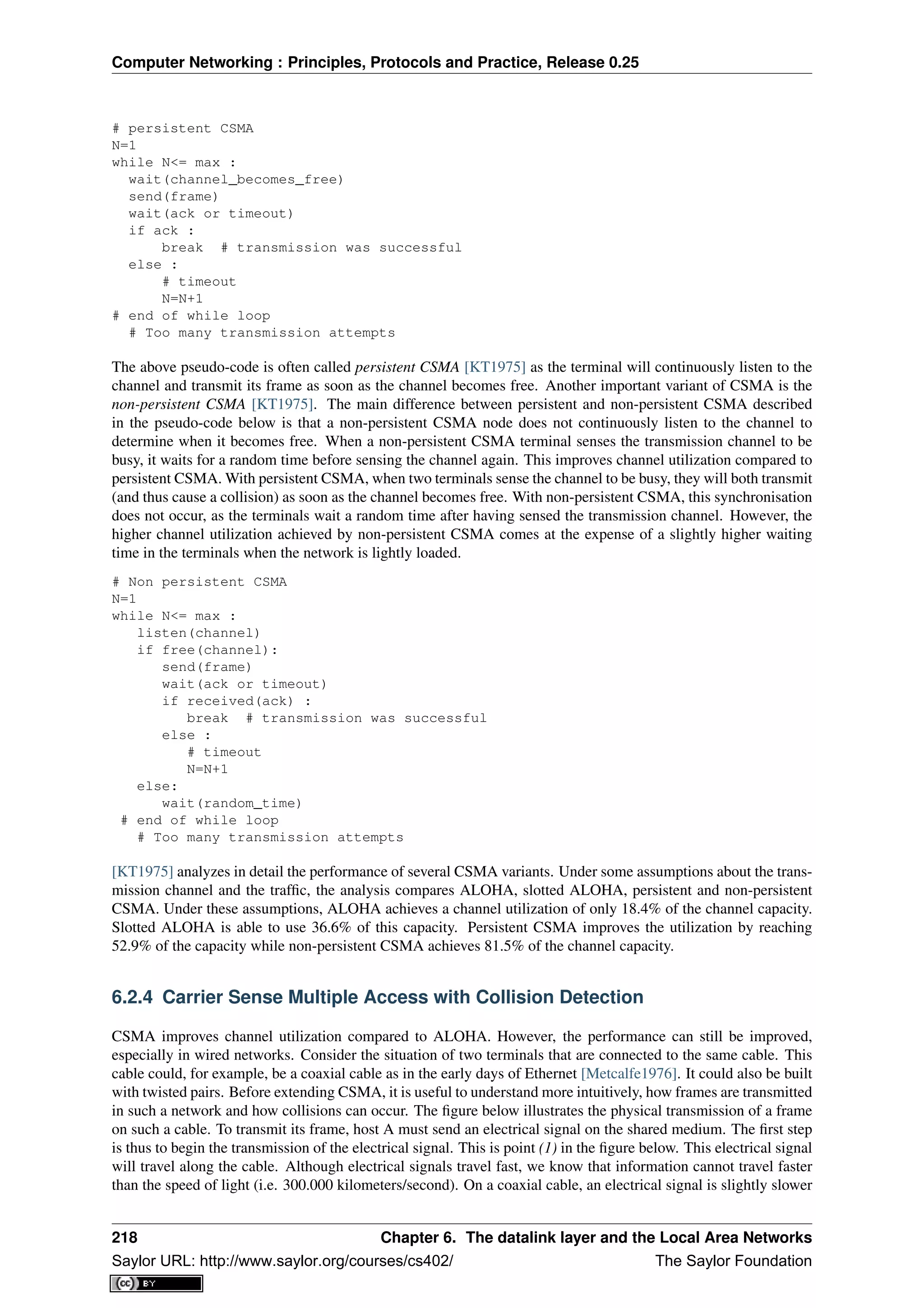 Computer Networking : Principles, Protocols and Practice, Release 0.25
# persistent CSMA
N=1
while N<= max :
wait(channel_becomes_free)
send(frame)
wait(ack or timeout)
if ack :
break # transmission was successful
else :
# timeout
N=N+1
# end of while loop
# Too many transmission attempts
The above pseudo-code is often called persistent CSMA [KT1975] as the terminal will continuously listen to the
channel and transmit its frame as soon as the channel becomes free. Another important variant of CSMA is the
non-persistent CSMA [KT1975]. The main difference between persistent and non-persistent CSMA described
in the pseudo-code below is that a non-persistent CSMA node does not continuously listen to the channel to
determine when it becomes free. When a non-persistent CSMA terminal senses the transmission channel to be
busy, it waits for a random time before sensing the channel again. This improves channel utilization compared to
persistent CSMA. With persistent CSMA, when two terminals sense the channel to be busy, they will both transmit
(and thus cause a collision) as soon as the channel becomes free. With non-persistent CSMA, this synchronisation
does not occur, as the terminals wait a random time after having sensed the transmission channel. However, the
higher channel utilization achieved by non-persistent CSMA comes at the expense of a slightly higher waiting
time in the terminals when the network is lightly loaded.
# Non persistent CSMA
N=1
while N<= max :
listen(channel)
if free(channel):
send(frame)
wait(ack or timeout)
if received(ack) :
break # transmission was successful
else :
# timeout
N=N+1
else:
wait(random_time)
# end of while loop
# Too many transmission attempts
[KT1975] analyzes in detail the performance of several CSMA variants. Under some assumptions about the trans-
mission channel and the trafﬁc, the analysis compares ALOHA, slotted ALOHA, persistent and non-persistent
CSMA. Under these assumptions, ALOHA achieves a channel utilization of only 18.4% of the channel capacity.
Slotted ALOHA is able to use 36.6% of this capacity. Persistent CSMA improves the utilization by reaching
52.9% of the capacity while non-persistent CSMA achieves 81.5% of the channel capacity.
6.2.4 Carrier Sense Multiple Access with Collision Detection
CSMA improves channel utilization compared to ALOHA. However, the performance can still be improved,
especially in wired networks. Consider the situation of two terminals that are connected to the same cable. This
cable could, for example, be a coaxial cable as in the early days of Ethernet [Metcalfe1976]. It could also be built
with twisted pairs. Before extending CSMA, it is useful to understand more intuitively, how frames are transmitted
in such a network and how collisions can occur. The ﬁgure below illustrates the physical transmission of a frame
on such a cable. To transmit its frame, host A must send an electrical signal on the shared medium. The ﬁrst step
is thus to begin the transmission of the electrical signal. This is point (1) in the ﬁgure below. This electrical signal
will travel along the cable. Although electrical signals travel fast, we know that information cannot travel faster
than the speed of light (i.e. 300.000 kilometers/second). On a coaxial cable, an electrical signal is slightly slower
218 Chapter 6. The datalink layer and the Local Area Networks
Saylor URL: http://www.saylor.org/courses/cs402/ The Saylor Foundation
 