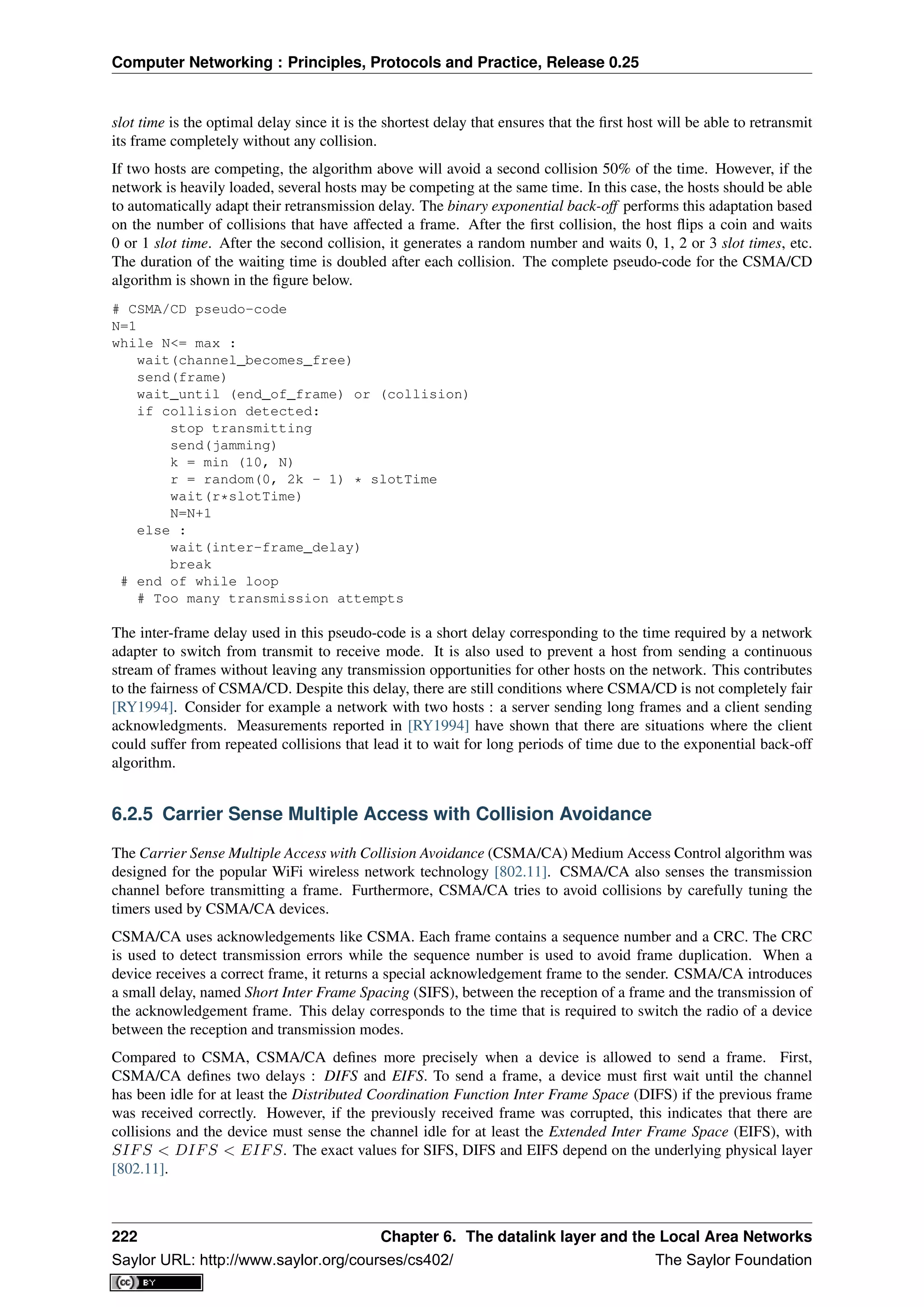 Computer Networking : Principles, Protocols and Practice, Release 0.25
slot time is the optimal delay since it is the shortest delay that ensures that the ﬁrst host will be able to retransmit
its frame completely without any collision.
If two hosts are competing, the algorithm above will avoid a second collision 50% of the time. However, if the
network is heavily loaded, several hosts may be competing at the same time. In this case, the hosts should be able
to automatically adapt their retransmission delay. The binary exponential back-off performs this adaptation based
on the number of collisions that have affected a frame. After the ﬁrst collision, the host ﬂips a coin and waits
0 or 1 slot time. After the second collision, it generates a random number and waits 0, 1, 2 or 3 slot times, etc.
The duration of the waiting time is doubled after each collision. The complete pseudo-code for the CSMA/CD
algorithm is shown in the ﬁgure below.
# CSMA/CD pseudo-code
N=1
while N<= max :
wait(channel_becomes_free)
send(frame)
wait_until (end_of_frame) or (collision)
if collision detected:
stop transmitting
send(jamming)
k = min (10, N)
r = random(0, 2k - 1) * slotTime
wait(r*slotTime)
N=N+1
else :
wait(inter-frame_delay)
break
# end of while loop
# Too many transmission attempts
The inter-frame delay used in this pseudo-code is a short delay corresponding to the time required by a network
adapter to switch from transmit to receive mode. It is also used to prevent a host from sending a continuous
stream of frames without leaving any transmission opportunities for other hosts on the network. This contributes
to the fairness of CSMA/CD. Despite this delay, there are still conditions where CSMA/CD is not completely fair
[RY1994]. Consider for example a network with two hosts : a server sending long frames and a client sending
acknowledgments. Measurements reported in [RY1994] have shown that there are situations where the client
could suffer from repeated collisions that lead it to wait for long periods of time due to the exponential back-off
algorithm.
6.2.5 Carrier Sense Multiple Access with Collision Avoidance
The Carrier Sense Multiple Access with Collision Avoidance (CSMA/CA) Medium Access Control algorithm was
designed for the popular WiFi wireless network technology [802.11]. CSMA/CA also senses the transmission
channel before transmitting a frame. Furthermore, CSMA/CA tries to avoid collisions by carefully tuning the
timers used by CSMA/CA devices.
CSMA/CA uses acknowledgements like CSMA. Each frame contains a sequence number and a CRC. The CRC
is used to detect transmission errors while the sequence number is used to avoid frame duplication. When a
device receives a correct frame, it returns a special acknowledgement frame to the sender. CSMA/CA introduces
a small delay, named Short Inter Frame Spacing (SIFS), between the reception of a frame and the transmission of
the acknowledgement frame. This delay corresponds to the time that is required to switch the radio of a device
between the reception and transmission modes.
Compared to CSMA, CSMA/CA deﬁnes more precisely when a device is allowed to send a frame. First,
CSMA/CA deﬁnes two delays : DIFS and EIFS. To send a frame, a device must ﬁrst wait until the channel
has been idle for at least the Distributed Coordination Function Inter Frame Space (DIFS) if the previous frame
was received correctly. However, if the previously received frame was corrupted, this indicates that there are
collisions and the device must sense the channel idle for at least the Extended Inter Frame Space (EIFS), with
SIFS < DIFS < EIFS. The exact values for SIFS, DIFS and EIFS depend on the underlying physical layer
[802.11].
222 Chapter 6. The datalink layer and the Local Area Networks
Saylor URL: http://www.saylor.org/courses/cs402/ The Saylor Foundation
 