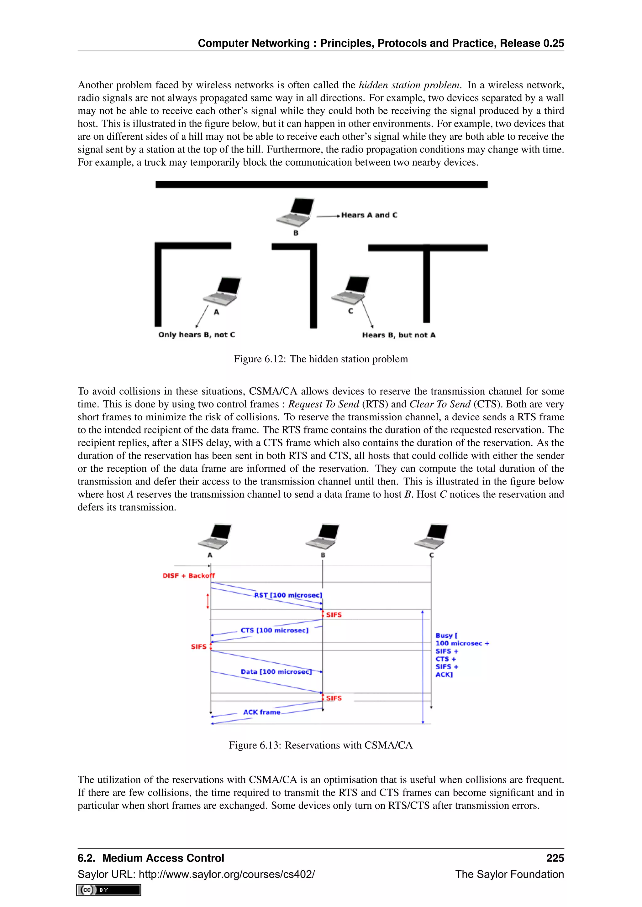 Computer Networking : Principles, Protocols and Practice, Release 0.25
Another problem faced by wireless networks is often called the hidden station problem. In a wireless network,
radio signals are not always propagated same way in all directions. For example, two devices separated by a wall
may not be able to receive each other’s signal while they could both be receiving the signal produced by a third
host. This is illustrated in the ﬁgure below, but it can happen in other environments. For example, two devices that
are on different sides of a hill may not be able to receive each other’s signal while they are both able to receive the
signal sent by a station at the top of the hill. Furthermore, the radio propagation conditions may change with time.
For example, a truck may temporarily block the communication between two nearby devices.
Figure 6.12: The hidden station problem
To avoid collisions in these situations, CSMA/CA allows devices to reserve the transmission channel for some
time. This is done by using two control frames : Request To Send (RTS) and Clear To Send (CTS). Both are very
short frames to minimize the risk of collisions. To reserve the transmission channel, a device sends a RTS frame
to the intended recipient of the data frame. The RTS frame contains the duration of the requested reservation. The
recipient replies, after a SIFS delay, with a CTS frame which also contains the duration of the reservation. As the
duration of the reservation has been sent in both RTS and CTS, all hosts that could collide with either the sender
or the reception of the data frame are informed of the reservation. They can compute the total duration of the
transmission and defer their access to the transmission channel until then. This is illustrated in the ﬁgure below
where host A reserves the transmission channel to send a data frame to host B. Host C notices the reservation and
defers its transmission.
Figure 6.13: Reservations with CSMA/CA
The utilization of the reservations with CSMA/CA is an optimisation that is useful when collisions are frequent.
If there are few collisions, the time required to transmit the RTS and CTS frames can become signiﬁcant and in
particular when short frames are exchanged. Some devices only turn on RTS/CTS after transmission errors.
6.2. Medium Access Control 225
Saylor URL: http://www.saylor.org/courses/cs402/ The Saylor Foundation
 