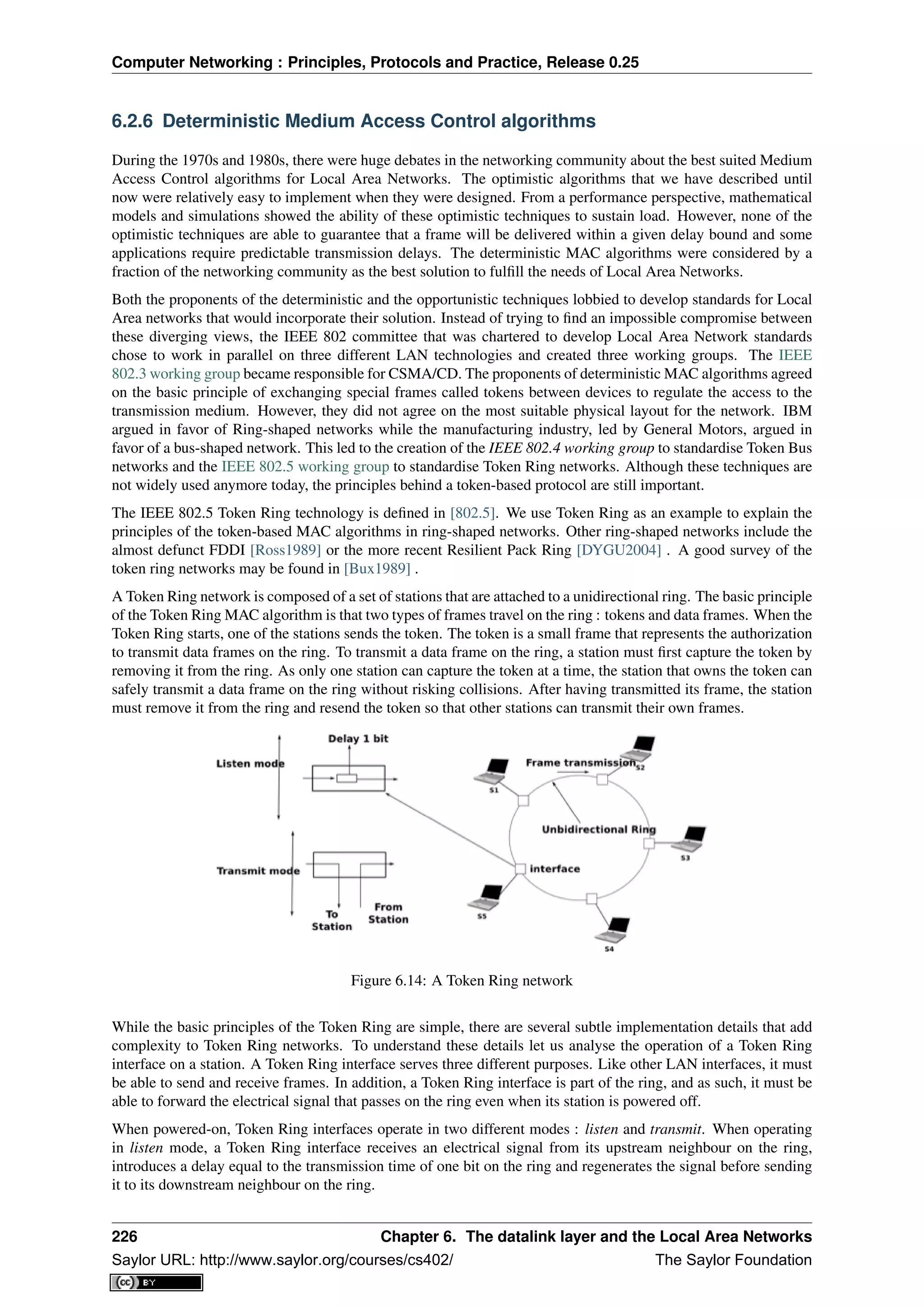 Computer Networking : Principles, Protocols and Practice, Release 0.25
6.2.6 Deterministic Medium Access Control algorithms
During the 1970s and 1980s, there were huge debates in the networking community about the best suited Medium
Access Control algorithms for Local Area Networks. The optimistic algorithms that we have described until
now were relatively easy to implement when they were designed. From a performance perspective, mathematical
models and simulations showed the ability of these optimistic techniques to sustain load. However, none of the
optimistic techniques are able to guarantee that a frame will be delivered within a given delay bound and some
applications require predictable transmission delays. The deterministic MAC algorithms were considered by a
fraction of the networking community as the best solution to fulﬁll the needs of Local Area Networks.
Both the proponents of the deterministic and the opportunistic techniques lobbied to develop standards for Local
Area networks that would incorporate their solution. Instead of trying to ﬁnd an impossible compromise between
these diverging views, the IEEE 802 committee that was chartered to develop Local Area Network standards
chose to work in parallel on three different LAN technologies and created three working groups. The IEEE
802.3 working group became responsible for CSMA/CD. The proponents of deterministic MAC algorithms agreed
on the basic principle of exchanging special frames called tokens between devices to regulate the access to the
transmission medium. However, they did not agree on the most suitable physical layout for the network. IBM
argued in favor of Ring-shaped networks while the manufacturing industry, led by General Motors, argued in
favor of a bus-shaped network. This led to the creation of the IEEE 802.4 working group to standardise Token Bus
networks and the IEEE 802.5 working group to standardise Token Ring networks. Although these techniques are
not widely used anymore today, the principles behind a token-based protocol are still important.
The IEEE 802.5 Token Ring technology is deﬁned in [802.5]. We use Token Ring as an example to explain the
principles of the token-based MAC algorithms in ring-shaped networks. Other ring-shaped networks include the
almost defunct FDDI [Ross1989] or the more recent Resilient Pack Ring [DYGU2004] . A good survey of the
token ring networks may be found in [Bux1989] .
A Token Ring network is composed of a set of stations that are attached to a unidirectional ring. The basic principle
of the Token Ring MAC algorithm is that two types of frames travel on the ring : tokens and data frames. When the
Token Ring starts, one of the stations sends the token. The token is a small frame that represents the authorization
to transmit data frames on the ring. To transmit a data frame on the ring, a station must ﬁrst capture the token by
removing it from the ring. As only one station can capture the token at a time, the station that owns the token can
safely transmit a data frame on the ring without risking collisions. After having transmitted its frame, the station
must remove it from the ring and resend the token so that other stations can transmit their own frames.
Figure 6.14: A Token Ring network
While the basic principles of the Token Ring are simple, there are several subtle implementation details that add
complexity to Token Ring networks. To understand these details let us analyse the operation of a Token Ring
interface on a station. A Token Ring interface serves three different purposes. Like other LAN interfaces, it must
be able to send and receive frames. In addition, a Token Ring interface is part of the ring, and as such, it must be
able to forward the electrical signal that passes on the ring even when its station is powered off.
When powered-on, Token Ring interfaces operate in two different modes : listen and transmit. When operating
in listen mode, a Token Ring interface receives an electrical signal from its upstream neighbour on the ring,
introduces a delay equal to the transmission time of one bit on the ring and regenerates the signal before sending
it to its downstream neighbour on the ring.
226 Chapter 6. The datalink layer and the Local Area Networks
Saylor URL: http://www.saylor.org/courses/cs402/ The Saylor Foundation
 