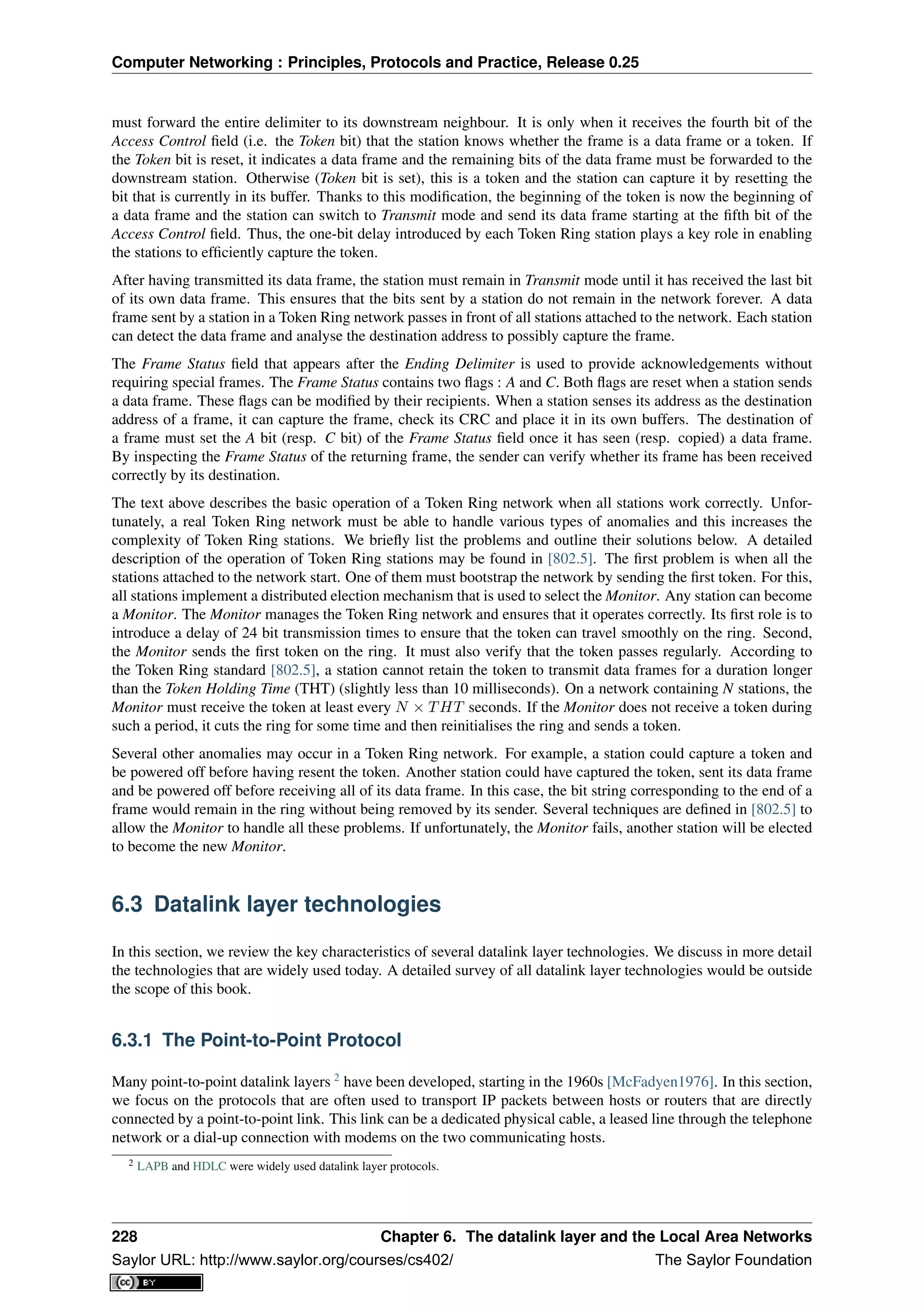 Computer Networking : Principles, Protocols and Practice, Release 0.25
must forward the entire delimiter to its downstream neighbour. It is only when it receives the fourth bit of the
Access Control ﬁeld (i.e. the Token bit) that the station knows whether the frame is a data frame or a token. If
the Token bit is reset, it indicates a data frame and the remaining bits of the data frame must be forwarded to the
downstream station. Otherwise (Token bit is set), this is a token and the station can capture it by resetting the
bit that is currently in its buffer. Thanks to this modiﬁcation, the beginning of the token is now the beginning of
a data frame and the station can switch to Transmit mode and send its data frame starting at the ﬁfth bit of the
Access Control ﬁeld. Thus, the one-bit delay introduced by each Token Ring station plays a key role in enabling
the stations to efﬁciently capture the token.
After having transmitted its data frame, the station must remain in Transmit mode until it has received the last bit
of its own data frame. This ensures that the bits sent by a station do not remain in the network forever. A data
frame sent by a station in a Token Ring network passes in front of all stations attached to the network. Each station
can detect the data frame and analyse the destination address to possibly capture the frame.
The Frame Status ﬁeld that appears after the Ending Delimiter is used to provide acknowledgements without
requiring special frames. The Frame Status contains two ﬂags : A and C. Both ﬂags are reset when a station sends
a data frame. These ﬂags can be modiﬁed by their recipients. When a station senses its address as the destination
address of a frame, it can capture the frame, check its CRC and place it in its own buffers. The destination of
a frame must set the A bit (resp. C bit) of the Frame Status ﬁeld once it has seen (resp. copied) a data frame.
By inspecting the Frame Status of the returning frame, the sender can verify whether its frame has been received
correctly by its destination.
The text above describes the basic operation of a Token Ring network when all stations work correctly. Unfor-
tunately, a real Token Ring network must be able to handle various types of anomalies and this increases the
complexity of Token Ring stations. We brieﬂy list the problems and outline their solutions below. A detailed
description of the operation of Token Ring stations may be found in [802.5]. The ﬁrst problem is when all the
stations attached to the network start. One of them must bootstrap the network by sending the ﬁrst token. For this,
all stations implement a distributed election mechanism that is used to select the Monitor. Any station can become
a Monitor. The Monitor manages the Token Ring network and ensures that it operates correctly. Its ﬁrst role is to
introduce a delay of 24 bit transmission times to ensure that the token can travel smoothly on the ring. Second,
the Monitor sends the ﬁrst token on the ring. It must also verify that the token passes regularly. According to
the Token Ring standard [802.5], a station cannot retain the token to transmit data frames for a duration longer
than the Token Holding Time (THT) (slightly less than 10 milliseconds). On a network containing N stations, the
Monitor must receive the token at least every N × THT seconds. If the Monitor does not receive a token during
such a period, it cuts the ring for some time and then reinitialises the ring and sends a token.
Several other anomalies may occur in a Token Ring network. For example, a station could capture a token and
be powered off before having resent the token. Another station could have captured the token, sent its data frame
and be powered off before receiving all of its data frame. In this case, the bit string corresponding to the end of a
frame would remain in the ring without being removed by its sender. Several techniques are deﬁned in [802.5] to
allow the Monitor to handle all these problems. If unfortunately, the Monitor fails, another station will be elected
to become the new Monitor.
6.3 Datalink layer technologies
In this section, we review the key characteristics of several datalink layer technologies. We discuss in more detail
the technologies that are widely used today. A detailed survey of all datalink layer technologies would be outside
the scope of this book.
6.3.1 The Point-to-Point Protocol
Many point-to-point datalink layers 2
have been developed, starting in the 1960s [McFadyen1976]. In this section,
we focus on the protocols that are often used to transport IP packets between hosts or routers that are directly
connected by a point-to-point link. This link can be a dedicated physical cable, a leased line through the telephone
network or a dial-up connection with modems on the two communicating hosts.
2 LAPB and HDLC were widely used datalink layer protocols.
228 Chapter 6. The datalink layer and the Local Area Networks
Saylor URL: http://www.saylor.org/courses/cs402/ The Saylor Foundation
 