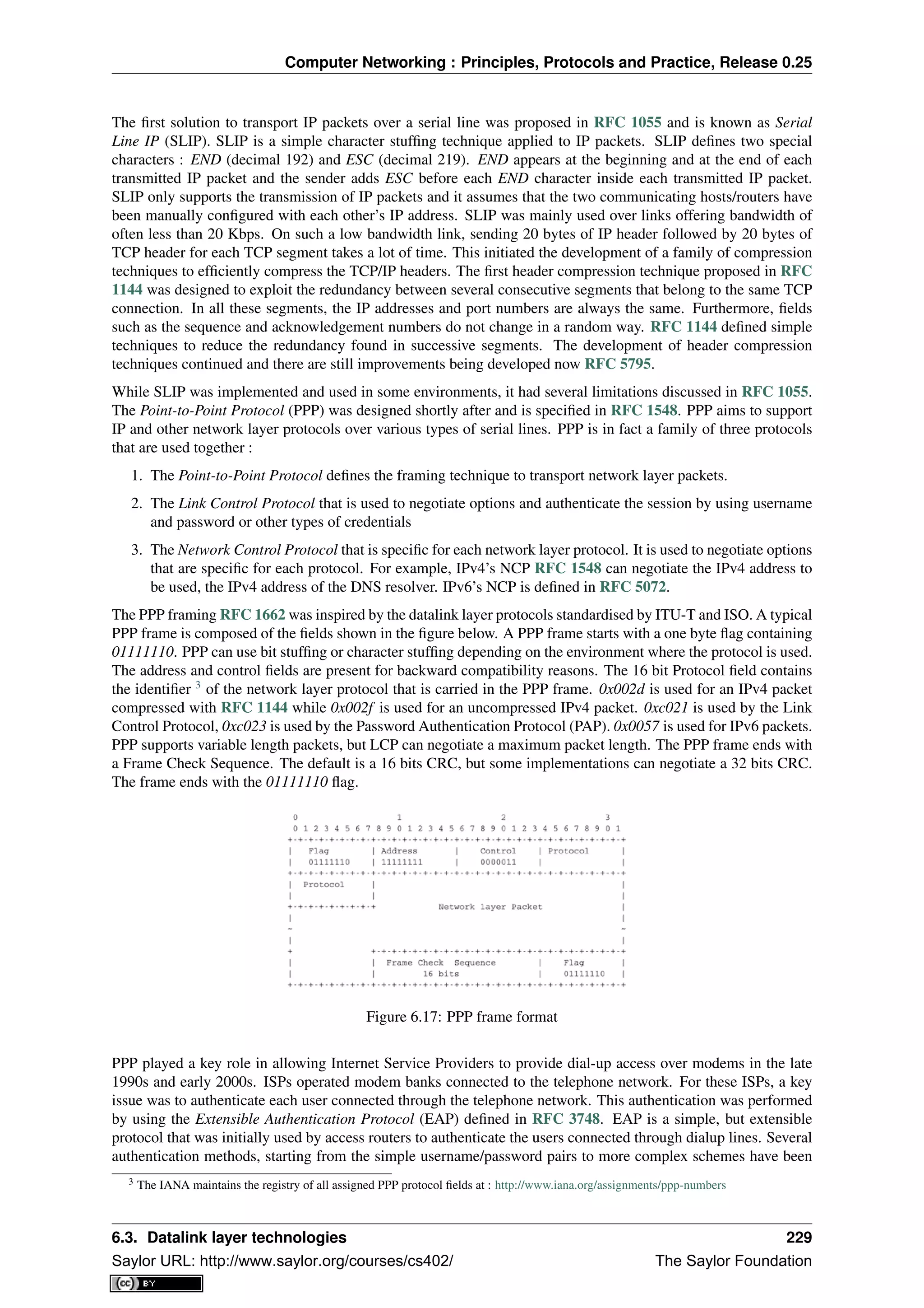 Computer Networking : Principles, Protocols and Practice, Release 0.25
The ﬁrst solution to transport IP packets over a serial line was proposed in RFC 1055 and is known as Serial
Line IP (SLIP). SLIP is a simple character stufﬁng technique applied to IP packets. SLIP deﬁnes two special
characters : END (decimal 192) and ESC (decimal 219). END appears at the beginning and at the end of each
transmitted IP packet and the sender adds ESC before each END character inside each transmitted IP packet.
SLIP only supports the transmission of IP packets and it assumes that the two communicating hosts/routers have
been manually conﬁgured with each other’s IP address. SLIP was mainly used over links offering bandwidth of
often less than 20 Kbps. On such a low bandwidth link, sending 20 bytes of IP header followed by 20 bytes of
TCP header for each TCP segment takes a lot of time. This initiated the development of a family of compression
techniques to efﬁciently compress the TCP/IP headers. The ﬁrst header compression technique proposed in RFC
1144 was designed to exploit the redundancy between several consecutive segments that belong to the same TCP
connection. In all these segments, the IP addresses and port numbers are always the same. Furthermore, ﬁelds
such as the sequence and acknowledgement numbers do not change in a random way. RFC 1144 deﬁned simple
techniques to reduce the redundancy found in successive segments. The development of header compression
techniques continued and there are still improvements being developed now RFC 5795.
While SLIP was implemented and used in some environments, it had several limitations discussed in RFC 1055.
The Point-to-Point Protocol (PPP) was designed shortly after and is speciﬁed in RFC 1548. PPP aims to support
IP and other network layer protocols over various types of serial lines. PPP is in fact a family of three protocols
that are used together :
1. The Point-to-Point Protocol deﬁnes the framing technique to transport network layer packets.
2. The Link Control Protocol that is used to negotiate options and authenticate the session by using username
and password or other types of credentials
3. The Network Control Protocol that is speciﬁc for each network layer protocol. It is used to negotiate options
that are speciﬁc for each protocol. For example, IPv4’s NCP RFC 1548 can negotiate the IPv4 address to
be used, the IPv4 address of the DNS resolver. IPv6’s NCP is deﬁned in RFC 5072.
The PPP framing RFC 1662 was inspired by the datalink layer protocols standardised by ITU-T and ISO. A typical
PPP frame is composed of the ﬁelds shown in the ﬁgure below. A PPP frame starts with a one byte ﬂag containing
01111110. PPP can use bit stufﬁng or character stufﬁng depending on the environment where the protocol is used.
The address and control ﬁelds are present for backward compatibility reasons. The 16 bit Protocol ﬁeld contains
the identiﬁer 3
of the network layer protocol that is carried in the PPP frame. 0x002d is used for an IPv4 packet
compressed with RFC 1144 while 0x002f is used for an uncompressed IPv4 packet. 0xc021 is used by the Link
Control Protocol, 0xc023 is used by the Password Authentication Protocol (PAP). 0x0057 is used for IPv6 packets.
PPP supports variable length packets, but LCP can negotiate a maximum packet length. The PPP frame ends with
a Frame Check Sequence. The default is a 16 bits CRC, but some implementations can negotiate a 32 bits CRC.
The frame ends with the 01111110 ﬂag.
Figure 6.17: PPP frame format
PPP played a key role in allowing Internet Service Providers to provide dial-up access over modems in the late
1990s and early 2000s. ISPs operated modem banks connected to the telephone network. For these ISPs, a key
issue was to authenticate each user connected through the telephone network. This authentication was performed
by using the Extensible Authentication Protocol (EAP) deﬁned in RFC 3748. EAP is a simple, but extensible
protocol that was initially used by access routers to authenticate the users connected through dialup lines. Several
authentication methods, starting from the simple username/password pairs to more complex schemes have been
3 The IANA maintains the registry of all assigned PPP protocol ﬁelds at : http://www.iana.org/assignments/ppp-numbers
6.3. Datalink layer technologies 229
Saylor URL: http://www.saylor.org/courses/cs402/ The Saylor Foundation
 