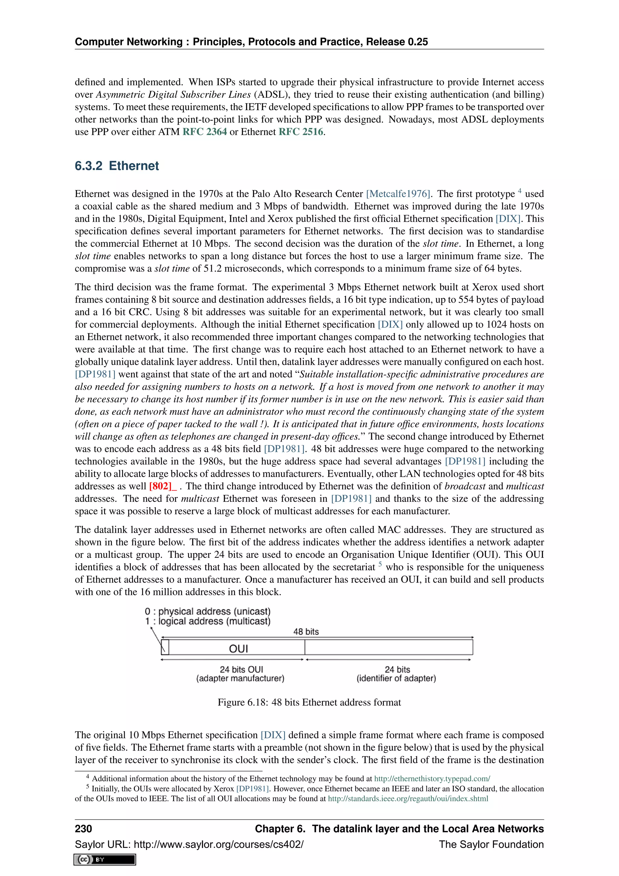 Computer Networking : Principles, Protocols and Practice, Release 0.25
deﬁned and implemented. When ISPs started to upgrade their physical infrastructure to provide Internet access
over Asymmetric Digital Subscriber Lines (ADSL), they tried to reuse their existing authentication (and billing)
systems. To meet these requirements, the IETF developed speciﬁcations to allow PPP frames to be transported over
other networks than the point-to-point links for which PPP was designed. Nowadays, most ADSL deployments
use PPP over either ATM RFC 2364 or Ethernet RFC 2516.
6.3.2 Ethernet
Ethernet was designed in the 1970s at the Palo Alto Research Center [Metcalfe1976]. The ﬁrst prototype 4
used
a coaxial cable as the shared medium and 3 Mbps of bandwidth. Ethernet was improved during the late 1970s
and in the 1980s, Digital Equipment, Intel and Xerox published the ﬁrst ofﬁcial Ethernet speciﬁcation [DIX]. This
speciﬁcation deﬁnes several important parameters for Ethernet networks. The ﬁrst decision was to standardise
the commercial Ethernet at 10 Mbps. The second decision was the duration of the slot time. In Ethernet, a long
slot time enables networks to span a long distance but forces the host to use a larger minimum frame size. The
compromise was a slot time of 51.2 microseconds, which corresponds to a minimum frame size of 64 bytes.
The third decision was the frame format. The experimental 3 Mbps Ethernet network built at Xerox used short
frames containing 8 bit source and destination addresses ﬁelds, a 16 bit type indication, up to 554 bytes of payload
and a 16 bit CRC. Using 8 bit addresses was suitable for an experimental network, but it was clearly too small
for commercial deployments. Although the initial Ethernet speciﬁcation [DIX] only allowed up to 1024 hosts on
an Ethernet network, it also recommended three important changes compared to the networking technologies that
were available at that time. The ﬁrst change was to require each host attached to an Ethernet network to have a
globally unique datalink layer address. Until then, datalink layer addresses were manually conﬁgured on each host.
[DP1981] went against that state of the art and noted “Suitable installation-speciﬁc administrative procedures are
also needed for assigning numbers to hosts on a network. If a host is moved from one network to another it may
be necessary to change its host number if its former number is in use on the new network. This is easier said than
done, as each network must have an administrator who must record the continuously changing state of the system
(often on a piece of paper tacked to the wall !). It is anticipated that in future ofﬁce environments, hosts locations
will change as often as telephones are changed in present-day ofﬁces.” The second change introduced by Ethernet
was to encode each address as a 48 bits ﬁeld [DP1981]. 48 bit addresses were huge compared to the networking
technologies available in the 1980s, but the huge address space had several advantages [DP1981] including the
ability to allocate large blocks of addresses to manufacturers. Eventually, other LAN technologies opted for 48 bits
addresses as well [802]_ . The third change introduced by Ethernet was the deﬁnition of broadcast and multicast
addresses. The need for multicast Ethernet was foreseen in [DP1981] and thanks to the size of the addressing
space it was possible to reserve a large block of multicast addresses for each manufacturer.
The datalink layer addresses used in Ethernet networks are often called MAC addresses. They are structured as
shown in the ﬁgure below. The ﬁrst bit of the address indicates whether the address identiﬁes a network adapter
or a multicast group. The upper 24 bits are used to encode an Organisation Unique Identiﬁer (OUI). This OUI
identiﬁes a block of addresses that has been allocated by the secretariat 5
who is responsible for the uniqueness
of Ethernet addresses to a manufacturer. Once a manufacturer has received an OUI, it can build and sell products
with one of the 16 million addresses in this block.
Figure 6.18: 48 bits Ethernet address format
The original 10 Mbps Ethernet speciﬁcation [DIX] deﬁned a simple frame format where each frame is composed
of ﬁve ﬁelds. The Ethernet frame starts with a preamble (not shown in the ﬁgure below) that is used by the physical
layer of the receiver to synchronise its clock with the sender’s clock. The ﬁrst ﬁeld of the frame is the destination
4 Additional information about the history of the Ethernet technology may be found at http://ethernethistory.typepad.com/
5 Initially, the OUIs were allocated by Xerox [DP1981]. However, once Ethernet became an IEEE and later an ISO standard, the allocation
of the OUIs moved to IEEE. The list of all OUI allocations may be found at http://standards.ieee.org/regauth/oui/index.shtml
230 Chapter 6. The datalink layer and the Local Area Networks
Saylor URL: http://www.saylor.org/courses/cs402/ The Saylor Foundation
 