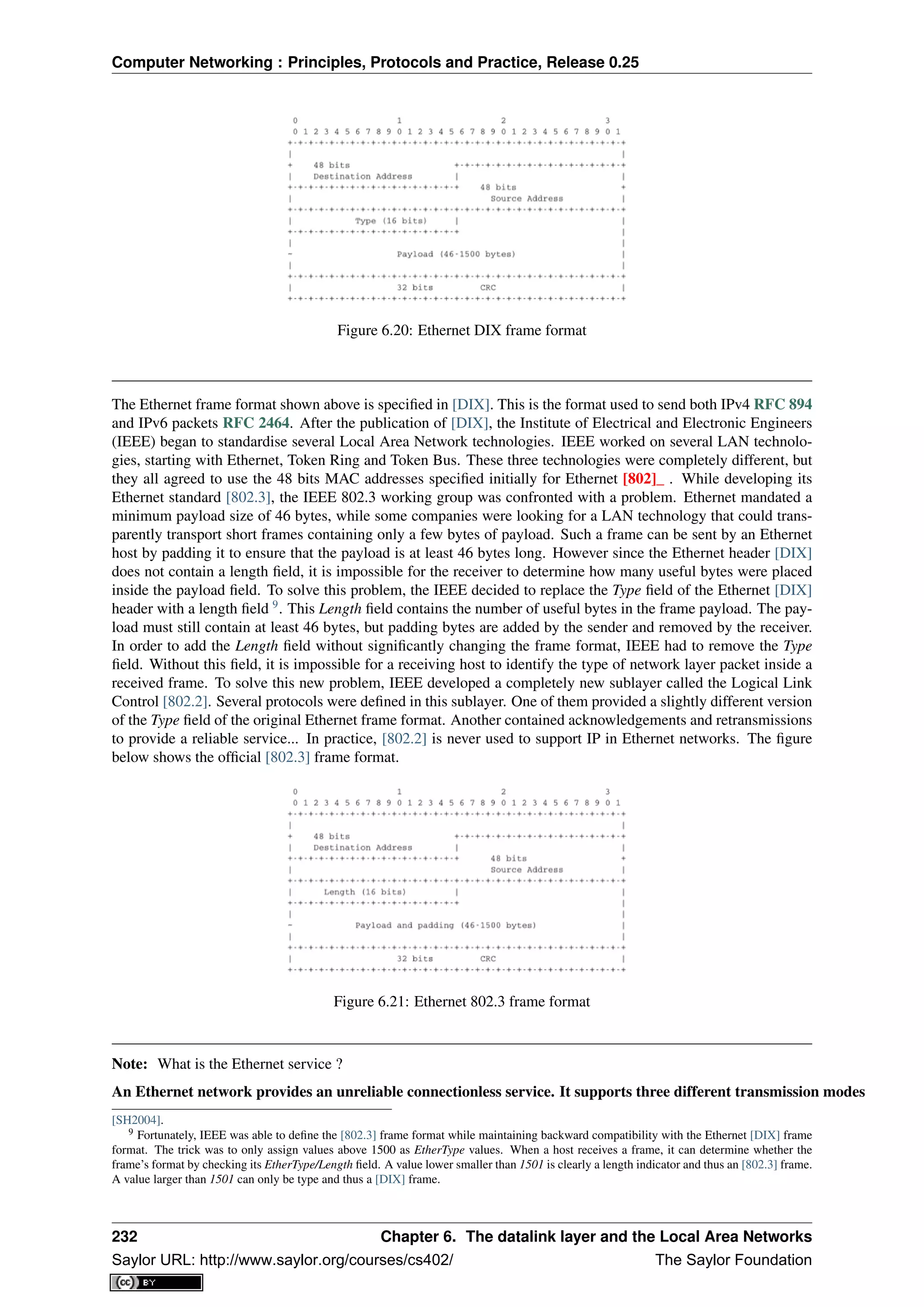 Computer Networking : Principles, Protocols and Practice, Release 0.25
Figure 6.20: Ethernet DIX frame format
The Ethernet frame format shown above is speciﬁed in [DIX]. This is the format used to send both IPv4 RFC 894
and IPv6 packets RFC 2464. After the publication of [DIX], the Institute of Electrical and Electronic Engineers
(IEEE) began to standardise several Local Area Network technologies. IEEE worked on several LAN technolo-
gies, starting with Ethernet, Token Ring and Token Bus. These three technologies were completely different, but
they all agreed to use the 48 bits MAC addresses speciﬁed initially for Ethernet [802]_ . While developing its
Ethernet standard [802.3], the IEEE 802.3 working group was confronted with a problem. Ethernet mandated a
minimum payload size of 46 bytes, while some companies were looking for a LAN technology that could trans-
parently transport short frames containing only a few bytes of payload. Such a frame can be sent by an Ethernet
host by padding it to ensure that the payload is at least 46 bytes long. However since the Ethernet header [DIX]
does not contain a length ﬁeld, it is impossible for the receiver to determine how many useful bytes were placed
inside the payload ﬁeld. To solve this problem, the IEEE decided to replace the Type ﬁeld of the Ethernet [DIX]
header with a length ﬁeld 9
. This Length ﬁeld contains the number of useful bytes in the frame payload. The pay-
load must still contain at least 46 bytes, but padding bytes are added by the sender and removed by the receiver.
In order to add the Length ﬁeld without signiﬁcantly changing the frame format, IEEE had to remove the Type
ﬁeld. Without this ﬁeld, it is impossible for a receiving host to identify the type of network layer packet inside a
received frame. To solve this new problem, IEEE developed a completely new sublayer called the Logical Link
Control [802.2]. Several protocols were deﬁned in this sublayer. One of them provided a slightly different version
of the Type ﬁeld of the original Ethernet frame format. Another contained acknowledgements and retransmissions
to provide a reliable service... In practice, [802.2] is never used to support IP in Ethernet networks. The ﬁgure
below shows the ofﬁcial [802.3] frame format.
Figure 6.21: Ethernet 802.3 frame format
Note: What is the Ethernet service ?
An Ethernet network provides an unreliable connectionless service. It supports three different transmission modes
[SH2004].
9 Fortunately, IEEE was able to deﬁne the [802.3] frame format while maintaining backward compatibility with the Ethernet [DIX] frame
format. The trick was to only assign values above 1500 as EtherType values. When a host receives a frame, it can determine whether the
frame’s format by checking its EtherType/Length ﬁeld. A value lower smaller than 1501 is clearly a length indicator and thus an [802.3] frame.
A value larger than 1501 can only be type and thus a [DIX] frame.
232 Chapter 6. The datalink layer and the Local Area Networks
Saylor URL: http://www.saylor.org/courses/cs402/ The Saylor Foundation
 