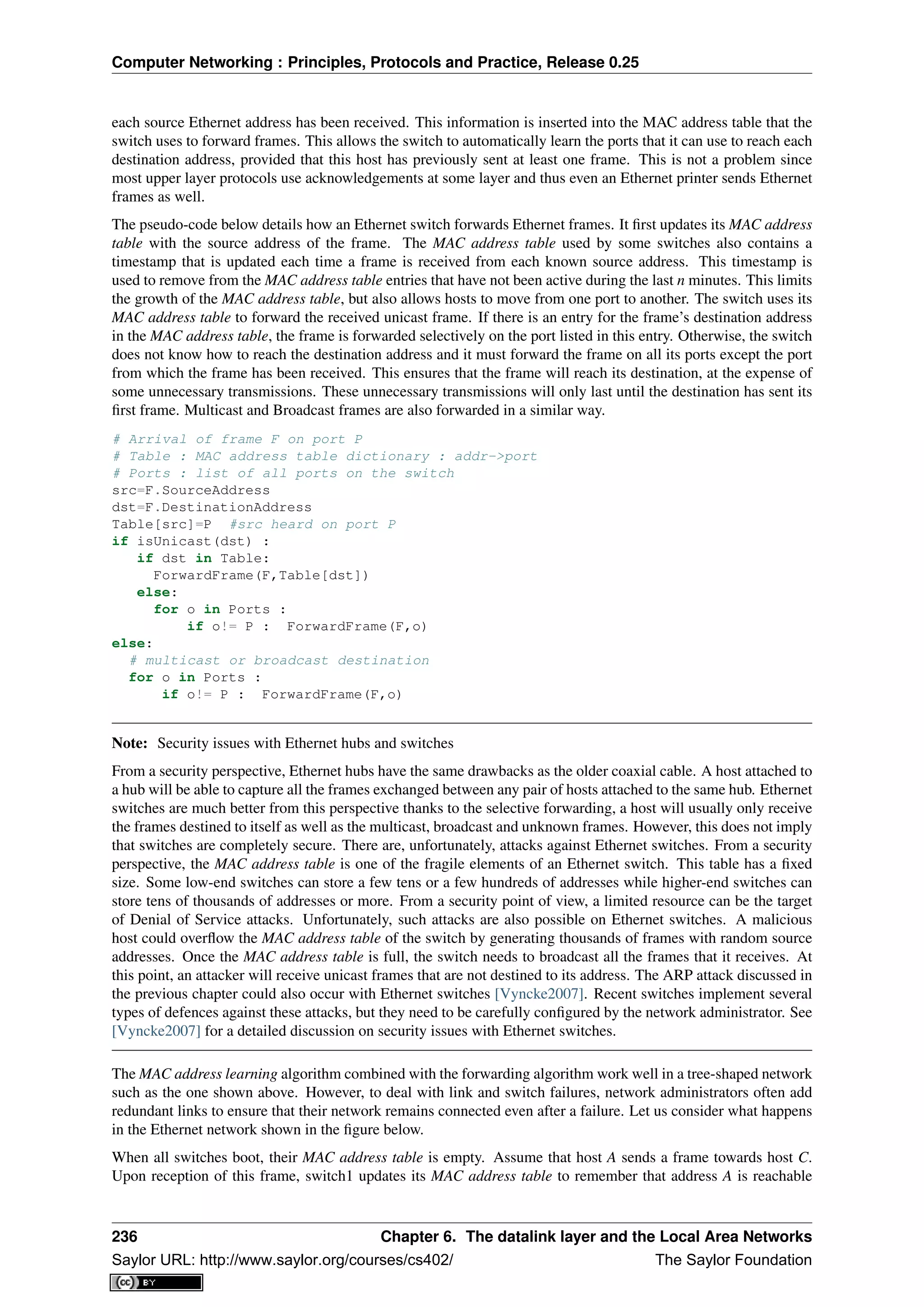Computer Networking : Principles, Protocols and Practice, Release 0.25
each source Ethernet address has been received. This information is inserted into the MAC address table that the
switch uses to forward frames. This allows the switch to automatically learn the ports that it can use to reach each
destination address, provided that this host has previously sent at least one frame. This is not a problem since
most upper layer protocols use acknowledgements at some layer and thus even an Ethernet printer sends Ethernet
frames as well.
The pseudo-code below details how an Ethernet switch forwards Ethernet frames. It ﬁrst updates its MAC address
table with the source address of the frame. The MAC address table used by some switches also contains a
timestamp that is updated each time a frame is received from each known source address. This timestamp is
used to remove from the MAC address table entries that have not been active during the last n minutes. This limits
the growth of the MAC address table, but also allows hosts to move from one port to another. The switch uses its
MAC address table to forward the received unicast frame. If there is an entry for the frame’s destination address
in the MAC address table, the frame is forwarded selectively on the port listed in this entry. Otherwise, the switch
does not know how to reach the destination address and it must forward the frame on all its ports except the port
from which the frame has been received. This ensures that the frame will reach its destination, at the expense of
some unnecessary transmissions. These unnecessary transmissions will only last until the destination has sent its
ﬁrst frame. Multicast and Broadcast frames are also forwarded in a similar way.
# Arrival of frame F on port P
# Table : MAC address table dictionary : addr->port
# Ports : list of all ports on the switch
src=F.SourceAddress
dst=F.DestinationAddress
Table[src]=P #src heard on port P
if isUnicast(dst) :
if dst in Table:
ForwardFrame(F,Table[dst])
else:
for o in Ports :
if o!= P : ForwardFrame(F,o)
else:
# multicast or broadcast destination
for o in Ports :
if o!= P : ForwardFrame(F,o)
Note: Security issues with Ethernet hubs and switches
From a security perspective, Ethernet hubs have the same drawbacks as the older coaxial cable. A host attached to
a hub will be able to capture all the frames exchanged between any pair of hosts attached to the same hub. Ethernet
switches are much better from this perspective thanks to the selective forwarding, a host will usually only receive
the frames destined to itself as well as the multicast, broadcast and unknown frames. However, this does not imply
that switches are completely secure. There are, unfortunately, attacks against Ethernet switches. From a security
perspective, the MAC address table is one of the fragile elements of an Ethernet switch. This table has a ﬁxed
size. Some low-end switches can store a few tens or a few hundreds of addresses while higher-end switches can
store tens of thousands of addresses or more. From a security point of view, a limited resource can be the target
of Denial of Service attacks. Unfortunately, such attacks are also possible on Ethernet switches. A malicious
host could overﬂow the MAC address table of the switch by generating thousands of frames with random source
addresses. Once the MAC address table is full, the switch needs to broadcast all the frames that it receives. At
this point, an attacker will receive unicast frames that are not destined to its address. The ARP attack discussed in
the previous chapter could also occur with Ethernet switches [Vyncke2007]. Recent switches implement several
types of defences against these attacks, but they need to be carefully conﬁgured by the network administrator. See
[Vyncke2007] for a detailed discussion on security issues with Ethernet switches.
The MAC address learning algorithm combined with the forwarding algorithm work well in a tree-shaped network
such as the one shown above. However, to deal with link and switch failures, network administrators often add
redundant links to ensure that their network remains connected even after a failure. Let us consider what happens
in the Ethernet network shown in the ﬁgure below.
When all switches boot, their MAC address table is empty. Assume that host A sends a frame towards host C.
Upon reception of this frame, switch1 updates its MAC address table to remember that address A is reachable
236 Chapter 6. The datalink layer and the Local Area Networks
Saylor URL: http://www.saylor.org/courses/cs402/ The Saylor Foundation
 