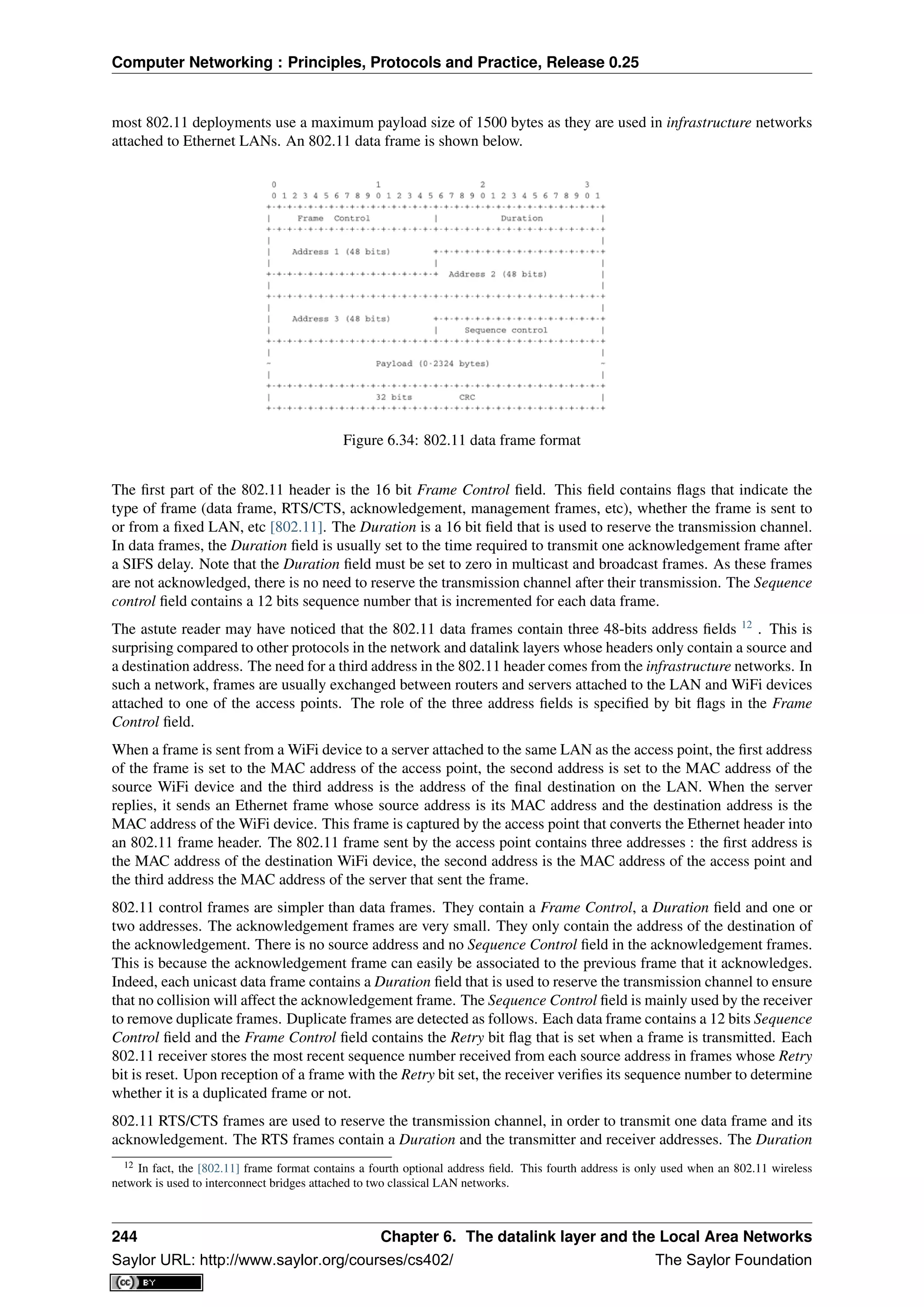 Computer Networking : Principles, Protocols and Practice, Release 0.25
most 802.11 deployments use a maximum payload size of 1500 bytes as they are used in infrastructure networks
attached to Ethernet LANs. An 802.11 data frame is shown below.
Figure 6.34: 802.11 data frame format
The ﬁrst part of the 802.11 header is the 16 bit Frame Control ﬁeld. This ﬁeld contains ﬂags that indicate the
type of frame (data frame, RTS/CTS, acknowledgement, management frames, etc), whether the frame is sent to
or from a ﬁxed LAN, etc [802.11]. The Duration is a 16 bit ﬁeld that is used to reserve the transmission channel.
In data frames, the Duration ﬁeld is usually set to the time required to transmit one acknowledgement frame after
a SIFS delay. Note that the Duration ﬁeld must be set to zero in multicast and broadcast frames. As these frames
are not acknowledged, there is no need to reserve the transmission channel after their transmission. The Sequence
control ﬁeld contains a 12 bits sequence number that is incremented for each data frame.
The astute reader may have noticed that the 802.11 data frames contain three 48-bits address ﬁelds 12
. This is
surprising compared to other protocols in the network and datalink layers whose headers only contain a source and
a destination address. The need for a third address in the 802.11 header comes from the infrastructure networks. In
such a network, frames are usually exchanged between routers and servers attached to the LAN and WiFi devices
attached to one of the access points. The role of the three address ﬁelds is speciﬁed by bit ﬂags in the Frame
Control ﬁeld.
When a frame is sent from a WiFi device to a server attached to the same LAN as the access point, the ﬁrst address
of the frame is set to the MAC address of the access point, the second address is set to the MAC address of the
source WiFi device and the third address is the address of the ﬁnal destination on the LAN. When the server
replies, it sends an Ethernet frame whose source address is its MAC address and the destination address is the
MAC address of the WiFi device. This frame is captured by the access point that converts the Ethernet header into
an 802.11 frame header. The 802.11 frame sent by the access point contains three addresses : the ﬁrst address is
the MAC address of the destination WiFi device, the second address is the MAC address of the access point and
the third address the MAC address of the server that sent the frame.
802.11 control frames are simpler than data frames. They contain a Frame Control, a Duration ﬁeld and one or
two addresses. The acknowledgement frames are very small. They only contain the address of the destination of
the acknowledgement. There is no source address and no Sequence Control ﬁeld in the acknowledgement frames.
This is because the acknowledgement frame can easily be associated to the previous frame that it acknowledges.
Indeed, each unicast data frame contains a Duration ﬁeld that is used to reserve the transmission channel to ensure
that no collision will affect the acknowledgement frame. The Sequence Control ﬁeld is mainly used by the receiver
to remove duplicate frames. Duplicate frames are detected as follows. Each data frame contains a 12 bits Sequence
Control ﬁeld and the Frame Control ﬁeld contains the Retry bit ﬂag that is set when a frame is transmitted. Each
802.11 receiver stores the most recent sequence number received from each source address in frames whose Retry
bit is reset. Upon reception of a frame with the Retry bit set, the receiver veriﬁes its sequence number to determine
whether it is a duplicated frame or not.
802.11 RTS/CTS frames are used to reserve the transmission channel, in order to transmit one data frame and its
acknowledgement. The RTS frames contain a Duration and the transmitter and receiver addresses. The Duration
12 In fact, the [802.11] frame format contains a fourth optional address ﬁeld. This fourth address is only used when an 802.11 wireless
network is used to interconnect bridges attached to two classical LAN networks.
244 Chapter 6. The datalink layer and the Local Area Networks
Saylor URL: http://www.saylor.org/courses/cs402/ The Saylor Foundation
 