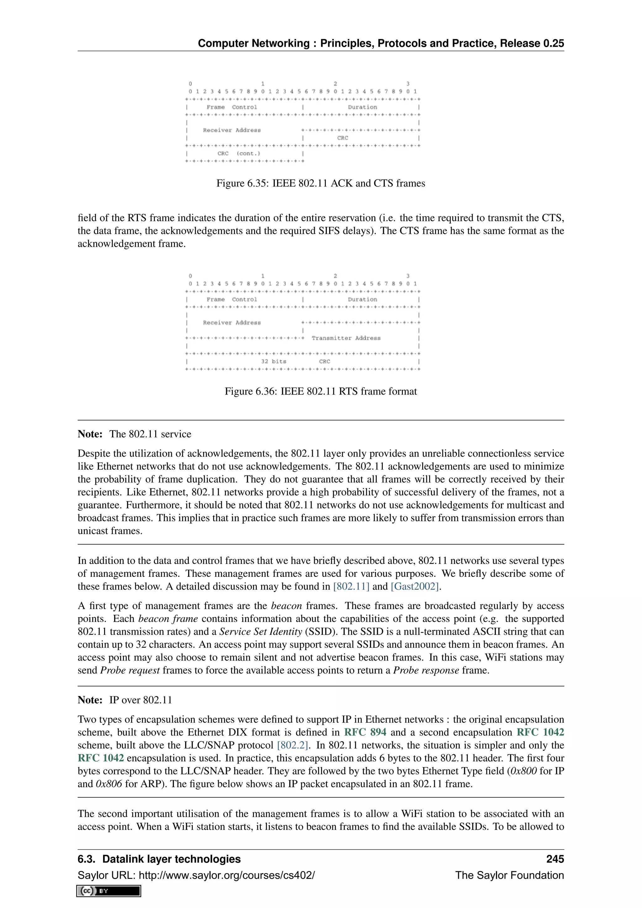 Computer Networking : Principles, Protocols and Practice, Release 0.25
Figure 6.35: IEEE 802.11 ACK and CTS frames
ﬁeld of the RTS frame indicates the duration of the entire reservation (i.e. the time required to transmit the CTS,
the data frame, the acknowledgements and the required SIFS delays). The CTS frame has the same format as the
acknowledgement frame.
Figure 6.36: IEEE 802.11 RTS frame format
Note: The 802.11 service
Despite the utilization of acknowledgements, the 802.11 layer only provides an unreliable connectionless service
like Ethernet networks that do not use acknowledgements. The 802.11 acknowledgements are used to minimize
the probability of frame duplication. They do not guarantee that all frames will be correctly received by their
recipients. Like Ethernet, 802.11 networks provide a high probability of successful delivery of the frames, not a
guarantee. Furthermore, it should be noted that 802.11 networks do not use acknowledgements for multicast and
broadcast frames. This implies that in practice such frames are more likely to suffer from transmission errors than
unicast frames.
In addition to the data and control frames that we have brieﬂy described above, 802.11 networks use several types
of management frames. These management frames are used for various purposes. We brieﬂy describe some of
these frames below. A detailed discussion may be found in [802.11] and [Gast2002].
A ﬁrst type of management frames are the beacon frames. These frames are broadcasted regularly by access
points. Each beacon frame contains information about the capabilities of the access point (e.g. the supported
802.11 transmission rates) and a Service Set Identity (SSID). The SSID is a null-terminated ASCII string that can
contain up to 32 characters. An access point may support several SSIDs and announce them in beacon frames. An
access point may also choose to remain silent and not advertise beacon frames. In this case, WiFi stations may
send Probe request frames to force the available access points to return a Probe response frame.
Note: IP over 802.11
Two types of encapsulation schemes were deﬁned to support IP in Ethernet networks : the original encapsulation
scheme, built above the Ethernet DIX format is deﬁned in RFC 894 and a second encapsulation RFC 1042
scheme, built above the LLC/SNAP protocol [802.2]. In 802.11 networks, the situation is simpler and only the
RFC 1042 encapsulation is used. In practice, this encapsulation adds 6 bytes to the 802.11 header. The ﬁrst four
bytes correspond to the LLC/SNAP header. They are followed by the two bytes Ethernet Type ﬁeld (0x800 for IP
and 0x806 for ARP). The ﬁgure below shows an IP packet encapsulated in an 802.11 frame.
The second important utilisation of the management frames is to allow a WiFi station to be associated with an
access point. When a WiFi station starts, it listens to beacon frames to ﬁnd the available SSIDs. To be allowed to
6.3. Datalink layer technologies 245
Saylor URL: http://www.saylor.org/courses/cs402/ The Saylor Foundation
 