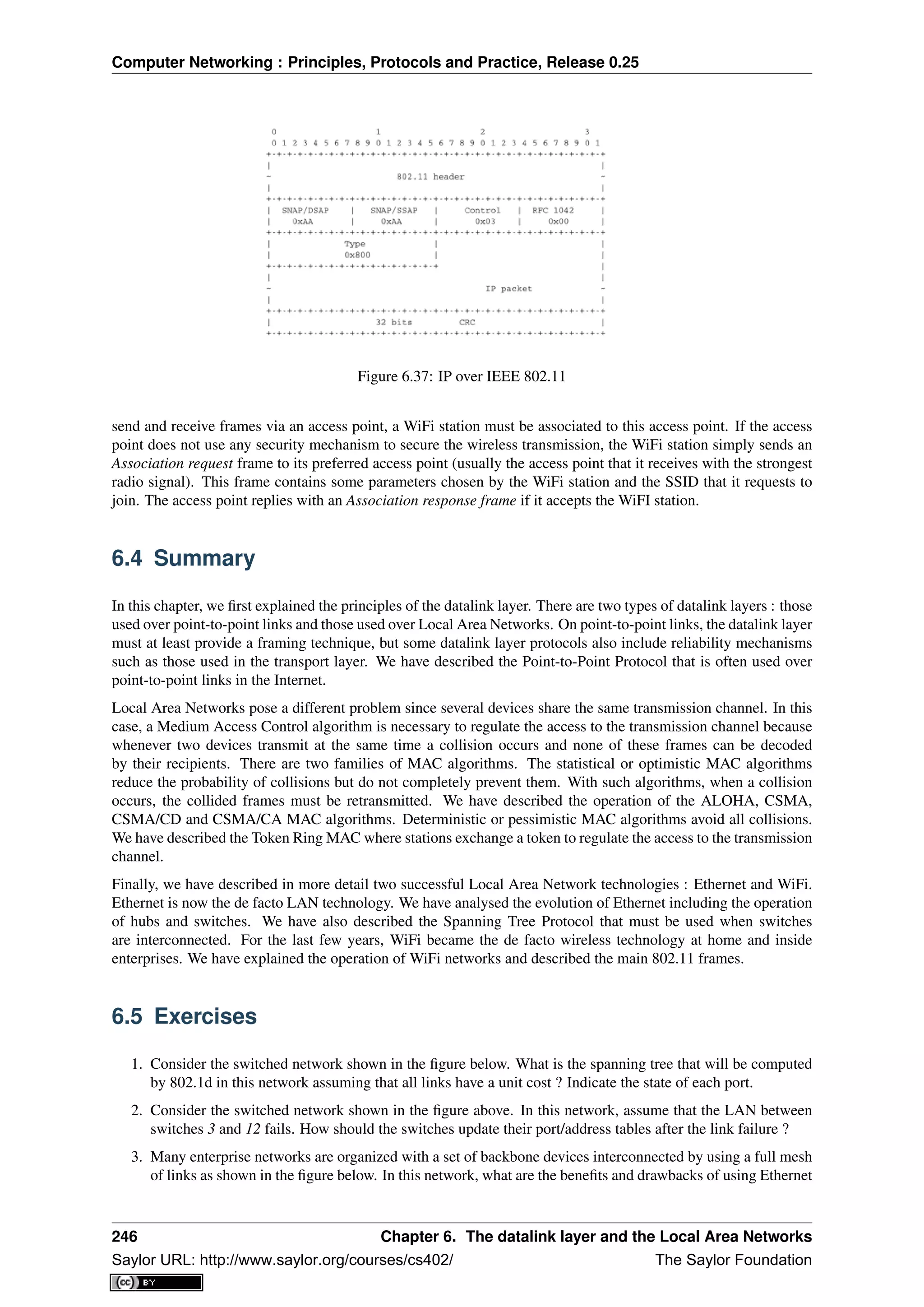 Computer Networking : Principles, Protocols and Practice, Release 0.25
Figure 6.37: IP over IEEE 802.11
send and receive frames via an access point, a WiFi station must be associated to this access point. If the access
point does not use any security mechanism to secure the wireless transmission, the WiFi station simply sends an
Association request frame to its preferred access point (usually the access point that it receives with the strongest
radio signal). This frame contains some parameters chosen by the WiFi station and the SSID that it requests to
join. The access point replies with an Association response frame if it accepts the WiFI station.
6.4 Summary
In this chapter, we ﬁrst explained the principles of the datalink layer. There are two types of datalink layers : those
used over point-to-point links and those used over Local Area Networks. On point-to-point links, the datalink layer
must at least provide a framing technique, but some datalink layer protocols also include reliability mechanisms
such as those used in the transport layer. We have described the Point-to-Point Protocol that is often used over
point-to-point links in the Internet.
Local Area Networks pose a different problem since several devices share the same transmission channel. In this
case, a Medium Access Control algorithm is necessary to regulate the access to the transmission channel because
whenever two devices transmit at the same time a collision occurs and none of these frames can be decoded
by their recipients. There are two families of MAC algorithms. The statistical or optimistic MAC algorithms
reduce the probability of collisions but do not completely prevent them. With such algorithms, when a collision
occurs, the collided frames must be retransmitted. We have described the operation of the ALOHA, CSMA,
CSMA/CD and CSMA/CA MAC algorithms. Deterministic or pessimistic MAC algorithms avoid all collisions.
We have described the Token Ring MAC where stations exchange a token to regulate the access to the transmission
channel.
Finally, we have described in more detail two successful Local Area Network technologies : Ethernet and WiFi.
Ethernet is now the de facto LAN technology. We have analysed the evolution of Ethernet including the operation
of hubs and switches. We have also described the Spanning Tree Protocol that must be used when switches
are interconnected. For the last few years, WiFi became the de facto wireless technology at home and inside
enterprises. We have explained the operation of WiFi networks and described the main 802.11 frames.
6.5 Exercises
1. Consider the switched network shown in the ﬁgure below. What is the spanning tree that will be computed
by 802.1d in this network assuming that all links have a unit cost ? Indicate the state of each port.
2. Consider the switched network shown in the ﬁgure above. In this network, assume that the LAN between
switches 3 and 12 fails. How should the switches update their port/address tables after the link failure ?
3. Many enterprise networks are organized with a set of backbone devices interconnected by using a full mesh
of links as shown in the ﬁgure below. In this network, what are the beneﬁts and drawbacks of using Ethernet
246 Chapter 6. The datalink layer and the Local Area Networks
Saylor URL: http://www.saylor.org/courses/cs402/ The Saylor Foundation
 