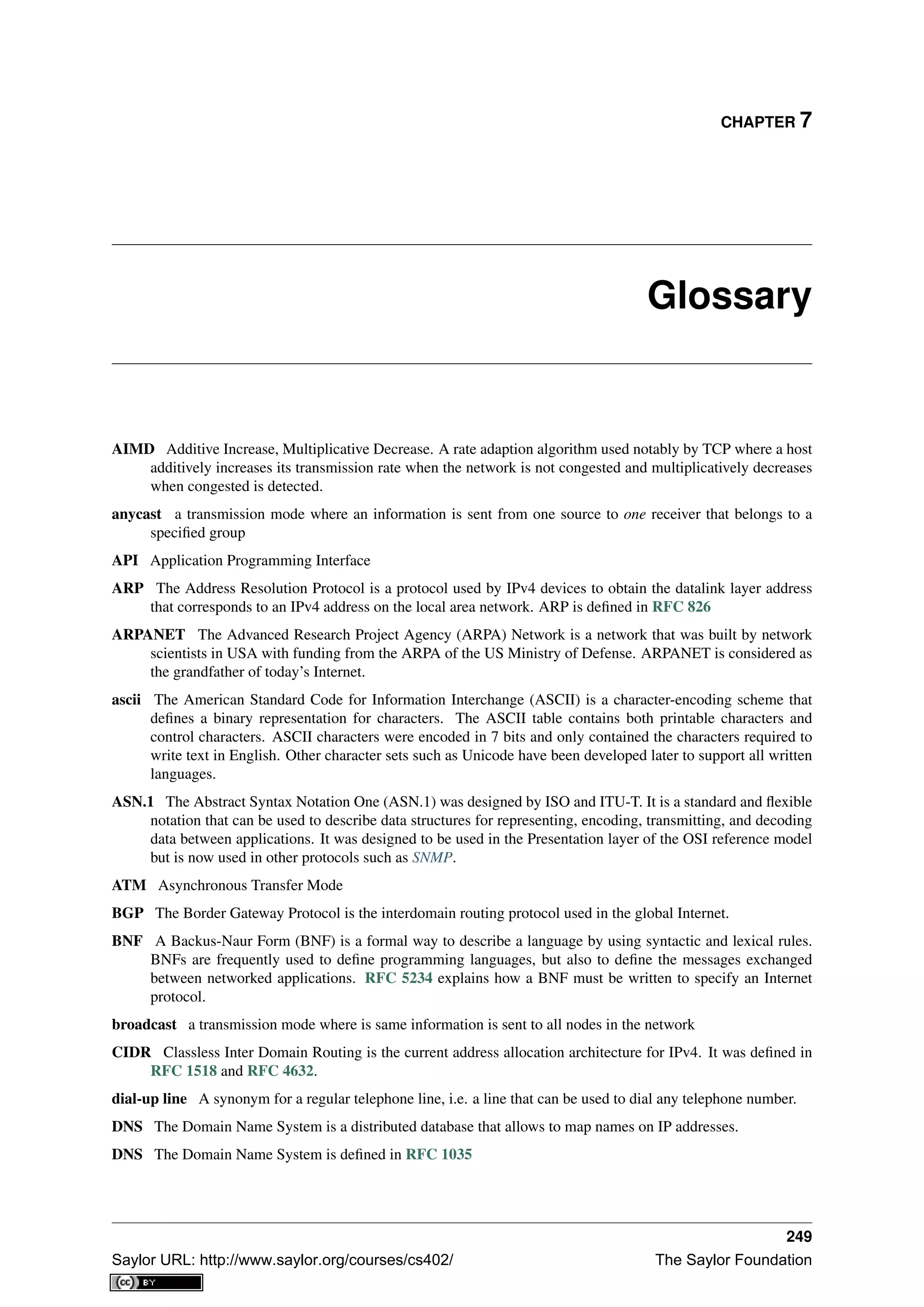 CHAPTER 7
Glossary
AIMD Additive Increase, Multiplicative Decrease. A rate adaption algorithm used notably by TCP where a host
additively increases its transmission rate when the network is not congested and multiplicatively decreases
when congested is detected.
anycast a transmission mode where an information is sent from one source to one receiver that belongs to a
speciﬁed group
API Application Programming Interface
ARP The Address Resolution Protocol is a protocol used by IPv4 devices to obtain the datalink layer address
that corresponds to an IPv4 address on the local area network. ARP is deﬁned in RFC 826
ARPANET The Advanced Research Project Agency (ARPA) Network is a network that was built by network
scientists in USA with funding from the ARPA of the US Ministry of Defense. ARPANET is considered as
the grandfather of today’s Internet.
ascii The American Standard Code for Information Interchange (ASCII) is a character-encoding scheme that
deﬁnes a binary representation for characters. The ASCII table contains both printable characters and
control characters. ASCII characters were encoded in 7 bits and only contained the characters required to
write text in English. Other character sets such as Unicode have been developed later to support all written
languages.
ASN.1 The Abstract Syntax Notation One (ASN.1) was designed by ISO and ITU-T. It is a standard and ﬂexible
notation that can be used to describe data structures for representing, encoding, transmitting, and decoding
data between applications. It was designed to be used in the Presentation layer of the OSI reference model
but is now used in other protocols such as SNMP.
ATM Asynchronous Transfer Mode
BGP The Border Gateway Protocol is the interdomain routing protocol used in the global Internet.
BNF A Backus-Naur Form (BNF) is a formal way to describe a language by using syntactic and lexical rules.
BNFs are frequently used to deﬁne programming languages, but also to deﬁne the messages exchanged
between networked applications. RFC 5234 explains how a BNF must be written to specify an Internet
protocol.
broadcast a transmission mode where is same information is sent to all nodes in the network
CIDR Classless Inter Domain Routing is the current address allocation architecture for IPv4. It was deﬁned in
RFC 1518 and RFC 4632.
dial-up line A synonym for a regular telephone line, i.e. a line that can be used to dial any telephone number.
DNS The Domain Name System is a distributed database that allows to map names on IP addresses.
DNS The Domain Name System is deﬁned in RFC 1035
249
Saylor URL: http://www.saylor.org/courses/cs402/ The Saylor Foundation
 