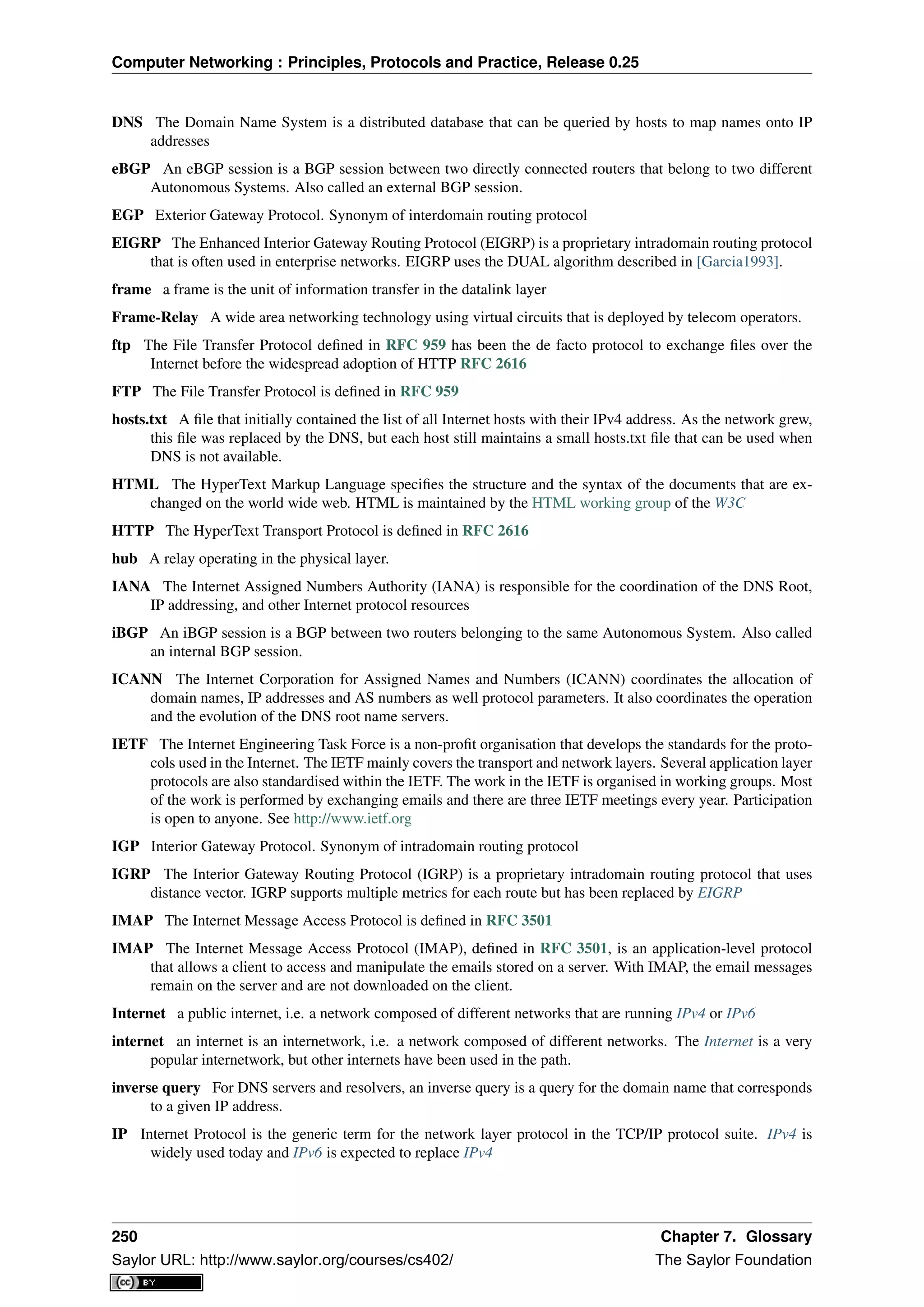 Computer Networking : Principles, Protocols and Practice, Release 0.25
DNS The Domain Name System is a distributed database that can be queried by hosts to map names onto IP
addresses
eBGP An eBGP session is a BGP session between two directly connected routers that belong to two different
Autonomous Systems. Also called an external BGP session.
EGP Exterior Gateway Protocol. Synonym of interdomain routing protocol
EIGRP The Enhanced Interior Gateway Routing Protocol (EIGRP) is a proprietary intradomain routing protocol
that is often used in enterprise networks. EIGRP uses the DUAL algorithm described in [Garcia1993].
frame a frame is the unit of information transfer in the datalink layer
Frame-Relay A wide area networking technology using virtual circuits that is deployed by telecom operators.
ftp The File Transfer Protocol deﬁned in RFC 959 has been the de facto protocol to exchange ﬁles over the
Internet before the widespread adoption of HTTP RFC 2616
FTP The File Transfer Protocol is deﬁned in RFC 959
hosts.txt A ﬁle that initially contained the list of all Internet hosts with their IPv4 address. As the network grew,
this ﬁle was replaced by the DNS, but each host still maintains a small hosts.txt ﬁle that can be used when
DNS is not available.
HTML The HyperText Markup Language speciﬁes the structure and the syntax of the documents that are ex-
changed on the world wide web. HTML is maintained by the HTML working group of the W3C
HTTP The HyperText Transport Protocol is deﬁned in RFC 2616
hub A relay operating in the physical layer.
IANA The Internet Assigned Numbers Authority (IANA) is responsible for the coordination of the DNS Root,
IP addressing, and other Internet protocol resources
iBGP An iBGP session is a BGP between two routers belonging to the same Autonomous System. Also called
an internal BGP session.
ICANN The Internet Corporation for Assigned Names and Numbers (ICANN) coordinates the allocation of
domain names, IP addresses and AS numbers as well protocol parameters. It also coordinates the operation
and the evolution of the DNS root name servers.
IETF The Internet Engineering Task Force is a non-proﬁt organisation that develops the standards for the proto-
cols used in the Internet. The IETF mainly covers the transport and network layers. Several application layer
protocols are also standardised within the IETF. The work in the IETF is organised in working groups. Most
of the work is performed by exchanging emails and there are three IETF meetings every year. Participation
is open to anyone. See http://www.ietf.org
IGP Interior Gateway Protocol. Synonym of intradomain routing protocol
IGRP The Interior Gateway Routing Protocol (IGRP) is a proprietary intradomain routing protocol that uses
distance vector. IGRP supports multiple metrics for each route but has been replaced by EIGRP
IMAP The Internet Message Access Protocol is deﬁned in RFC 3501
IMAP The Internet Message Access Protocol (IMAP), deﬁned in RFC 3501, is an application-level protocol
that allows a client to access and manipulate the emails stored on a server. With IMAP, the email messages
remain on the server and are not downloaded on the client.
Internet a public internet, i.e. a network composed of different networks that are running IPv4 or IPv6
internet an internet is an internetwork, i.e. a network composed of different networks. The Internet is a very
popular internetwork, but other internets have been used in the path.
inverse query For DNS servers and resolvers, an inverse query is a query for the domain name that corresponds
to a given IP address.
IP Internet Protocol is the generic term for the network layer protocol in the TCP/IP protocol suite. IPv4 is
widely used today and IPv6 is expected to replace IPv4
250 Chapter 7. Glossary
Saylor URL: http://www.saylor.org/courses/cs402/ The Saylor Foundation
 