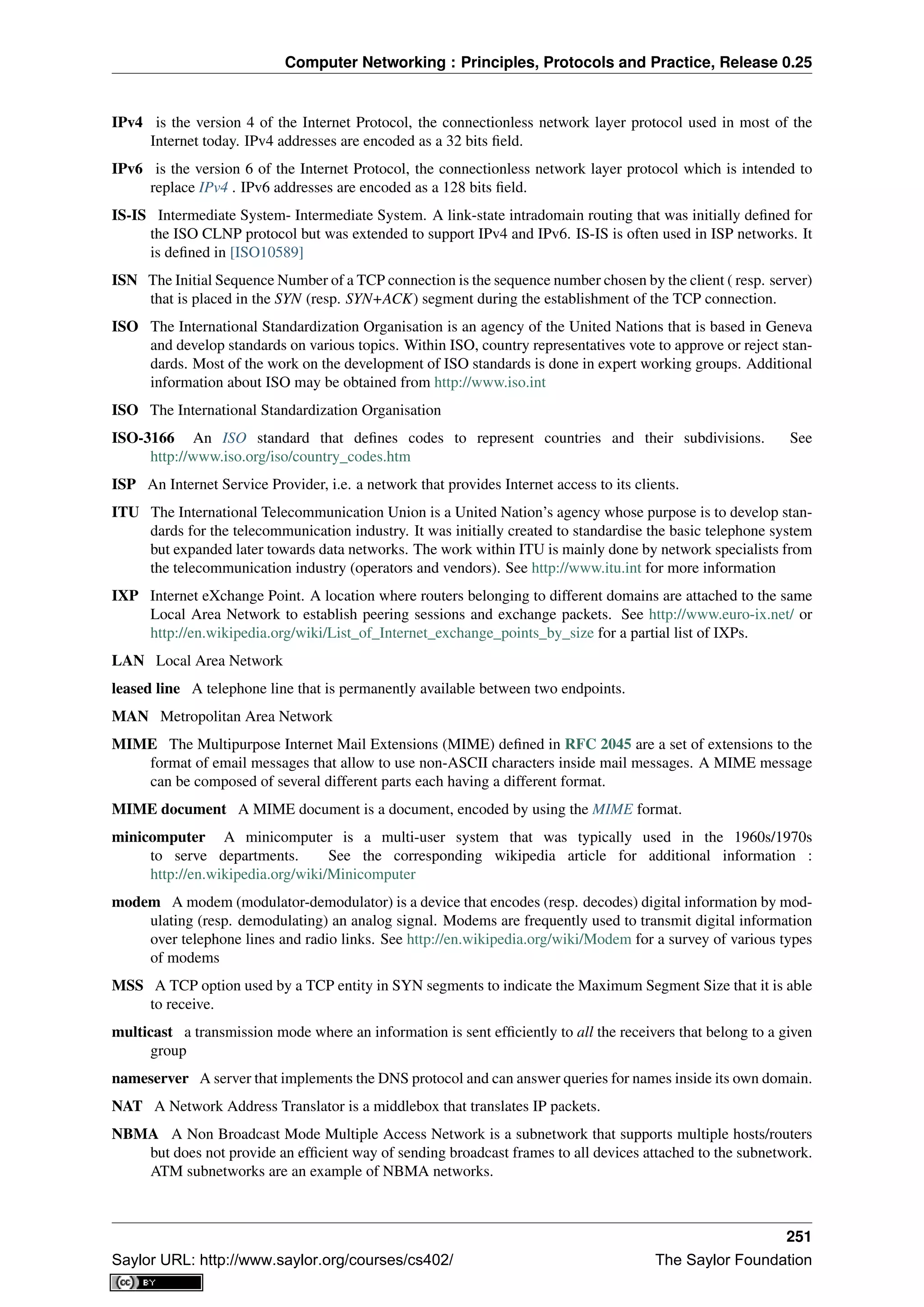 Computer Networking : Principles, Protocols and Practice, Release 0.25
IPv4 is the version 4 of the Internet Protocol, the connectionless network layer protocol used in most of the
Internet today. IPv4 addresses are encoded as a 32 bits ﬁeld.
IPv6 is the version 6 of the Internet Protocol, the connectionless network layer protocol which is intended to
replace IPv4 . IPv6 addresses are encoded as a 128 bits ﬁeld.
IS-IS Intermediate System- Intermediate System. A link-state intradomain routing that was initially deﬁned for
the ISO CLNP protocol but was extended to support IPv4 and IPv6. IS-IS is often used in ISP networks. It
is deﬁned in [ISO10589]
ISN The Initial Sequence Number of a TCP connection is the sequence number chosen by the client ( resp. server)
that is placed in the SYN (resp. SYN+ACK) segment during the establishment of the TCP connection.
ISO The International Standardization Organisation is an agency of the United Nations that is based in Geneva
and develop standards on various topics. Within ISO, country representatives vote to approve or reject stan-
dards. Most of the work on the development of ISO standards is done in expert working groups. Additional
information about ISO may be obtained from http://www.iso.int
ISO The International Standardization Organisation
ISO-3166 An ISO standard that deﬁnes codes to represent countries and their subdivisions. See
http://www.iso.org/iso/country_codes.htm
ISP An Internet Service Provider, i.e. a network that provides Internet access to its clients.
ITU The International Telecommunication Union is a United Nation’s agency whose purpose is to develop stan-
dards for the telecommunication industry. It was initially created to standardise the basic telephone system
but expanded later towards data networks. The work within ITU is mainly done by network specialists from
the telecommunication industry (operators and vendors). See http://www.itu.int for more information
IXP Internet eXchange Point. A location where routers belonging to different domains are attached to the same
Local Area Network to establish peering sessions and exchange packets. See http://www.euro-ix.net/ or
http://en.wikipedia.org/wiki/List_of_Internet_exchange_points_by_size for a partial list of IXPs.
LAN Local Area Network
leased line A telephone line that is permanently available between two endpoints.
MAN Metropolitan Area Network
MIME The Multipurpose Internet Mail Extensions (MIME) deﬁned in RFC 2045 are a set of extensions to the
format of email messages that allow to use non-ASCII characters inside mail messages. A MIME message
can be composed of several different parts each having a different format.
MIME document A MIME document is a document, encoded by using the MIME format.
minicomputer A minicomputer is a multi-user system that was typically used in the 1960s/1970s
to serve departments. See the corresponding wikipedia article for additional information :
http://en.wikipedia.org/wiki/Minicomputer
modem A modem (modulator-demodulator) is a device that encodes (resp. decodes) digital information by mod-
ulating (resp. demodulating) an analog signal. Modems are frequently used to transmit digital information
over telephone lines and radio links. See http://en.wikipedia.org/wiki/Modem for a survey of various types
of modems
MSS A TCP option used by a TCP entity in SYN segments to indicate the Maximum Segment Size that it is able
to receive.
multicast a transmission mode where an information is sent efﬁciently to all the receivers that belong to a given
group
nameserver A server that implements the DNS protocol and can answer queries for names inside its own domain.
NAT A Network Address Translator is a middlebox that translates IP packets.
NBMA A Non Broadcast Mode Multiple Access Network is a subnetwork that supports multiple hosts/routers
but does not provide an efﬁcient way of sending broadcast frames to all devices attached to the subnetwork.
ATM subnetworks are an example of NBMA networks.
251
Saylor URL: http://www.saylor.org/courses/cs402/ The Saylor Foundation
 