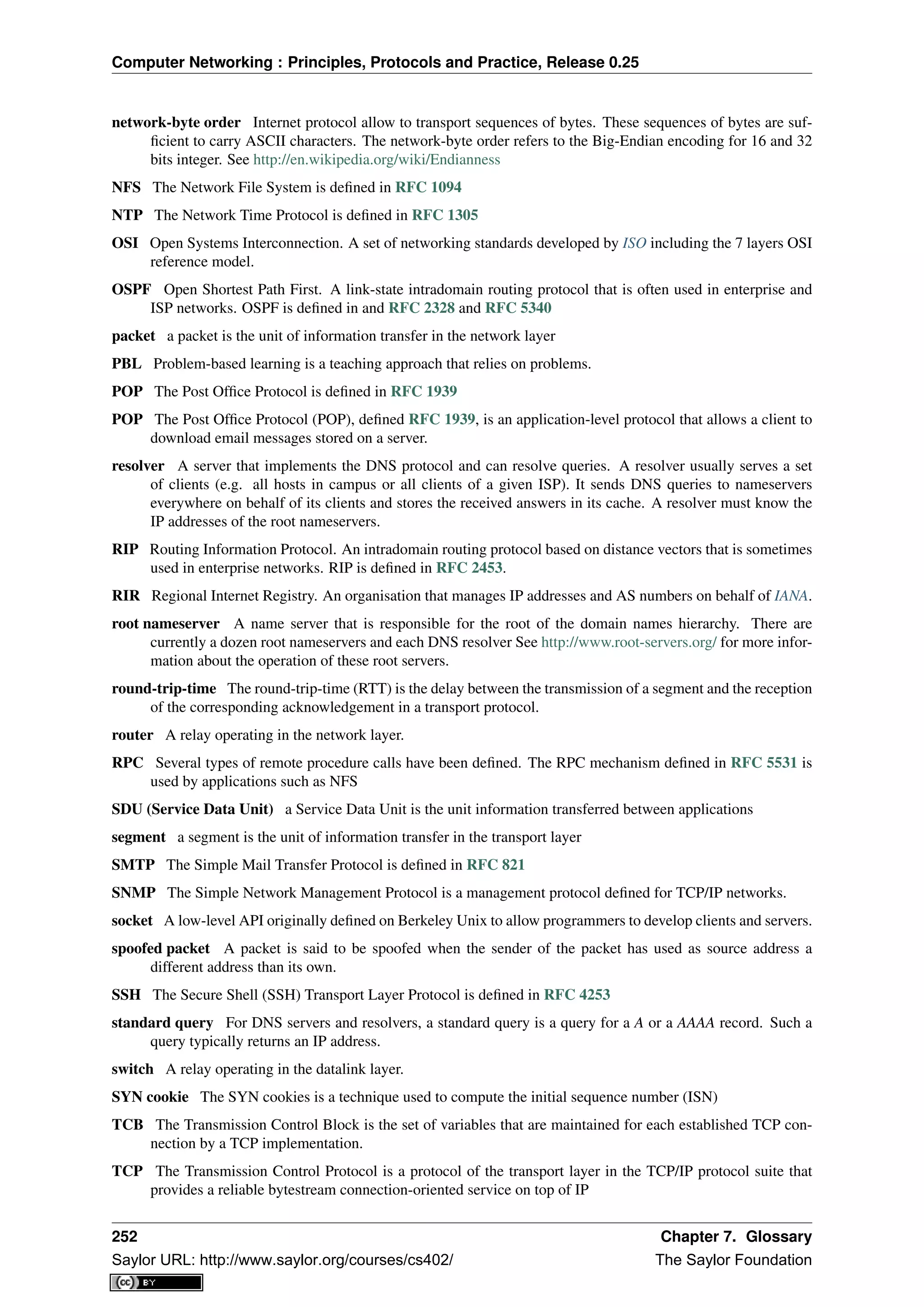 Computer Networking : Principles, Protocols and Practice, Release 0.25
network-byte order Internet protocol allow to transport sequences of bytes. These sequences of bytes are suf-
ﬁcient to carry ASCII characters. The network-byte order refers to the Big-Endian encoding for 16 and 32
bits integer. See http://en.wikipedia.org/wiki/Endianness
NFS The Network File System is deﬁned in RFC 1094
NTP The Network Time Protocol is deﬁned in RFC 1305
OSI Open Systems Interconnection. A set of networking standards developed by ISO including the 7 layers OSI
reference model.
OSPF Open Shortest Path First. A link-state intradomain routing protocol that is often used in enterprise and
ISP networks. OSPF is deﬁned in and RFC 2328 and RFC 5340
packet a packet is the unit of information transfer in the network layer
PBL Problem-based learning is a teaching approach that relies on problems.
POP The Post Ofﬁce Protocol is deﬁned in RFC 1939
POP The Post Ofﬁce Protocol (POP), deﬁned RFC 1939, is an application-level protocol that allows a client to
download email messages stored on a server.
resolver A server that implements the DNS protocol and can resolve queries. A resolver usually serves a set
of clients (e.g. all hosts in campus or all clients of a given ISP). It sends DNS queries to nameservers
everywhere on behalf of its clients and stores the received answers in its cache. A resolver must know the
IP addresses of the root nameservers.
RIP Routing Information Protocol. An intradomain routing protocol based on distance vectors that is sometimes
used in enterprise networks. RIP is deﬁned in RFC 2453.
RIR Regional Internet Registry. An organisation that manages IP addresses and AS numbers on behalf of IANA.
root nameserver A name server that is responsible for the root of the domain names hierarchy. There are
currently a dozen root nameservers and each DNS resolver See http://www.root-servers.org/ for more infor-
mation about the operation of these root servers.
round-trip-time The round-trip-time (RTT) is the delay between the transmission of a segment and the reception
of the corresponding acknowledgement in a transport protocol.
router A relay operating in the network layer.
RPC Several types of remote procedure calls have been deﬁned. The RPC mechanism deﬁned in RFC 5531 is
used by applications such as NFS
SDU (Service Data Unit) a Service Data Unit is the unit information transferred between applications
segment a segment is the unit of information transfer in the transport layer
SMTP The Simple Mail Transfer Protocol is deﬁned in RFC 821
SNMP The Simple Network Management Protocol is a management protocol deﬁned for TCP/IP networks.
socket A low-level API originally deﬁned on Berkeley Unix to allow programmers to develop clients and servers.
spoofed packet A packet is said to be spoofed when the sender of the packet has used as source address a
different address than its own.
SSH The Secure Shell (SSH) Transport Layer Protocol is deﬁned in RFC 4253
standard query For DNS servers and resolvers, a standard query is a query for a A or a AAAA record. Such a
query typically returns an IP address.
switch A relay operating in the datalink layer.
SYN cookie The SYN cookies is a technique used to compute the initial sequence number (ISN)
TCB The Transmission Control Block is the set of variables that are maintained for each established TCP con-
nection by a TCP implementation.
TCP The Transmission Control Protocol is a protocol of the transport layer in the TCP/IP protocol suite that
provides a reliable bytestream connection-oriented service on top of IP
252 Chapter 7. Glossary
Saylor URL: http://www.saylor.org/courses/cs402/ The Saylor Foundation
 