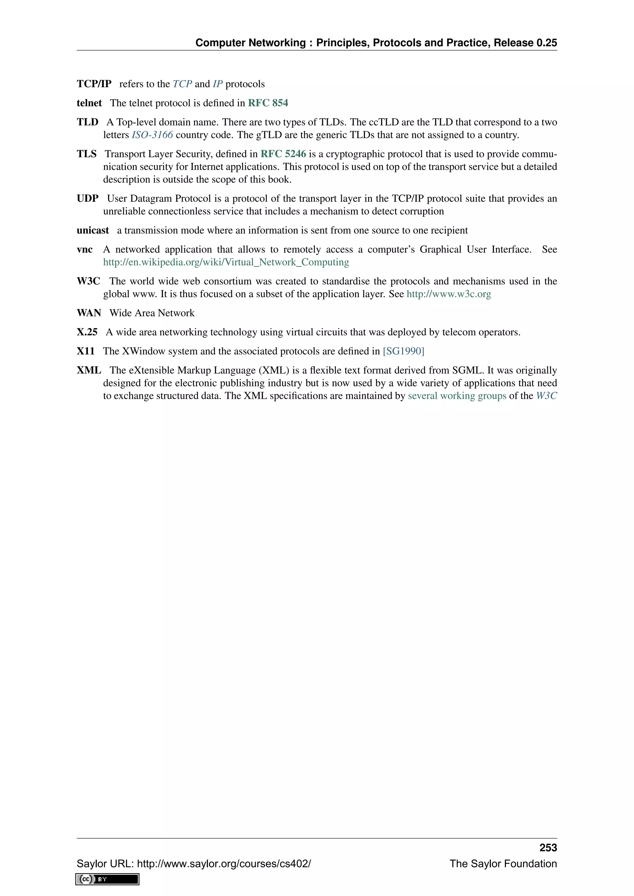 Computer Networking : Principles, Protocols and Practice, Release 0.25
TCP/IP refers to the TCP and IP protocols
telnet The telnet protocol is deﬁned in RFC 854
TLD A Top-level domain name. There are two types of TLDs. The ccTLD are the TLD that correspond to a two
letters ISO-3166 country code. The gTLD are the generic TLDs that are not assigned to a country.
TLS Transport Layer Security, deﬁned in RFC 5246 is a cryptographic protocol that is used to provide commu-
nication security for Internet applications. This protocol is used on top of the transport service but a detailed
description is outside the scope of this book.
UDP User Datagram Protocol is a protocol of the transport layer in the TCP/IP protocol suite that provides an
unreliable connectionless service that includes a mechanism to detect corruption
unicast a transmission mode where an information is sent from one source to one recipient
vnc A networked application that allows to remotely access a computer’s Graphical User Interface. See
http://en.wikipedia.org/wiki/Virtual_Network_Computing
W3C The world wide web consortium was created to standardise the protocols and mechanisms used in the
global www. It is thus focused on a subset of the application layer. See http://www.w3c.org
WAN Wide Area Network
X.25 A wide area networking technology using virtual circuits that was deployed by telecom operators.
X11 The XWindow system and the associated protocols are deﬁned in [SG1990]
XML The eXtensible Markup Language (XML) is a ﬂexible text format derived from SGML. It was originally
designed for the electronic publishing industry but is now used by a wide variety of applications that need
to exchange structured data. The XML speciﬁcations are maintained by several working groups of the W3C
253
Saylor URL: http://www.saylor.org/courses/cs402/ The Saylor Foundation
 