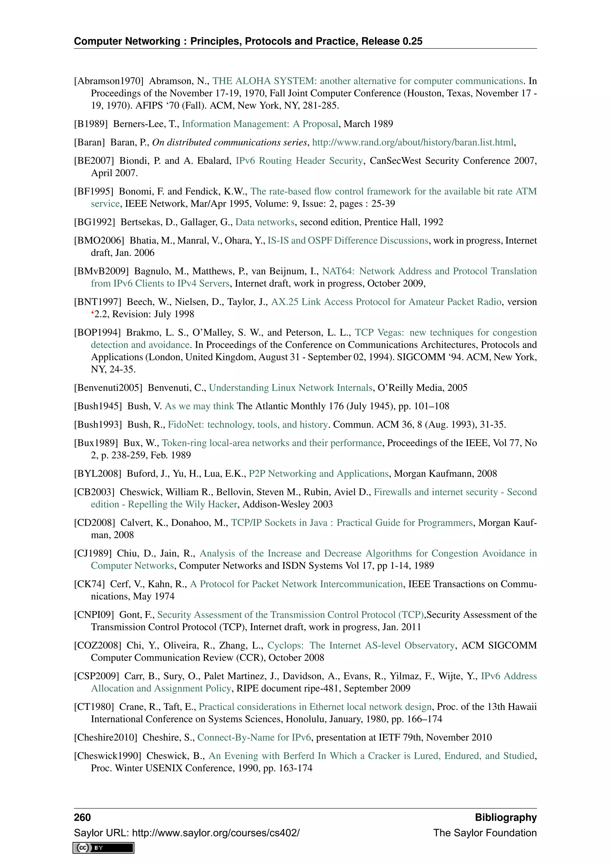 Computer Networking : Principles, Protocols and Practice, Release 0.25
[Abramson1970] Abramson, N., THE ALOHA SYSTEM: another alternative for computer communications. In
Proceedings of the November 17-19, 1970, Fall Joint Computer Conference (Houston, Texas, November 17 -
19, 1970). AFIPS ‘70 (Fall). ACM, New York, NY, 281-285.
[B1989] Berners-Lee, T., Information Management: A Proposal, March 1989
[Baran] Baran, P., On distributed communications series, http://www.rand.org/about/history/baran.list.html,
[BE2007] Biondi, P. and A. Ebalard, IPv6 Routing Header Security, CanSecWest Security Conference 2007,
April 2007.
[BF1995] Bonomi, F. and Fendick, K.W., The rate-based ﬂow control framework for the available bit rate ATM
service, IEEE Network, Mar/Apr 1995, Volume: 9, Issue: 2, pages : 25-39
[BG1992] Bertsekas, D., Gallager, G., Data networks, second edition, Prentice Hall, 1992
[BMO2006] Bhatia, M., Manral, V., Ohara, Y., IS-IS and OSPF Difference Discussions, work in progress, Internet
draft, Jan. 2006
[BMvB2009] Bagnulo, M., Matthews, P., van Beijnum, I., NAT64: Network Address and Protocol Translation
from IPv6 Clients to IPv4 Servers, Internet draft, work in progress, October 2009,
[BNT1997] Beech, W., Nielsen, D., Taylor, J., AX.25 Link Access Protocol for Amateur Packet Radio, version
‘2.2, Revision: July 1998
[BOP1994] Brakmo, L. S., O’Malley, S. W., and Peterson, L. L., TCP Vegas: new techniques for congestion
detection and avoidance. In Proceedings of the Conference on Communications Architectures, Protocols and
Applications (London, United Kingdom, August 31 - September 02, 1994). SIGCOMM ‘94. ACM, New York,
NY, 24-35.
[Benvenuti2005] Benvenuti, C., Understanding Linux Network Internals, O’Reilly Media, 2005
[Bush1945] Bush, V. As we may think The Atlantic Monthly 176 (July 1945), pp. 101–108
[Bush1993] Bush, R., FidoNet: technology, tools, and history. Commun. ACM 36, 8 (Aug. 1993), 31-35.
[Bux1989] Bux, W., Token-ring local-area networks and their performance, Proceedings of the IEEE, Vol 77, No
2, p. 238-259, Feb. 1989
[BYL2008] Buford, J., Yu, H., Lua, E.K., P2P Networking and Applications, Morgan Kaufmann, 2008
[CB2003] Cheswick, William R., Bellovin, Steven M., Rubin, Aviel D., Firewalls and internet security - Second
edition - Repelling the Wily Hacker, Addison-Wesley 2003
[CD2008] Calvert, K., Donahoo, M., TCP/IP Sockets in Java : Practical Guide for Programmers, Morgan Kauf-
man, 2008
[CJ1989] Chiu, D., Jain, R., Analysis of the Increase and Decrease Algorithms for Congestion Avoidance in
Computer Networks, Computer Networks and ISDN Systems Vol 17, pp 1-14, 1989
[CK74] Cerf, V., Kahn, R., A Protocol for Packet Network Intercommunication, IEEE Transactions on Commu-
nications, May 1974
[CNPI09] Gont, F., Security Assessment of the Transmission Control Protocol (TCP),Security Assessment of the
Transmission Control Protocol (TCP), Internet draft, work in progress, Jan. 2011
[COZ2008] Chi, Y., Oliveira, R., Zhang, L., Cyclops: The Internet AS-level Observatory, ACM SIGCOMM
Computer Communication Review (CCR), October 2008
[CSP2009] Carr, B., Sury, O., Palet Martinez, J., Davidson, A., Evans, R., Yilmaz, F., Wijte, Y., IPv6 Address
Allocation and Assignment Policy, RIPE document ripe-481, September 2009
[CT1980] Crane, R., Taft, E., Practical considerations in Ethernet local network design, Proc. of the 13th Hawaii
International Conference on Systems Sciences, Honolulu, January, 1980, pp. 166–174
[Cheshire2010] Cheshire, S., Connect-By-Name for IPv6, presentation at IETF 79th, November 2010
[Cheswick1990] Cheswick, B., An Evening with Berferd In Which a Cracker is Lured, Endured, and Studied,
Proc. Winter USENIX Conference, 1990, pp. 163-174
260 Bibliography
Saylor URL: http://www.saylor.org/courses/cs402/ The Saylor Foundation
 