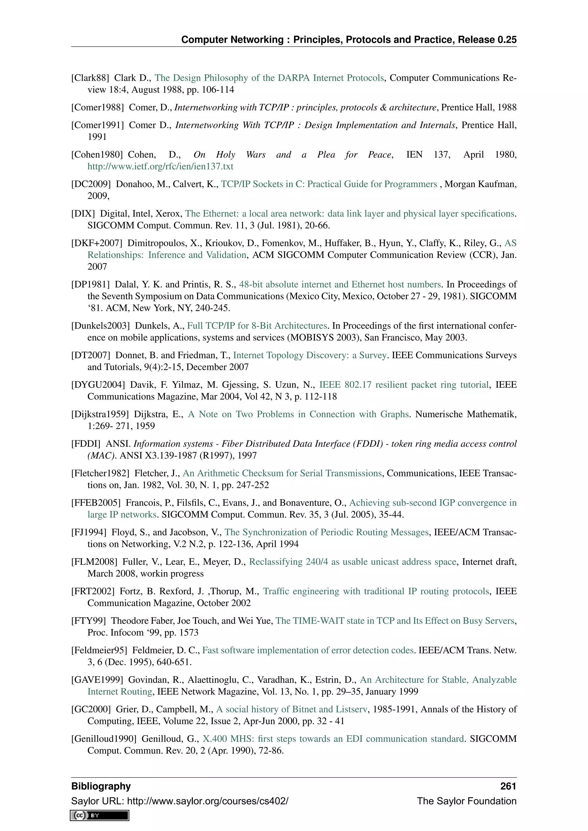 Computer Networking : Principles, Protocols and Practice, Release 0.25
[Clark88] Clark D., The Design Philosophy of the DARPA Internet Protocols, Computer Communications Re-
view 18:4, August 1988, pp. 106-114
[Comer1988] Comer, D., Internetworking with TCP/IP : principles, protocols & architecture, Prentice Hall, 1988
[Comer1991] Comer D., Internetworking With TCP/IP : Design Implementation and Internals, Prentice Hall,
1991
[Cohen1980] Cohen, D., On Holy Wars and a Plea for Peace, IEN 137, April 1980,
http://www.ietf.org/rfc/ien/ien137.txt
[DC2009] Donahoo, M., Calvert, K., TCP/IP Sockets in C: Practical Guide for Programmers , Morgan Kaufman,
2009,
[DIX] Digital, Intel, Xerox, The Ethernet: a local area network: data link layer and physical layer speciﬁcations.
SIGCOMM Comput. Commun. Rev. 11, 3 (Jul. 1981), 20-66.
[DKF+2007] Dimitropoulos, X., Krioukov, D., Fomenkov, M., Huffaker, B., Hyun, Y., Claffy, K., Riley, G., AS
Relationships: Inference and Validation, ACM SIGCOMM Computer Communication Review (CCR), Jan.
2007
[DP1981] Dalal, Y. K. and Printis, R. S., 48-bit absolute internet and Ethernet host numbers. In Proceedings of
the Seventh Symposium on Data Communications (Mexico City, Mexico, October 27 - 29, 1981). SIGCOMM
‘81. ACM, New York, NY, 240-245.
[Dunkels2003] Dunkels, A., Full TCP/IP for 8-Bit Architectures. In Proceedings of the ﬁrst international confer-
ence on mobile applications, systems and services (MOBISYS 2003), San Francisco, May 2003.
[DT2007] Donnet, B. and Friedman, T., Internet Topology Discovery: a Survey. IEEE Communications Surveys
and Tutorials, 9(4):2-15, December 2007
[DYGU2004] Davik, F. Yilmaz, M. Gjessing, S. Uzun, N., IEEE 802.17 resilient packet ring tutorial, IEEE
Communications Magazine, Mar 2004, Vol 42, N 3, p. 112-118
[Dijkstra1959] Dijkstra, E., A Note on Two Problems in Connection with Graphs. Numerische Mathematik,
1:269- 271, 1959
[FDDI] ANSI. Information systems - Fiber Distributed Data Interface (FDDI) - token ring media access control
(MAC). ANSI X3.139-1987 (R1997), 1997
[Fletcher1982] Fletcher, J., An Arithmetic Checksum for Serial Transmissions, Communications, IEEE Transac-
tions on, Jan. 1982, Vol. 30, N. 1, pp. 247-252
[FFEB2005] Francois, P., Filsﬁls, C., Evans, J., and Bonaventure, O., Achieving sub-second IGP convergence in
large IP networks. SIGCOMM Comput. Commun. Rev. 35, 3 (Jul. 2005), 35-44.
[FJ1994] Floyd, S., and Jacobson, V., The Synchronization of Periodic Routing Messages, IEEE/ACM Transac-
tions on Networking, V.2 N.2, p. 122-136, April 1994
[FLM2008] Fuller, V., Lear, E., Meyer, D., Reclassifying 240/4 as usable unicast address space, Internet draft,
March 2008, workin progress
[FRT2002] Fortz, B. Rexford, J. ,Thorup, M., Trafﬁc engineering with traditional IP routing protocols, IEEE
Communication Magazine, October 2002
[FTY99] Theodore Faber, Joe Touch, and Wei Yue, The TIME-WAIT state in TCP and Its Effect on Busy Servers,
Proc. Infocom ‘99, pp. 1573
[Feldmeier95] Feldmeier, D. C., Fast software implementation of error detection codes. IEEE/ACM Trans. Netw.
3, 6 (Dec. 1995), 640-651.
[GAVE1999] Govindan, R., Alaettinoglu, C., Varadhan, K., Estrin, D., An Architecture for Stable, Analyzable
Internet Routing, IEEE Network Magazine, Vol. 13, No. 1, pp. 29–35, January 1999
[GC2000] Grier, D., Campbell, M., A social history of Bitnet and Listserv, 1985-1991, Annals of the History of
Computing, IEEE, Volume 22, Issue 2, Apr-Jun 2000, pp. 32 - 41
[Genilloud1990] Genilloud, G., X.400 MHS: ﬁrst steps towards an EDI communication standard. SIGCOMM
Comput. Commun. Rev. 20, 2 (Apr. 1990), 72-86.
Bibliography 261
Saylor URL: http://www.saylor.org/courses/cs402/ The Saylor Foundation
 