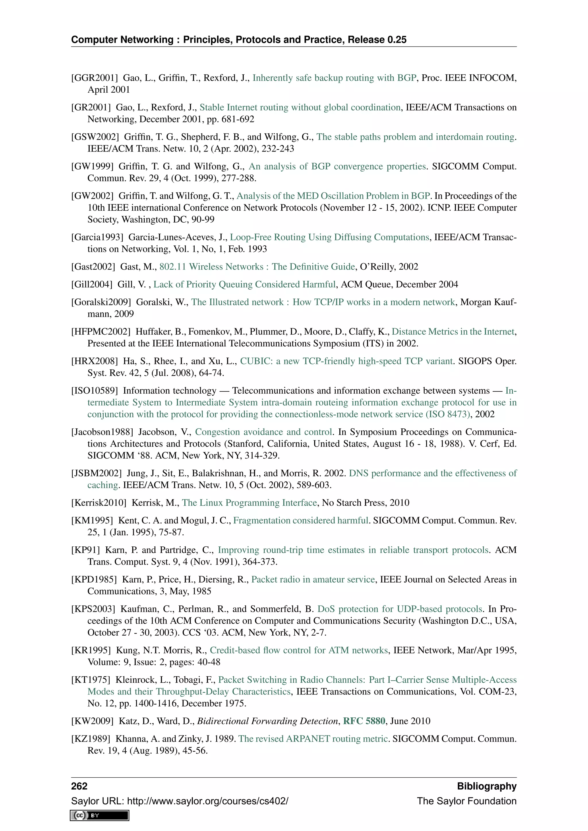 Computer Networking : Principles, Protocols and Practice, Release 0.25
[GGR2001] Gao, L., Grifﬁn, T., Rexford, J., Inherently safe backup routing with BGP, Proc. IEEE INFOCOM,
April 2001
[GR2001] Gao, L., Rexford, J., Stable Internet routing without global coordination, IEEE/ACM Transactions on
Networking, December 2001, pp. 681-692
[GSW2002] Grifﬁn, T. G., Shepherd, F. B., and Wilfong, G., The stable paths problem and interdomain routing.
IEEE/ACM Trans. Netw. 10, 2 (Apr. 2002), 232-243
[GW1999] Grifﬁn, T. G. and Wilfong, G., An analysis of BGP convergence properties. SIGCOMM Comput.
Commun. Rev. 29, 4 (Oct. 1999), 277-288.
[GW2002] Grifﬁn, T. and Wilfong, G. T., Analysis of the MED Oscillation Problem in BGP. In Proceedings of the
10th IEEE international Conference on Network Protocols (November 12 - 15, 2002). ICNP. IEEE Computer
Society, Washington, DC, 90-99
[Garcia1993] Garcia-Lunes-Aceves, J., Loop-Free Routing Using Diffusing Computations, IEEE/ACM Transac-
tions on Networking, Vol. 1, No, 1, Feb. 1993
[Gast2002] Gast, M., 802.11 Wireless Networks : The Deﬁnitive Guide, O’Reilly, 2002
[Gill2004] Gill, V. , Lack of Priority Queuing Considered Harmful, ACM Queue, December 2004
[Goralski2009] Goralski, W., The Illustrated network : How TCP/IP works in a modern network, Morgan Kauf-
mann, 2009
[HFPMC2002] Huffaker, B., Fomenkov, M., Plummer, D., Moore, D., Claffy, K., Distance Metrics in the Internet,
Presented at the IEEE International Telecommunications Symposium (ITS) in 2002.
[HRX2008] Ha, S., Rhee, I., and Xu, L., CUBIC: a new TCP-friendly high-speed TCP variant. SIGOPS Oper.
Syst. Rev. 42, 5 (Jul. 2008), 64-74.
[ISO10589] Information technology — Telecommunications and information exchange between systems — In-
termediate System to Intermediate System intra-domain routeing information exchange protocol for use in
conjunction with the protocol for providing the connectionless-mode network service (ISO 8473), 2002
[Jacobson1988] Jacobson, V., Congestion avoidance and control. In Symposium Proceedings on Communica-
tions Architectures and Protocols (Stanford, California, United States, August 16 - 18, 1988). V. Cerf, Ed.
SIGCOMM ‘88. ACM, New York, NY, 314-329.
[JSBM2002] Jung, J., Sit, E., Balakrishnan, H., and Morris, R. 2002. DNS performance and the effectiveness of
caching. IEEE/ACM Trans. Netw. 10, 5 (Oct. 2002), 589-603.
[Kerrisk2010] Kerrisk, M., The Linux Programming Interface, No Starch Press, 2010
[KM1995] Kent, C. A. and Mogul, J. C., Fragmentation considered harmful. SIGCOMM Comput. Commun. Rev.
25, 1 (Jan. 1995), 75-87.
[KP91] Karn, P. and Partridge, C., Improving round-trip time estimates in reliable transport protocols. ACM
Trans. Comput. Syst. 9, 4 (Nov. 1991), 364-373.
[KPD1985] Karn, P., Price, H., Diersing, R., Packet radio in amateur service, IEEE Journal on Selected Areas in
Communications, 3, May, 1985
[KPS2003] Kaufman, C., Perlman, R., and Sommerfeld, B. DoS protection for UDP-based protocols. In Pro-
ceedings of the 10th ACM Conference on Computer and Communications Security (Washington D.C., USA,
October 27 - 30, 2003). CCS ‘03. ACM, New York, NY, 2-7.
[KR1995] Kung, N.T. Morris, R., Credit-based ﬂow control for ATM networks, IEEE Network, Mar/Apr 1995,
Volume: 9, Issue: 2, pages: 40-48
[KT1975] Kleinrock, L., Tobagi, F., Packet Switching in Radio Channels: Part I–Carrier Sense Multiple-Access
Modes and their Throughput-Delay Characteristics, IEEE Transactions on Communications, Vol. COM-23,
No. 12, pp. 1400-1416, December 1975.
[KW2009] Katz, D., Ward, D., Bidirectional Forwarding Detection, RFC 5880, June 2010
[KZ1989] Khanna, A. and Zinky, J. 1989. The revised ARPANET routing metric. SIGCOMM Comput. Commun.
Rev. 19, 4 (Aug. 1989), 45-56.
262 Bibliography
Saylor URL: http://www.saylor.org/courses/cs402/ The Saylor Foundation
 
