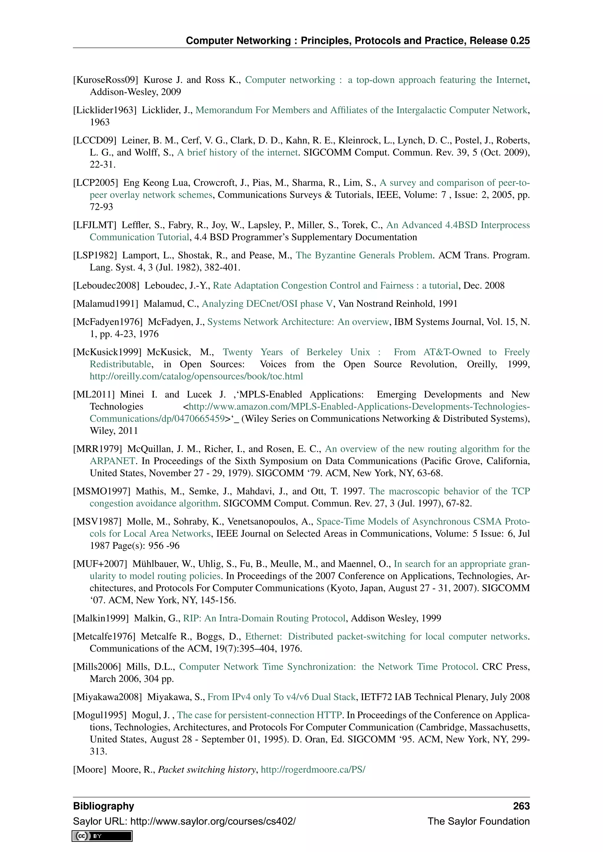 Computer Networking : Principles, Protocols and Practice, Release 0.25
[KuroseRoss09] Kurose J. and Ross K., Computer networking : a top-down approach featuring the Internet,
Addison-Wesley, 2009
[Licklider1963] Licklider, J., Memorandum For Members and Afﬁliates of the Intergalactic Computer Network,
1963
[LCCD09] Leiner, B. M., Cerf, V. G., Clark, D. D., Kahn, R. E., Kleinrock, L., Lynch, D. C., Postel, J., Roberts,
L. G., and Wolff, S., A brief history of the internet. SIGCOMM Comput. Commun. Rev. 39, 5 (Oct. 2009),
22-31.
[LCP2005] Eng Keong Lua, Crowcroft, J., Pias, M., Sharma, R., Lim, S., A survey and comparison of peer-to-
peer overlay network schemes, Communications Surveys & Tutorials, IEEE, Volume: 7 , Issue: 2, 2005, pp.
72-93
[LFJLMT] Lefﬂer, S., Fabry, R., Joy, W., Lapsley, P., Miller, S., Torek, C., An Advanced 4.4BSD Interprocess
Communication Tutorial, 4.4 BSD Programmer’s Supplementary Documentation
[LSP1982] Lamport, L., Shostak, R., and Pease, M., The Byzantine Generals Problem. ACM Trans. Program.
Lang. Syst. 4, 3 (Jul. 1982), 382-401.
[Leboudec2008] Leboudec, J.-Y., Rate Adaptation Congestion Control and Fairness : a tutorial, Dec. 2008
[Malamud1991] Malamud, C., Analyzing DECnet/OSI phase V, Van Nostrand Reinhold, 1991
[McFadyen1976] McFadyen, J., Systems Network Architecture: An overview, IBM Systems Journal, Vol. 15, N.
1, pp. 4-23, 1976
[McKusick1999] McKusick, M., Twenty Years of Berkeley Unix : From AT&T-Owned to Freely
Redistributable, in Open Sources: Voices from the Open Source Revolution, Oreilly, 1999,
http://oreilly.com/catalog/opensources/book/toc.html
[ML2011] Minei I. and Lucek J. ,‘MPLS-Enabled Applications: Emerging Developments and New
Technologies <http://www.amazon.com/MPLS-Enabled-Applications-Developments-Technologies-
Communications/dp/0470665459>‘_ (Wiley Series on Communications Networking & Distributed Systems),
Wiley, 2011
[MRR1979] McQuillan, J. M., Richer, I., and Rosen, E. C., An overview of the new routing algorithm for the
ARPANET. In Proceedings of the Sixth Symposium on Data Communications (Paciﬁc Grove, California,
United States, November 27 - 29, 1979). SIGCOMM ‘79. ACM, New York, NY, 63-68.
[MSMO1997] Mathis, M., Semke, J., Mahdavi, J., and Ott, T. 1997. The macroscopic behavior of the TCP
congestion avoidance algorithm. SIGCOMM Comput. Commun. Rev. 27, 3 (Jul. 1997), 67-82.
[MSV1987] Molle, M., Sohraby, K., Venetsanopoulos, A., Space-Time Models of Asynchronous CSMA Proto-
cols for Local Area Networks, IEEE Journal on Selected Areas in Communications, Volume: 5 Issue: 6, Jul
1987 Page(s): 956 -96
[MUF+2007] Mühlbauer, W., Uhlig, S., Fu, B., Meulle, M., and Maennel, O., In search for an appropriate gran-
ularity to model routing policies. In Proceedings of the 2007 Conference on Applications, Technologies, Ar-
chitectures, and Protocols For Computer Communications (Kyoto, Japan, August 27 - 31, 2007). SIGCOMM
‘07. ACM, New York, NY, 145-156.
[Malkin1999] Malkin, G., RIP: An Intra-Domain Routing Protocol, Addison Wesley, 1999
[Metcalfe1976] Metcalfe R., Boggs, D., Ethernet: Distributed packet-switching for local computer networks.
Communications of the ACM, 19(7):395–404, 1976.
[Mills2006] Mills, D.L., Computer Network Time Synchronization: the Network Time Protocol. CRC Press,
March 2006, 304 pp.
[Miyakawa2008] Miyakawa, S., From IPv4 only To v4/v6 Dual Stack, IETF72 IAB Technical Plenary, July 2008
[Mogul1995] Mogul, J. , The case for persistent-connection HTTP. In Proceedings of the Conference on Applica-
tions, Technologies, Architectures, and Protocols For Computer Communication (Cambridge, Massachusetts,
United States, August 28 - September 01, 1995). D. Oran, Ed. SIGCOMM ‘95. ACM, New York, NY, 299-
313.
[Moore] Moore, R., Packet switching history, http://rogerdmoore.ca/PS/
Bibliography 263
Saylor URL: http://www.saylor.org/courses/cs402/ The Saylor Foundation
 