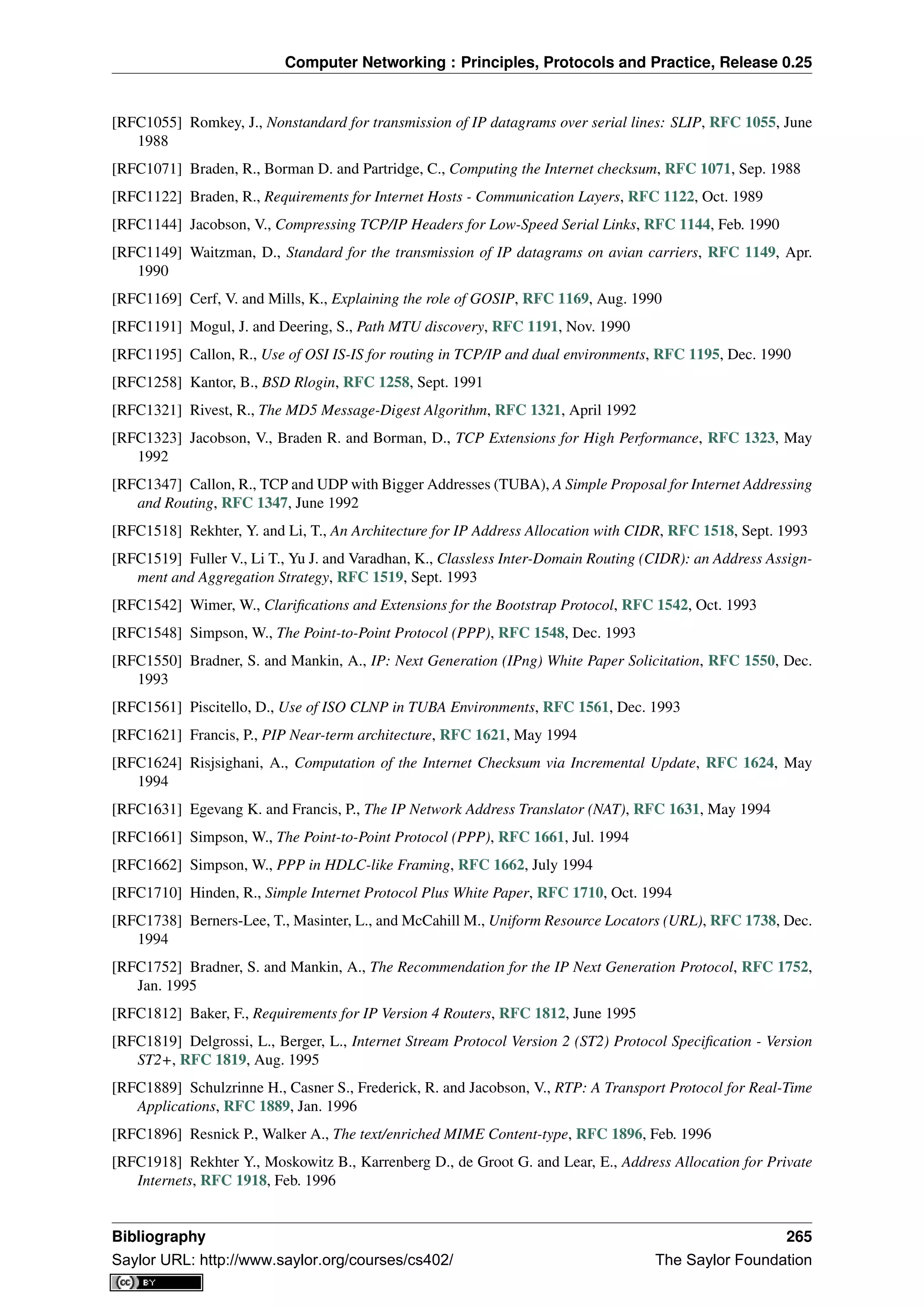 Computer Networking : Principles, Protocols and Practice, Release 0.25
[RFC1055] Romkey, J., Nonstandard for transmission of IP datagrams over serial lines: SLIP, RFC 1055, June
1988
[RFC1071] Braden, R., Borman D. and Partridge, C., Computing the Internet checksum, RFC 1071, Sep. 1988
[RFC1122] Braden, R., Requirements for Internet Hosts - Communication Layers, RFC 1122, Oct. 1989
[RFC1144] Jacobson, V., Compressing TCP/IP Headers for Low-Speed Serial Links, RFC 1144, Feb. 1990
[RFC1149] Waitzman, D., Standard for the transmission of IP datagrams on avian carriers, RFC 1149, Apr.
1990
[RFC1169] Cerf, V. and Mills, K., Explaining the role of GOSIP, RFC 1169, Aug. 1990
[RFC1191] Mogul, J. and Deering, S., Path MTU discovery, RFC 1191, Nov. 1990
[RFC1195] Callon, R., Use of OSI IS-IS for routing in TCP/IP and dual environments, RFC 1195, Dec. 1990
[RFC1258] Kantor, B., BSD Rlogin, RFC 1258, Sept. 1991
[RFC1321] Rivest, R., The MD5 Message-Digest Algorithm, RFC 1321, April 1992
[RFC1323] Jacobson, V., Braden R. and Borman, D., TCP Extensions for High Performance, RFC 1323, May
1992
[RFC1347] Callon, R., TCP and UDP with Bigger Addresses (TUBA), A Simple Proposal for Internet Addressing
and Routing, RFC 1347, June 1992
[RFC1518] Rekhter, Y. and Li, T., An Architecture for IP Address Allocation with CIDR, RFC 1518, Sept. 1993
[RFC1519] Fuller V., Li T., Yu J. and Varadhan, K., Classless Inter-Domain Routing (CIDR): an Address Assign-
ment and Aggregation Strategy, RFC 1519, Sept. 1993
[RFC1542] Wimer, W., Clariﬁcations and Extensions for the Bootstrap Protocol, RFC 1542, Oct. 1993
[RFC1548] Simpson, W., The Point-to-Point Protocol (PPP), RFC 1548, Dec. 1993
[RFC1550] Bradner, S. and Mankin, A., IP: Next Generation (IPng) White Paper Solicitation, RFC 1550, Dec.
1993
[RFC1561] Piscitello, D., Use of ISO CLNP in TUBA Environments, RFC 1561, Dec. 1993
[RFC1621] Francis, P., PIP Near-term architecture, RFC 1621, May 1994
[RFC1624] Risjsighani, A., Computation of the Internet Checksum via Incremental Update, RFC 1624, May
1994
[RFC1631] Egevang K. and Francis, P., The IP Network Address Translator (NAT), RFC 1631, May 1994
[RFC1661] Simpson, W., The Point-to-Point Protocol (PPP), RFC 1661, Jul. 1994
[RFC1662] Simpson, W., PPP in HDLC-like Framing, RFC 1662, July 1994
[RFC1710] Hinden, R., Simple Internet Protocol Plus White Paper, RFC 1710, Oct. 1994
[RFC1738] Berners-Lee, T., Masinter, L., and McCahill M., Uniform Resource Locators (URL), RFC 1738, Dec.
1994
[RFC1752] Bradner, S. and Mankin, A., The Recommendation for the IP Next Generation Protocol, RFC 1752,
Jan. 1995
[RFC1812] Baker, F., Requirements for IP Version 4 Routers, RFC 1812, June 1995
[RFC1819] Delgrossi, L., Berger, L., Internet Stream Protocol Version 2 (ST2) Protocol Speciﬁcation - Version
ST2+, RFC 1819, Aug. 1995
[RFC1889] Schulzrinne H., Casner S., Frederick, R. and Jacobson, V., RTP: A Transport Protocol for Real-Time
Applications, RFC 1889, Jan. 1996
[RFC1896] Resnick P., Walker A., The text/enriched MIME Content-type, RFC 1896, Feb. 1996
[RFC1918] Rekhter Y., Moskowitz B., Karrenberg D., de Groot G. and Lear, E., Address Allocation for Private
Internets, RFC 1918, Feb. 1996
Bibliography 265
Saylor URL: http://www.saylor.org/courses/cs402/ The Saylor Foundation
 