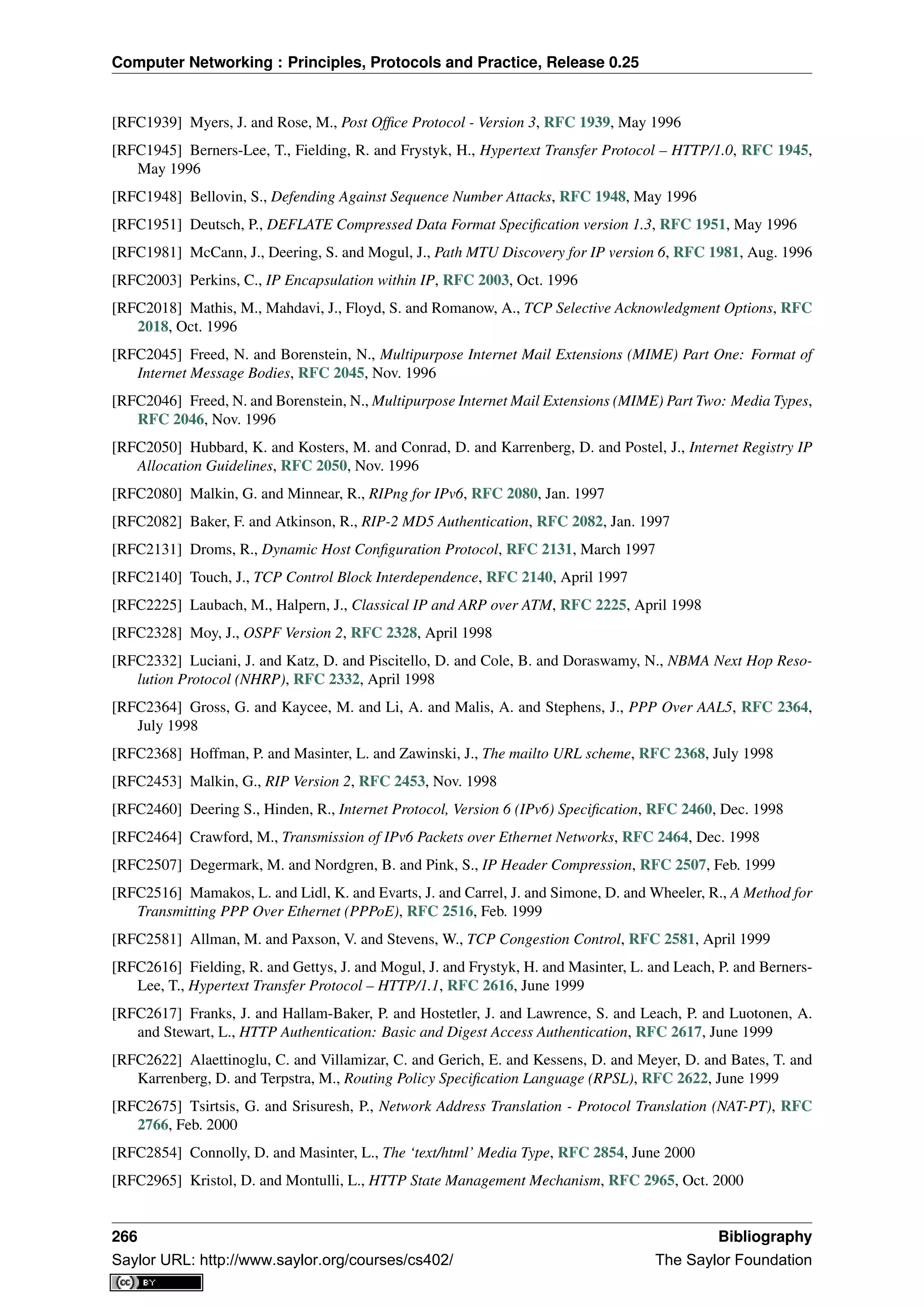 Computer Networking : Principles, Protocols and Practice, Release 0.25
[RFC1939] Myers, J. and Rose, M., Post Ofﬁce Protocol - Version 3, RFC 1939, May 1996
[RFC1945] Berners-Lee, T., Fielding, R. and Frystyk, H., Hypertext Transfer Protocol – HTTP/1.0, RFC 1945,
May 1996
[RFC1948] Bellovin, S., Defending Against Sequence Number Attacks, RFC 1948, May 1996
[RFC1951] Deutsch, P., DEFLATE Compressed Data Format Speciﬁcation version 1.3, RFC 1951, May 1996
[RFC1981] McCann, J., Deering, S. and Mogul, J., Path MTU Discovery for IP version 6, RFC 1981, Aug. 1996
[RFC2003] Perkins, C., IP Encapsulation within IP, RFC 2003, Oct. 1996
[RFC2018] Mathis, M., Mahdavi, J., Floyd, S. and Romanow, A., TCP Selective Acknowledgment Options, RFC
2018, Oct. 1996
[RFC2045] Freed, N. and Borenstein, N., Multipurpose Internet Mail Extensions (MIME) Part One: Format of
Internet Message Bodies, RFC 2045, Nov. 1996
[RFC2046] Freed, N. and Borenstein, N., Multipurpose Internet Mail Extensions (MIME) Part Two: Media Types,
RFC 2046, Nov. 1996
[RFC2050] Hubbard, K. and Kosters, M. and Conrad, D. and Karrenberg, D. and Postel, J., Internet Registry IP
Allocation Guidelines, RFC 2050, Nov. 1996
[RFC2080] Malkin, G. and Minnear, R., RIPng for IPv6, RFC 2080, Jan. 1997
[RFC2082] Baker, F. and Atkinson, R., RIP-2 MD5 Authentication, RFC 2082, Jan. 1997
[RFC2131] Droms, R., Dynamic Host Conﬁguration Protocol, RFC 2131, March 1997
[RFC2140] Touch, J., TCP Control Block Interdependence, RFC 2140, April 1997
[RFC2225] Laubach, M., Halpern, J., Classical IP and ARP over ATM, RFC 2225, April 1998
[RFC2328] Moy, J., OSPF Version 2, RFC 2328, April 1998
[RFC2332] Luciani, J. and Katz, D. and Piscitello, D. and Cole, B. and Doraswamy, N., NBMA Next Hop Reso-
lution Protocol (NHRP), RFC 2332, April 1998
[RFC2364] Gross, G. and Kaycee, M. and Li, A. and Malis, A. and Stephens, J., PPP Over AAL5, RFC 2364,
July 1998
[RFC2368] Hoffman, P. and Masinter, L. and Zawinski, J., The mailto URL scheme, RFC 2368, July 1998
[RFC2453] Malkin, G., RIP Version 2, RFC 2453, Nov. 1998
[RFC2460] Deering S., Hinden, R., Internet Protocol, Version 6 (IPv6) Speciﬁcation, RFC 2460, Dec. 1998
[RFC2464] Crawford, M., Transmission of IPv6 Packets over Ethernet Networks, RFC 2464, Dec. 1998
[RFC2507] Degermark, M. and Nordgren, B. and Pink, S., IP Header Compression, RFC 2507, Feb. 1999
[RFC2516] Mamakos, L. and Lidl, K. and Evarts, J. and Carrel, J. and Simone, D. and Wheeler, R., A Method for
Transmitting PPP Over Ethernet (PPPoE), RFC 2516, Feb. 1999
[RFC2581] Allman, M. and Paxson, V. and Stevens, W., TCP Congestion Control, RFC 2581, April 1999
[RFC2616] Fielding, R. and Gettys, J. and Mogul, J. and Frystyk, H. and Masinter, L. and Leach, P. and Berners-
Lee, T., Hypertext Transfer Protocol – HTTP/1.1, RFC 2616, June 1999
[RFC2617] Franks, J. and Hallam-Baker, P. and Hostetler, J. and Lawrence, S. and Leach, P. and Luotonen, A.
and Stewart, L., HTTP Authentication: Basic and Digest Access Authentication, RFC 2617, June 1999
[RFC2622] Alaettinoglu, C. and Villamizar, C. and Gerich, E. and Kessens, D. and Meyer, D. and Bates, T. and
Karrenberg, D. and Terpstra, M., Routing Policy Speciﬁcation Language (RPSL), RFC 2622, June 1999
[RFC2675] Tsirtsis, G. and Srisuresh, P., Network Address Translation - Protocol Translation (NAT-PT), RFC
2766, Feb. 2000
[RFC2854] Connolly, D. and Masinter, L., The ‘text/html’ Media Type, RFC 2854, June 2000
[RFC2965] Kristol, D. and Montulli, L., HTTP State Management Mechanism, RFC 2965, Oct. 2000
266 Bibliography
Saylor URL: http://www.saylor.org/courses/cs402/ The Saylor Foundation
 