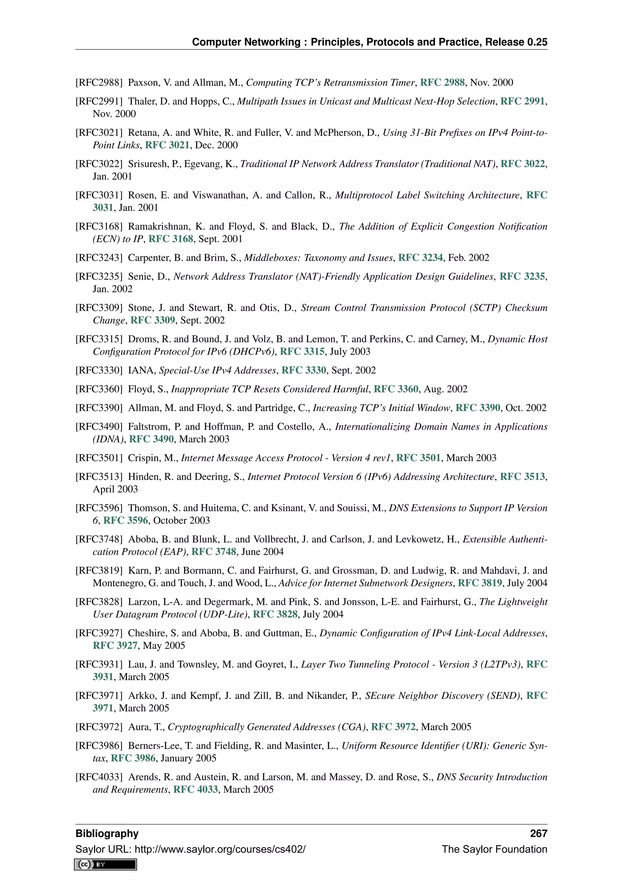 Computer Networking : Principles, Protocols and Practice, Release 0.25
[RFC2988] Paxson, V. and Allman, M., Computing TCP’s Retransmission Timer, RFC 2988, Nov. 2000
[RFC2991] Thaler, D. and Hopps, C., Multipath Issues in Unicast and Multicast Next-Hop Selection, RFC 2991,
Nov. 2000
[RFC3021] Retana, A. and White, R. and Fuller, V. and McPherson, D., Using 31-Bit Preﬁxes on IPv4 Point-to-
Point Links, RFC 3021, Dec. 2000
[RFC3022] Srisuresh, P., Egevang, K., Traditional IP Network Address Translator (Traditional NAT), RFC 3022,
Jan. 2001
[RFC3031] Rosen, E. and Viswanathan, A. and Callon, R., Multiprotocol Label Switching Architecture, RFC
3031, Jan. 2001
[RFC3168] Ramakrishnan, K. and Floyd, S. and Black, D., The Addition of Explicit Congestion Notiﬁcation
(ECN) to IP, RFC 3168, Sept. 2001
[RFC3243] Carpenter, B. and Brim, S., Middleboxes: Taxonomy and Issues, RFC 3234, Feb. 2002
[RFC3235] Senie, D., Network Address Translator (NAT)-Friendly Application Design Guidelines, RFC 3235,
Jan. 2002
[RFC3309] Stone, J. and Stewart, R. and Otis, D., Stream Control Transmission Protocol (SCTP) Checksum
Change, RFC 3309, Sept. 2002
[RFC3315] Droms, R. and Bound, J. and Volz, B. and Lemon, T. and Perkins, C. and Carney, M., Dynamic Host
Conﬁguration Protocol for IPv6 (DHCPv6), RFC 3315, July 2003
[RFC3330] IANA, Special-Use IPv4 Addresses, RFC 3330, Sept. 2002
[RFC3360] Floyd, S., Inappropriate TCP Resets Considered Harmful, RFC 3360, Aug. 2002
[RFC3390] Allman, M. and Floyd, S. and Partridge, C., Increasing TCP’s Initial Window, RFC 3390, Oct. 2002
[RFC3490] Faltstrom, P. and Hoffman, P. and Costello, A., Internationalizing Domain Names in Applications
(IDNA), RFC 3490, March 2003
[RFC3501] Crispin, M., Internet Message Access Protocol - Version 4 rev1, RFC 3501, March 2003
[RFC3513] Hinden, R. and Deering, S., Internet Protocol Version 6 (IPv6) Addressing Architecture, RFC 3513,
April 2003
[RFC3596] Thomson, S. and Huitema, C. and Ksinant, V. and Souissi, M., DNS Extensions to Support IP Version
6, RFC 3596, October 2003
[RFC3748] Aboba, B. and Blunk, L. and Vollbrecht, J. and Carlson, J. and Levkowetz, H., Extensible Authenti-
cation Protocol (EAP), RFC 3748, June 2004
[RFC3819] Karn, P. and Bormann, C. and Fairhurst, G. and Grossman, D. and Ludwig, R. and Mahdavi, J. and
Montenegro, G. and Touch, J. and Wood, L., Advice for Internet Subnetwork Designers, RFC 3819, July 2004
[RFC3828] Larzon, L-A. and Degermark, M. and Pink, S. and Jonsson, L-E. and Fairhurst, G., The Lightweight
User Datagram Protocol (UDP-Lite), RFC 3828, July 2004
[RFC3927] Cheshire, S. and Aboba, B. and Guttman, E., Dynamic Conﬁguration of IPv4 Link-Local Addresses,
RFC 3927, May 2005
[RFC3931] Lau, J. and Townsley, M. and Goyret, I., Layer Two Tunneling Protocol - Version 3 (L2TPv3), RFC
3931, March 2005
[RFC3971] Arkko, J. and Kempf, J. and Zill, B. and Nikander, P., SEcure Neighbor Discovery (SEND), RFC
3971, March 2005
[RFC3972] Aura, T., Cryptographically Generated Addresses (CGA), RFC 3972, March 2005
[RFC3986] Berners-Lee, T. and Fielding, R. and Masinter, L., Uniform Resource Identiﬁer (URI): Generic Syn-
tax, RFC 3986, January 2005
[RFC4033] Arends, R. and Austein, R. and Larson, M. and Massey, D. and Rose, S., DNS Security Introduction
and Requirements, RFC 4033, March 2005
Bibliography 267
Saylor URL: http://www.saylor.org/courses/cs402/ The Saylor Foundation
 