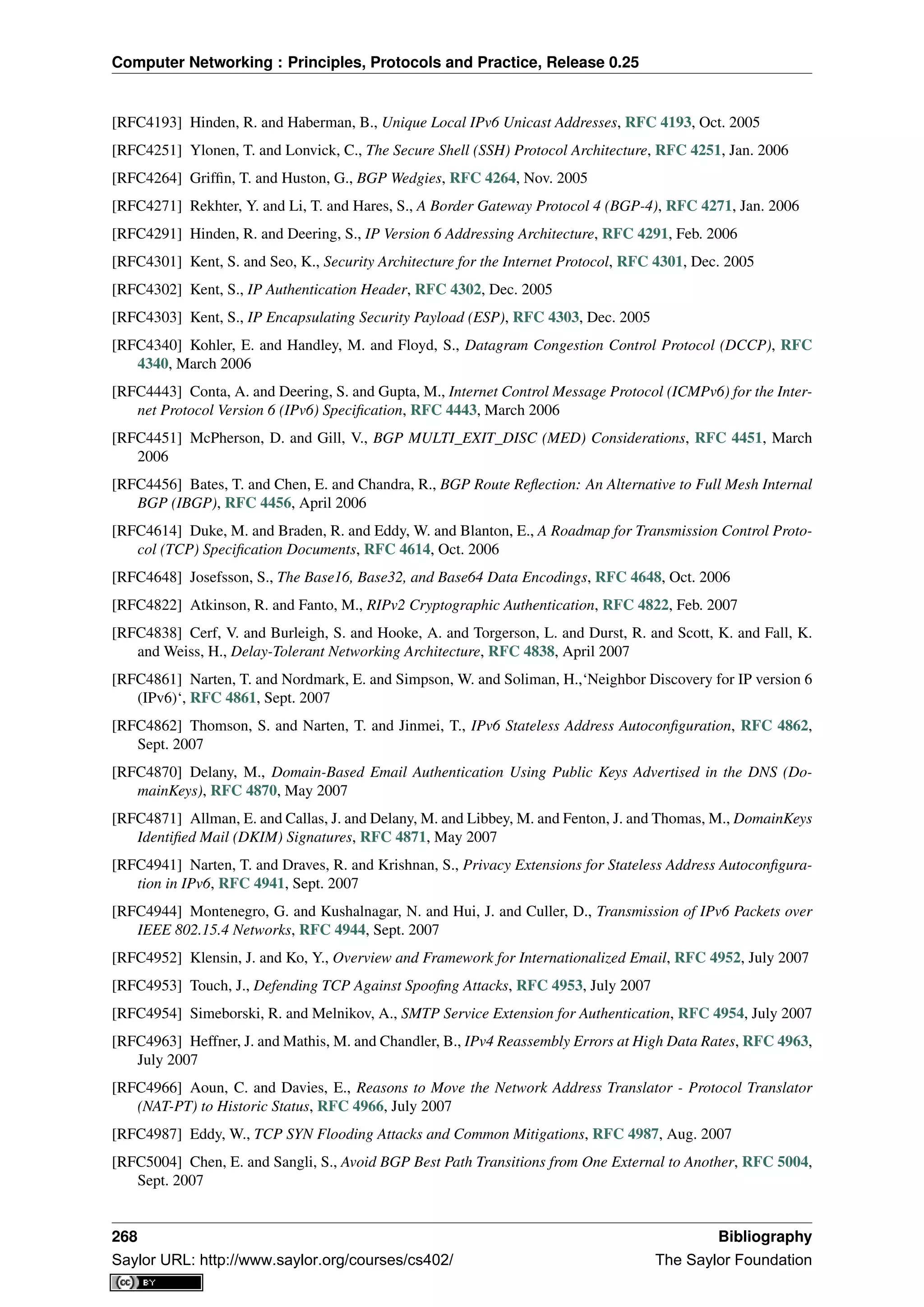 Computer Networking : Principles, Protocols and Practice, Release 0.25
[RFC4193] Hinden, R. and Haberman, B., Unique Local IPv6 Unicast Addresses, RFC 4193, Oct. 2005
[RFC4251] Ylonen, T. and Lonvick, C., The Secure Shell (SSH) Protocol Architecture, RFC 4251, Jan. 2006
[RFC4264] Grifﬁn, T. and Huston, G., BGP Wedgies, RFC 4264, Nov. 2005
[RFC4271] Rekhter, Y. and Li, T. and Hares, S., A Border Gateway Protocol 4 (BGP-4), RFC 4271, Jan. 2006
[RFC4291] Hinden, R. and Deering, S., IP Version 6 Addressing Architecture, RFC 4291, Feb. 2006
[RFC4301] Kent, S. and Seo, K., Security Architecture for the Internet Protocol, RFC 4301, Dec. 2005
[RFC4302] Kent, S., IP Authentication Header, RFC 4302, Dec. 2005
[RFC4303] Kent, S., IP Encapsulating Security Payload (ESP), RFC 4303, Dec. 2005
[RFC4340] Kohler, E. and Handley, M. and Floyd, S., Datagram Congestion Control Protocol (DCCP), RFC
4340, March 2006
[RFC4443] Conta, A. and Deering, S. and Gupta, M., Internet Control Message Protocol (ICMPv6) for the Inter-
net Protocol Version 6 (IPv6) Speciﬁcation, RFC 4443, March 2006
[RFC4451] McPherson, D. and Gill, V., BGP MULTI_EXIT_DISC (MED) Considerations, RFC 4451, March
2006
[RFC4456] Bates, T. and Chen, E. and Chandra, R., BGP Route Reﬂection: An Alternative to Full Mesh Internal
BGP (IBGP), RFC 4456, April 2006
[RFC4614] Duke, M. and Braden, R. and Eddy, W. and Blanton, E., A Roadmap for Transmission Control Proto-
col (TCP) Speciﬁcation Documents, RFC 4614, Oct. 2006
[RFC4648] Josefsson, S., The Base16, Base32, and Base64 Data Encodings, RFC 4648, Oct. 2006
[RFC4822] Atkinson, R. and Fanto, M., RIPv2 Cryptographic Authentication, RFC 4822, Feb. 2007
[RFC4838] Cerf, V. and Burleigh, S. and Hooke, A. and Torgerson, L. and Durst, R. and Scott, K. and Fall, K.
and Weiss, H., Delay-Tolerant Networking Architecture, RFC 4838, April 2007
[RFC4861] Narten, T. and Nordmark, E. and Simpson, W. and Soliman, H.,‘Neighbor Discovery for IP version 6
(IPv6)‘, RFC 4861, Sept. 2007
[RFC4862] Thomson, S. and Narten, T. and Jinmei, T., IPv6 Stateless Address Autoconﬁguration, RFC 4862,
Sept. 2007
[RFC4870] Delany, M., Domain-Based Email Authentication Using Public Keys Advertised in the DNS (Do-
mainKeys), RFC 4870, May 2007
[RFC4871] Allman, E. and Callas, J. and Delany, M. and Libbey, M. and Fenton, J. and Thomas, M., DomainKeys
Identiﬁed Mail (DKIM) Signatures, RFC 4871, May 2007
[RFC4941] Narten, T. and Draves, R. and Krishnan, S., Privacy Extensions for Stateless Address Autoconﬁgura-
tion in IPv6, RFC 4941, Sept. 2007
[RFC4944] Montenegro, G. and Kushalnagar, N. and Hui, J. and Culler, D., Transmission of IPv6 Packets over
IEEE 802.15.4 Networks, RFC 4944, Sept. 2007
[RFC4952] Klensin, J. and Ko, Y., Overview and Framework for Internationalized Email, RFC 4952, July 2007
[RFC4953] Touch, J., Defending TCP Against Spooﬁng Attacks, RFC 4953, July 2007
[RFC4954] Simeborski, R. and Melnikov, A., SMTP Service Extension for Authentication, RFC 4954, July 2007
[RFC4963] Heffner, J. and Mathis, M. and Chandler, B., IPv4 Reassembly Errors at High Data Rates, RFC 4963,
July 2007
[RFC4966] Aoun, C. and Davies, E., Reasons to Move the Network Address Translator - Protocol Translator
(NAT-PT) to Historic Status, RFC 4966, July 2007
[RFC4987] Eddy, W., TCP SYN Flooding Attacks and Common Mitigations, RFC 4987, Aug. 2007
[RFC5004] Chen, E. and Sangli, S., Avoid BGP Best Path Transitions from One External to Another, RFC 5004,
Sept. 2007
268 Bibliography
Saylor URL: http://www.saylor.org/courses/cs402/ The Saylor Foundation
 