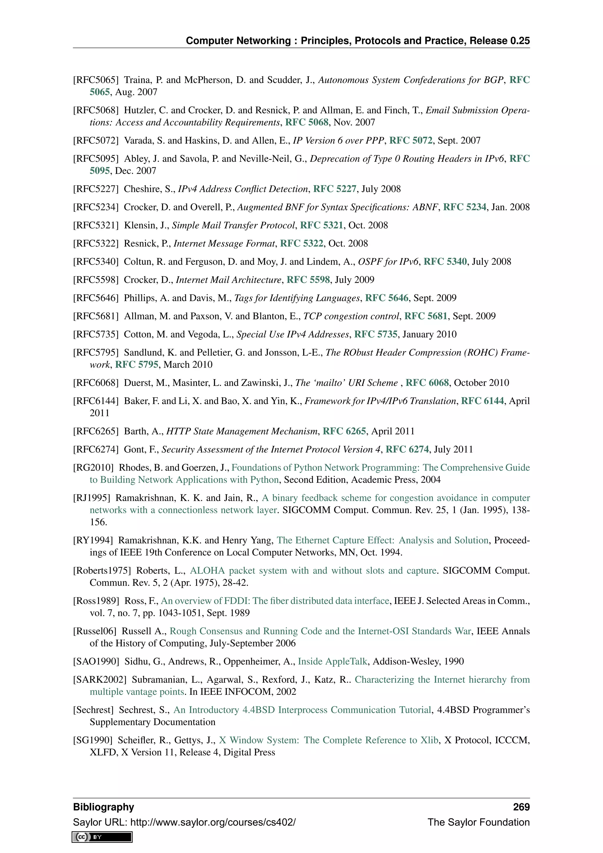 Computer Networking : Principles, Protocols and Practice, Release 0.25
[RFC5065] Traina, P. and McPherson, D. and Scudder, J., Autonomous System Confederations for BGP, RFC
5065, Aug. 2007
[RFC5068] Hutzler, C. and Crocker, D. and Resnick, P. and Allman, E. and Finch, T., Email Submission Opera-
tions: Access and Accountability Requirements, RFC 5068, Nov. 2007
[RFC5072] Varada, S. and Haskins, D. and Allen, E., IP Version 6 over PPP, RFC 5072, Sept. 2007
[RFC5095] Abley, J. and Savola, P. and Neville-Neil, G., Deprecation of Type 0 Routing Headers in IPv6, RFC
5095, Dec. 2007
[RFC5227] Cheshire, S., IPv4 Address Conﬂict Detection, RFC 5227, July 2008
[RFC5234] Crocker, D. and Overell, P., Augmented BNF for Syntax Speciﬁcations: ABNF, RFC 5234, Jan. 2008
[RFC5321] Klensin, J., Simple Mail Transfer Protocol, RFC 5321, Oct. 2008
[RFC5322] Resnick, P., Internet Message Format, RFC 5322, Oct. 2008
[RFC5340] Coltun, R. and Ferguson, D. and Moy, J. and Lindem, A., OSPF for IPv6, RFC 5340, July 2008
[RFC5598] Crocker, D., Internet Mail Architecture, RFC 5598, July 2009
[RFC5646] Phillips, A. and Davis, M., Tags for Identifying Languages, RFC 5646, Sept. 2009
[RFC5681] Allman, M. and Paxson, V. and Blanton, E., TCP congestion control, RFC 5681, Sept. 2009
[RFC5735] Cotton, M. and Vegoda, L., Special Use IPv4 Addresses, RFC 5735, January 2010
[RFC5795] Sandlund, K. and Pelletier, G. and Jonsson, L-E., The RObust Header Compression (ROHC) Frame-
work, RFC 5795, March 2010
[RFC6068] Duerst, M., Masinter, L. and Zawinski, J., The ‘mailto’ URI Scheme , RFC 6068, October 2010
[RFC6144] Baker, F. and Li, X. and Bao, X. and Yin, K., Framework for IPv4/IPv6 Translation, RFC 6144, April
2011
[RFC6265] Barth, A., HTTP State Management Mechanism, RFC 6265, April 2011
[RFC6274] Gont, F., Security Assessment of the Internet Protocol Version 4, RFC 6274, July 2011
[RG2010] Rhodes, B. and Goerzen, J., Foundations of Python Network Programming: The Comprehensive Guide
to Building Network Applications with Python, Second Edition, Academic Press, 2004
[RJ1995] Ramakrishnan, K. K. and Jain, R., A binary feedback scheme for congestion avoidance in computer
networks with a connectionless network layer. SIGCOMM Comput. Commun. Rev. 25, 1 (Jan. 1995), 138-
156.
[RY1994] Ramakrishnan, K.K. and Henry Yang, The Ethernet Capture Effect: Analysis and Solution, Proceed-
ings of IEEE 19th Conference on Local Computer Networks, MN, Oct. 1994.
[Roberts1975] Roberts, L., ALOHA packet system with and without slots and capture. SIGCOMM Comput.
Commun. Rev. 5, 2 (Apr. 1975), 28-42.
[Ross1989] Ross, F., An overview of FDDI: The ﬁber distributed data interface, IEEE J. Selected Areas in Comm.,
vol. 7, no. 7, pp. 1043-1051, Sept. 1989
[Russel06] Russell A., Rough Consensus and Running Code and the Internet-OSI Standards War, IEEE Annals
of the History of Computing, July-September 2006
[SAO1990] Sidhu, G., Andrews, R., Oppenheimer, A., Inside AppleTalk, Addison-Wesley, 1990
[SARK2002] Subramanian, L., Agarwal, S., Rexford, J., Katz, R.. Characterizing the Internet hierarchy from
multiple vantage points. In IEEE INFOCOM, 2002
[Sechrest] Sechrest, S., An Introductory 4.4BSD Interprocess Communication Tutorial, 4.4BSD Programmer’s
Supplementary Documentation
[SG1990] Scheiﬂer, R., Gettys, J., X Window System: The Complete Reference to Xlib, X Protocol, ICCCM,
XLFD, X Version 11, Release 4, Digital Press
Bibliography 269
Saylor URL: http://www.saylor.org/courses/cs402/ The Saylor Foundation
 