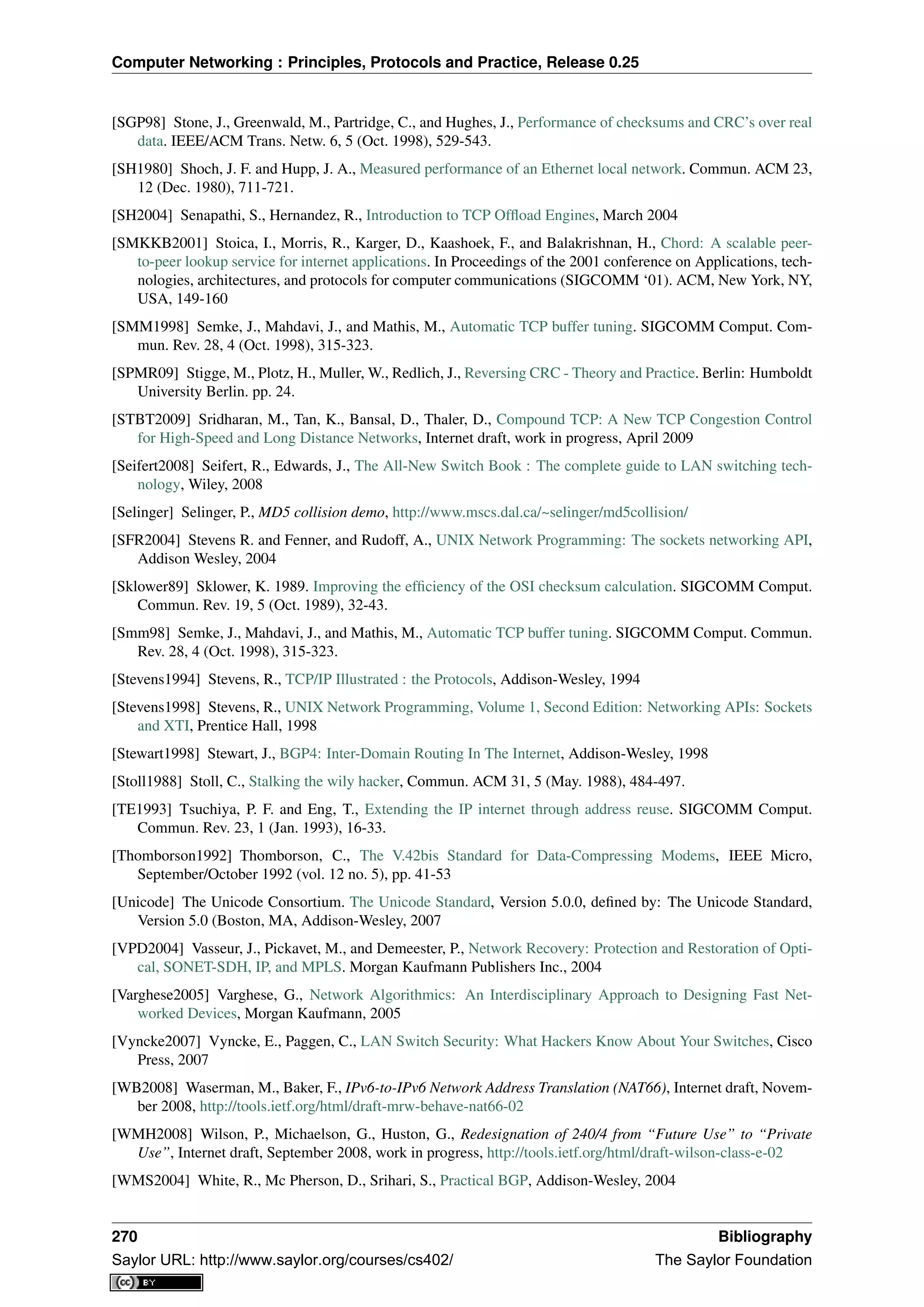 Computer Networking : Principles, Protocols and Practice, Release 0.25
[SGP98] Stone, J., Greenwald, M., Partridge, C., and Hughes, J., Performance of checksums and CRC’s over real
data. IEEE/ACM Trans. Netw. 6, 5 (Oct. 1998), 529-543.
[SH1980] Shoch, J. F. and Hupp, J. A., Measured performance of an Ethernet local network. Commun. ACM 23,
12 (Dec. 1980), 711-721.
[SH2004] Senapathi, S., Hernandez, R., Introduction to TCP Ofﬂoad Engines, March 2004
[SMKKB2001] Stoica, I., Morris, R., Karger, D., Kaashoek, F., and Balakrishnan, H., Chord: A scalable peer-
to-peer lookup service for internet applications. In Proceedings of the 2001 conference on Applications, tech-
nologies, architectures, and protocols for computer communications (SIGCOMM ‘01). ACM, New York, NY,
USA, 149-160
[SMM1998] Semke, J., Mahdavi, J., and Mathis, M., Automatic TCP buffer tuning. SIGCOMM Comput. Com-
mun. Rev. 28, 4 (Oct. 1998), 315-323.
[SPMR09] Stigge, M., Plotz, H., Muller, W., Redlich, J., Reversing CRC - Theory and Practice. Berlin: Humboldt
University Berlin. pp. 24.
[STBT2009] Sridharan, M., Tan, K., Bansal, D., Thaler, D., Compound TCP: A New TCP Congestion Control
for High-Speed and Long Distance Networks, Internet draft, work in progress, April 2009
[Seifert2008] Seifert, R., Edwards, J., The All-New Switch Book : The complete guide to LAN switching tech-
nology, Wiley, 2008
[Selinger] Selinger, P., MD5 collision demo, http://www.mscs.dal.ca/~selinger/md5collision/
[SFR2004] Stevens R. and Fenner, and Rudoff, A., UNIX Network Programming: The sockets networking API,
Addison Wesley, 2004
[Sklower89] Sklower, K. 1989. Improving the efﬁciency of the OSI checksum calculation. SIGCOMM Comput.
Commun. Rev. 19, 5 (Oct. 1989), 32-43.
[Smm98] Semke, J., Mahdavi, J., and Mathis, M., Automatic TCP buffer tuning. SIGCOMM Comput. Commun.
Rev. 28, 4 (Oct. 1998), 315-323.
[Stevens1994] Stevens, R., TCP/IP Illustrated : the Protocols, Addison-Wesley, 1994
[Stevens1998] Stevens, R., UNIX Network Programming, Volume 1, Second Edition: Networking APIs: Sockets
and XTI, Prentice Hall, 1998
[Stewart1998] Stewart, J., BGP4: Inter-Domain Routing In The Internet, Addison-Wesley, 1998
[Stoll1988] Stoll, C., Stalking the wily hacker, Commun. ACM 31, 5 (May. 1988), 484-497.
[TE1993] Tsuchiya, P. F. and Eng, T., Extending the IP internet through address reuse. SIGCOMM Comput.
Commun. Rev. 23, 1 (Jan. 1993), 16-33.
[Thomborson1992] Thomborson, C., The V.42bis Standard for Data-Compressing Modems, IEEE Micro,
September/October 1992 (vol. 12 no. 5), pp. 41-53
[Unicode] The Unicode Consortium. The Unicode Standard, Version 5.0.0, deﬁned by: The Unicode Standard,
Version 5.0 (Boston, MA, Addison-Wesley, 2007
[VPD2004] Vasseur, J., Pickavet, M., and Demeester, P., Network Recovery: Protection and Restoration of Opti-
cal, SONET-SDH, IP, and MPLS. Morgan Kaufmann Publishers Inc., 2004
[Varghese2005] Varghese, G., Network Algorithmics: An Interdisciplinary Approach to Designing Fast Net-
worked Devices, Morgan Kaufmann, 2005
[Vyncke2007] Vyncke, E., Paggen, C., LAN Switch Security: What Hackers Know About Your Switches, Cisco
Press, 2007
[WB2008] Waserman, M., Baker, F., IPv6-to-IPv6 Network Address Translation (NAT66), Internet draft, Novem-
ber 2008, http://tools.ietf.org/html/draft-mrw-behave-nat66-02
[WMH2008] Wilson, P., Michaelson, G., Huston, G., Redesignation of 240/4 from “Future Use” to “Private
Use”, Internet draft, September 2008, work in progress, http://tools.ietf.org/html/draft-wilson-class-e-02
[WMS2004] White, R., Mc Pherson, D., Srihari, S., Practical BGP, Addison-Wesley, 2004
270 Bibliography
Saylor URL: http://www.saylor.org/courses/cs402/ The Saylor Foundation
 
