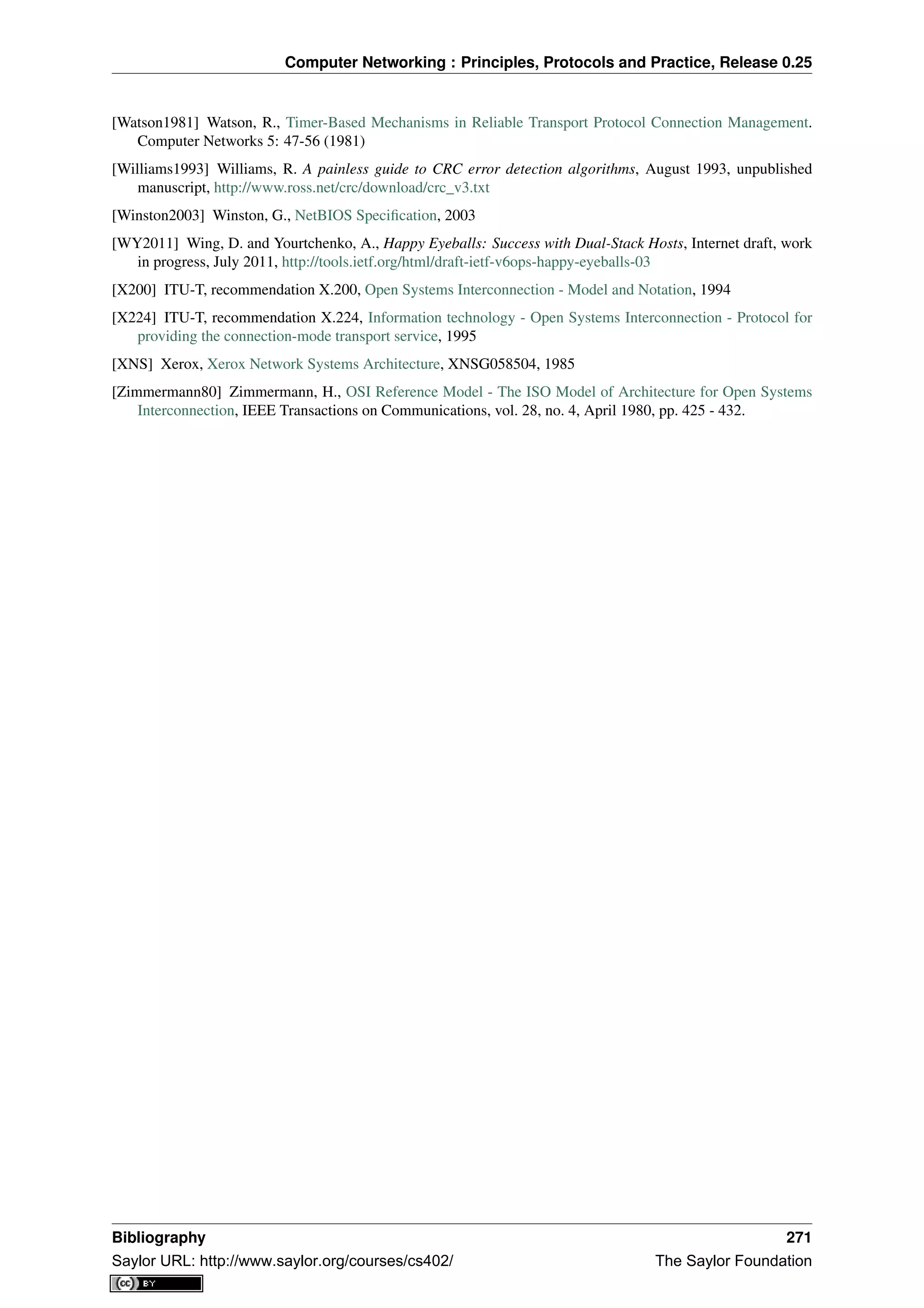 Computer Networking : Principles, Protocols and Practice, Release 0.25
[Watson1981] Watson, R., Timer-Based Mechanisms in Reliable Transport Protocol Connection Management.
Computer Networks 5: 47-56 (1981)
[Williams1993] Williams, R. A painless guide to CRC error detection algorithms, August 1993, unpublished
manuscript, http://www.ross.net/crc/download/crc_v3.txt
[Winston2003] Winston, G., NetBIOS Speciﬁcation, 2003
[WY2011] Wing, D. and Yourtchenko, A., Happy Eyeballs: Success with Dual-Stack Hosts, Internet draft, work
in progress, July 2011, http://tools.ietf.org/html/draft-ietf-v6ops-happy-eyeballs-03
[X200] ITU-T, recommendation X.200, Open Systems Interconnection - Model and Notation, 1994
[X224] ITU-T, recommendation X.224, Information technology - Open Systems Interconnection - Protocol for
providing the connection-mode transport service, 1995
[XNS] Xerox, Xerox Network Systems Architecture, XNSG058504, 1985
[Zimmermann80] Zimmermann, H., OSI Reference Model - The ISO Model of Architecture for Open Systems
Interconnection, IEEE Transactions on Communications, vol. 28, no. 4, April 1980, pp. 425 - 432.
Bibliography 271
Saylor URL: http://www.saylor.org/courses/cs402/ The Saylor Foundation
 
