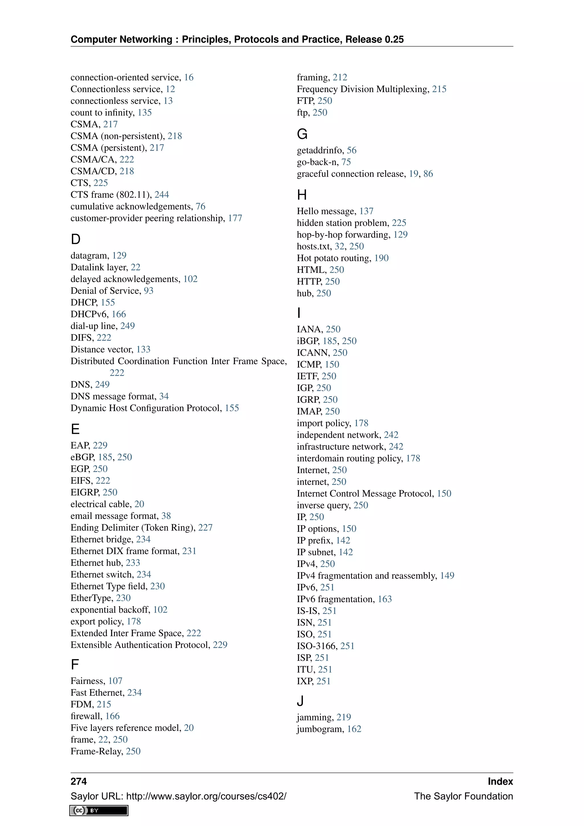 Computer Networking : Principles, Protocols and Practice, Release 0.25
connection-oriented service, 16
Connectionless service, 12
connectionless service, 13
count to inﬁnity, 135
CSMA, 217
CSMA (non-persistent), 218
CSMA (persistent), 217
CSMA/CA, 222
CSMA/CD, 218
CTS, 225
CTS frame (802.11), 244
cumulative acknowledgements, 76
customer-provider peering relationship, 177
D
datagram, 129
Datalink layer, 22
delayed acknowledgements, 102
Denial of Service, 93
DHCP, 155
DHCPv6, 166
dial-up line, 249
DIFS, 222
Distance vector, 133
Distributed Coordination Function Inter Frame Space,
222
DNS, 249
DNS message format, 34
Dynamic Host Conﬁguration Protocol, 155
E
EAP, 229
eBGP, 185, 250
EGP, 250
EIFS, 222
EIGRP, 250
electrical cable, 20
email message format, 38
Ending Delimiter (Token Ring), 227
Ethernet bridge, 234
Ethernet DIX frame format, 231
Ethernet hub, 233
Ethernet switch, 234
Ethernet Type ﬁeld, 230
EtherType, 230
exponential backoff, 102
export policy, 178
Extended Inter Frame Space, 222
Extensible Authentication Protocol, 229
F
Fairness, 107
Fast Ethernet, 234
FDM, 215
ﬁrewall, 166
Five layers reference model, 20
frame, 22, 250
Frame-Relay, 250
framing, 212
Frequency Division Multiplexing, 215
FTP, 250
ftp, 250
G
getaddrinfo, 56
go-back-n, 75
graceful connection release, 19, 86
H
Hello message, 137
hidden station problem, 225
hop-by-hop forwarding, 129
hosts.txt, 32, 250
Hot potato routing, 190
HTML, 250
HTTP, 250
hub, 250
I
IANA, 250
iBGP, 185, 250
ICANN, 250
ICMP, 150
IETF, 250
IGP, 250
IGRP, 250
IMAP, 250
import policy, 178
independent network, 242
infrastructure network, 242
interdomain routing policy, 178
Internet, 250
internet, 250
Internet Control Message Protocol, 150
inverse query, 250
IP, 250
IP options, 150
IP preﬁx, 142
IP subnet, 142
IPv4, 250
IPv4 fragmentation and reassembly, 149
IPv6, 251
IPv6 fragmentation, 163
IS-IS, 251
ISN, 251
ISO, 251
ISO-3166, 251
ISP, 251
ITU, 251
IXP, 251
J
jamming, 219
jumbogram, 162
274 Index
Saylor URL: http://www.saylor.org/courses/cs402/ The Saylor Foundation
 