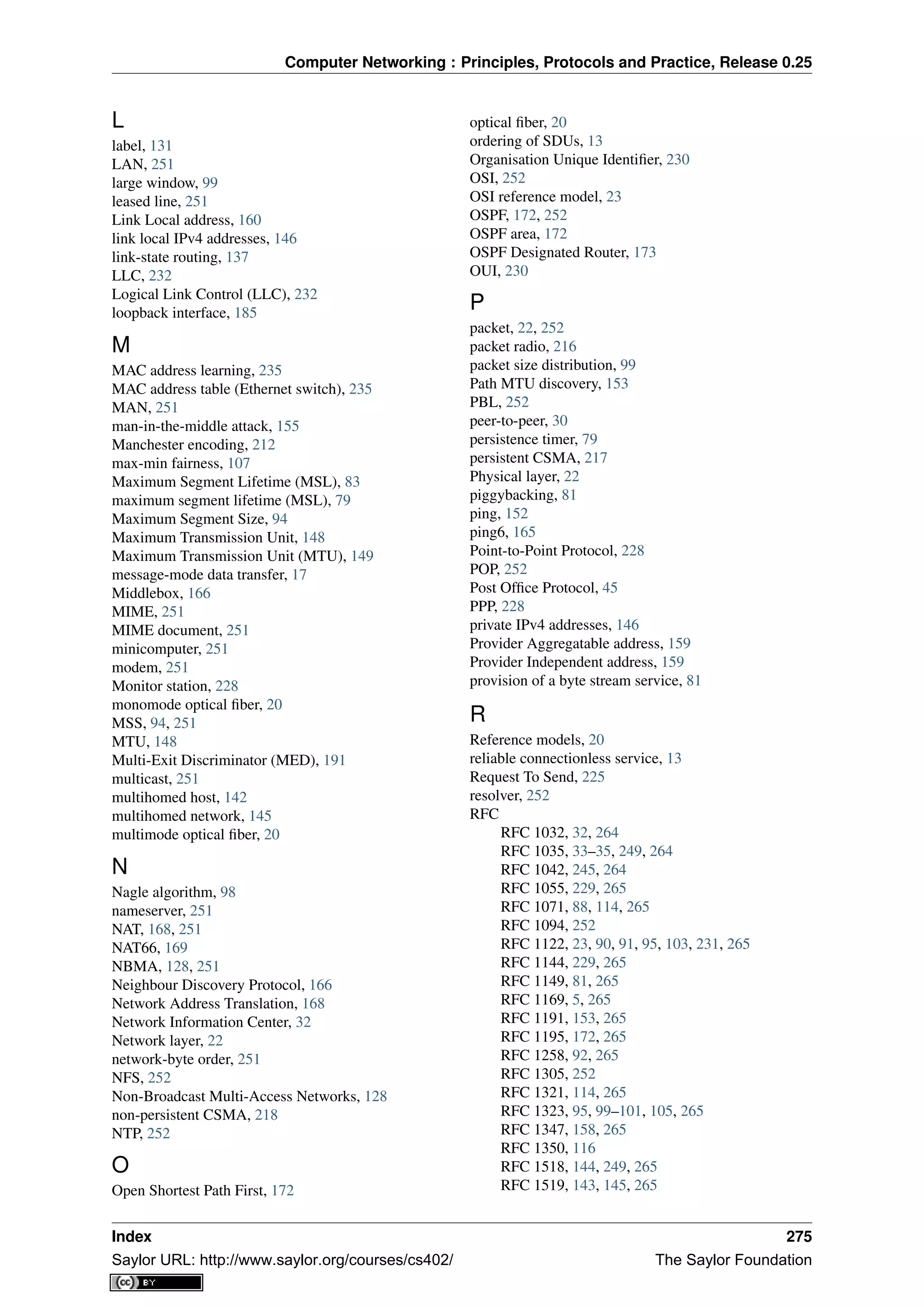 Computer Networking : Principles, Protocols and Practice, Release 0.25
L
label, 131
LAN, 251
large window, 99
leased line, 251
Link Local address, 160
link local IPv4 addresses, 146
link-state routing, 137
LLC, 232
Logical Link Control (LLC), 232
loopback interface, 185
M
MAC address learning, 235
MAC address table (Ethernet switch), 235
MAN, 251
man-in-the-middle attack, 155
Manchester encoding, 212
max-min fairness, 107
Maximum Segment Lifetime (MSL), 83
maximum segment lifetime (MSL), 79
Maximum Segment Size, 94
Maximum Transmission Unit, 148
Maximum Transmission Unit (MTU), 149
message-mode data transfer, 17
Middlebox, 166
MIME, 251
MIME document, 251
minicomputer, 251
modem, 251
Monitor station, 228
monomode optical ﬁber, 20
MSS, 94, 251
MTU, 148
Multi-Exit Discriminator (MED), 191
multicast, 251
multihomed host, 142
multihomed network, 145
multimode optical ﬁber, 20
N
Nagle algorithm, 98
nameserver, 251
NAT, 168, 251
NAT66, 169
NBMA, 128, 251
Neighbour Discovery Protocol, 166
Network Address Translation, 168
Network Information Center, 32
Network layer, 22
network-byte order, 251
NFS, 252
Non-Broadcast Multi-Access Networks, 128
non-persistent CSMA, 218
NTP, 252
O
Open Shortest Path First, 172
optical ﬁber, 20
ordering of SDUs, 13
Organisation Unique Identiﬁer, 230
OSI, 252
OSI reference model, 23
OSPF, 172, 252
OSPF area, 172
OSPF Designated Router, 173
OUI, 230
P
packet, 22, 252
packet radio, 216
packet size distribution, 99
Path MTU discovery, 153
PBL, 252
peer-to-peer, 30
persistence timer, 79
persistent CSMA, 217
Physical layer, 22
piggybacking, 81
ping, 152
ping6, 165
Point-to-Point Protocol, 228
POP, 252
Post Ofﬁce Protocol, 45
PPP, 228
private IPv4 addresses, 146
Provider Aggregatable address, 159
Provider Independent address, 159
provision of a byte stream service, 81
R
Reference models, 20
reliable connectionless service, 13
Request To Send, 225
resolver, 252
RFC
RFC 1032, 32, 264
RFC 1035, 33–35, 249, 264
RFC 1042, 245, 264
RFC 1055, 229, 265
RFC 1071, 88, 114, 265
RFC 1094, 252
RFC 1122, 23, 90, 91, 95, 103, 231, 265
RFC 1144, 229, 265
RFC 1149, 81, 265
RFC 1169, 5, 265
RFC 1191, 153, 265
RFC 1195, 172, 265
RFC 1258, 92, 265
RFC 1305, 252
RFC 1321, 114, 265
RFC 1323, 95, 99–101, 105, 265
RFC 1347, 158, 265
RFC 1350, 116
RFC 1518, 144, 249, 265
RFC 1519, 143, 145, 265
Index 275
Saylor URL: http://www.saylor.org/courses/cs402/ The Saylor Foundation
 