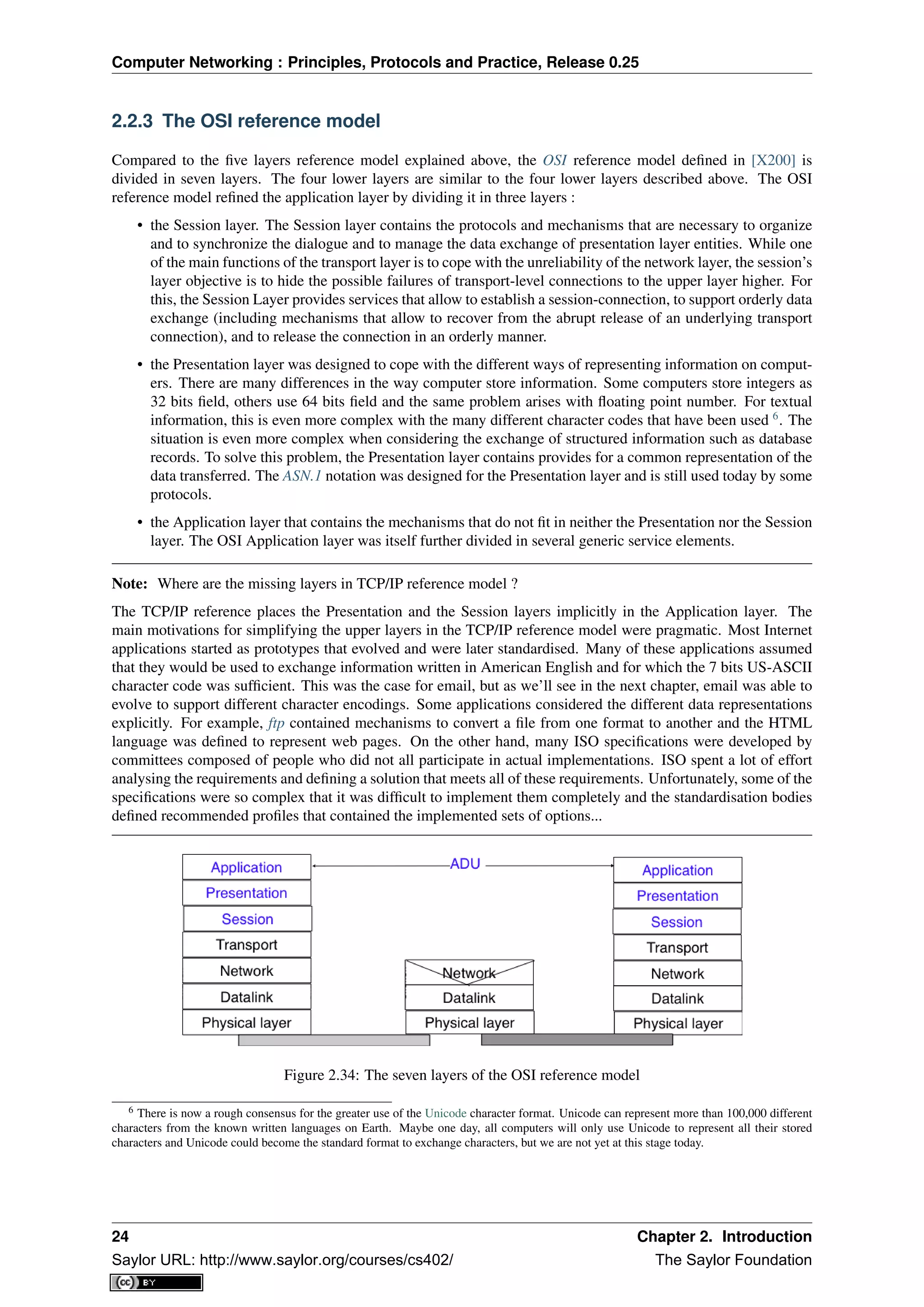Computer Networking : Principles, Protocols and Practice, Release 0.25
2.2.3 The OSI reference model
Compared to the ﬁve layers reference model explained above, the OSI reference model deﬁned in [X200] is
divided in seven layers. The four lower layers are similar to the four lower layers described above. The OSI
reference model reﬁned the application layer by dividing it in three layers :
• the Session layer. The Session layer contains the protocols and mechanisms that are necessary to organize
and to synchronize the dialogue and to manage the data exchange of presentation layer entities. While one
of the main functions of the transport layer is to cope with the unreliability of the network layer, the session’s
layer objective is to hide the possible failures of transport-level connections to the upper layer higher. For
this, the Session Layer provides services that allow to establish a session-connection, to support orderly data
exchange (including mechanisms that allow to recover from the abrupt release of an underlying transport
connection), and to release the connection in an orderly manner.
• the Presentation layer was designed to cope with the different ways of representing information on comput-
ers. There are many differences in the way computer store information. Some computers store integers as
32 bits ﬁeld, others use 64 bits ﬁeld and the same problem arises with ﬂoating point number. For textual
information, this is even more complex with the many different character codes that have been used 6
. The
situation is even more complex when considering the exchange of structured information such as database
records. To solve this problem, the Presentation layer contains provides for a common representation of the
data transferred. The ASN.1 notation was designed for the Presentation layer and is still used today by some
protocols.
• the Application layer that contains the mechanisms that do not ﬁt in neither the Presentation nor the Session
layer. The OSI Application layer was itself further divided in several generic service elements.
Note: Where are the missing layers in TCP/IP reference model ?
The TCP/IP reference places the Presentation and the Session layers implicitly in the Application layer. The
main motivations for simplifying the upper layers in the TCP/IP reference model were pragmatic. Most Internet
applications started as prototypes that evolved and were later standardised. Many of these applications assumed
that they would be used to exchange information written in American English and for which the 7 bits US-ASCII
character code was sufﬁcient. This was the case for email, but as we’ll see in the next chapter, email was able to
evolve to support different character encodings. Some applications considered the different data representations
explicitly. For example, ftp contained mechanisms to convert a ﬁle from one format to another and the HTML
language was deﬁned to represent web pages. On the other hand, many ISO speciﬁcations were developed by
committees composed of people who did not all participate in actual implementations. ISO spent a lot of effort
analysing the requirements and deﬁning a solution that meets all of these requirements. Unfortunately, some of the
speciﬁcations were so complex that it was difﬁcult to implement them completely and the standardisation bodies
deﬁned recommended proﬁles that contained the implemented sets of options...
Figure 2.34: The seven layers of the OSI reference model
6 There is now a rough consensus for the greater use of the Unicode character format. Unicode can represent more than 100,000 different
characters from the known written languages on Earth. Maybe one day, all computers will only use Unicode to represent all their stored
characters and Unicode could become the standard format to exchange characters, but we are not yet at this stage today.
24 Chapter 2. Introduction
Saylor URL: http://www.saylor.org/courses/cs402/ The Saylor Foundation
 