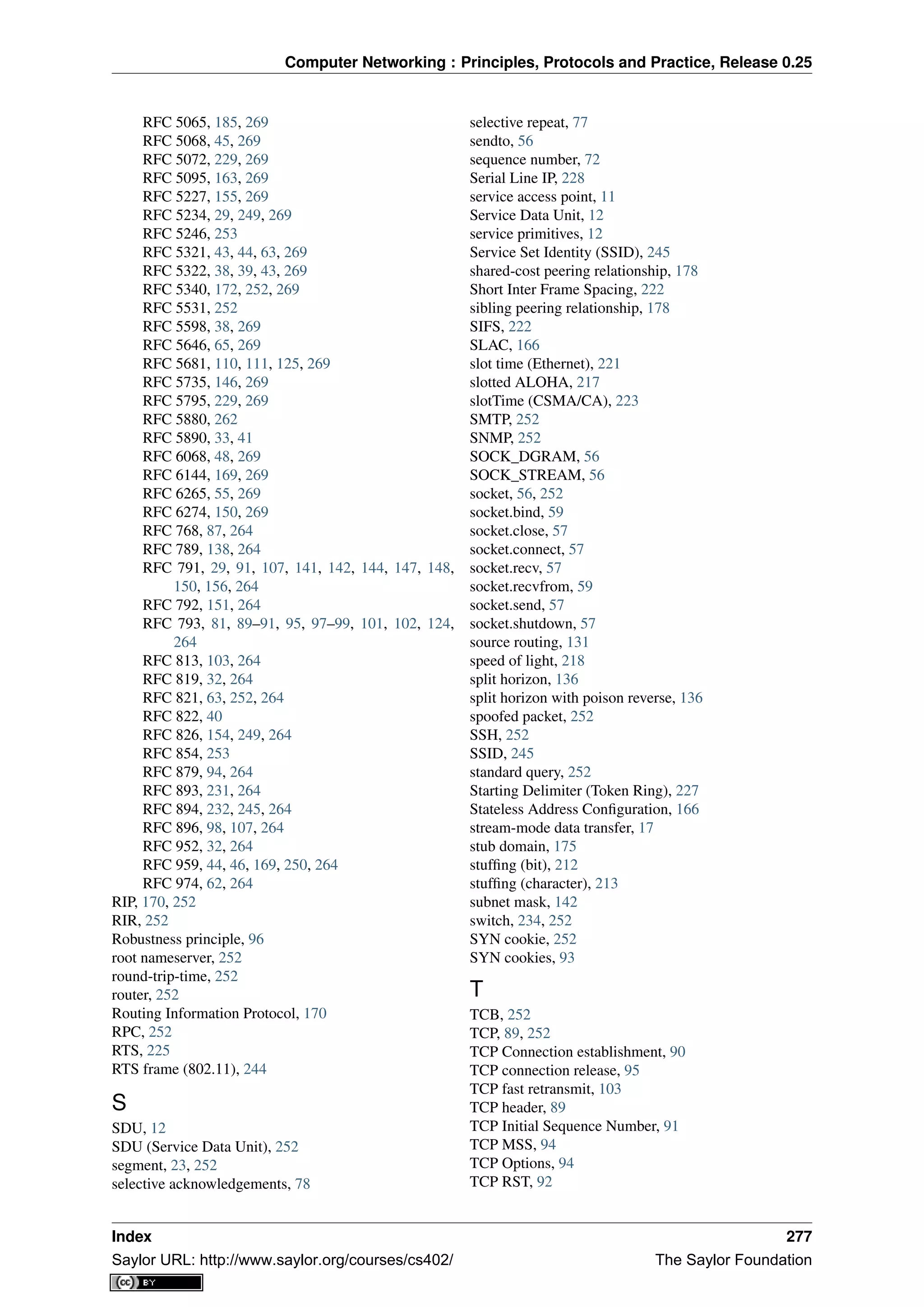 Computer Networking : Principles, Protocols and Practice, Release 0.25
RFC 5065, 185, 269
RFC 5068, 45, 269
RFC 5072, 229, 269
RFC 5095, 163, 269
RFC 5227, 155, 269
RFC 5234, 29, 249, 269
RFC 5246, 253
RFC 5321, 43, 44, 63, 269
RFC 5322, 38, 39, 43, 269
RFC 5340, 172, 252, 269
RFC 5531, 252
RFC 5598, 38, 269
RFC 5646, 65, 269
RFC 5681, 110, 111, 125, 269
RFC 5735, 146, 269
RFC 5795, 229, 269
RFC 5880, 262
RFC 5890, 33, 41
RFC 6068, 48, 269
RFC 6144, 169, 269
RFC 6265, 55, 269
RFC 6274, 150, 269
RFC 768, 87, 264
RFC 789, 138, 264
RFC 791, 29, 91, 107, 141, 142, 144, 147, 148,
150, 156, 264
RFC 792, 151, 264
RFC 793, 81, 89–91, 95, 97–99, 101, 102, 124,
264
RFC 813, 103, 264
RFC 819, 32, 264
RFC 821, 63, 252, 264
RFC 822, 40
RFC 826, 154, 249, 264
RFC 854, 253
RFC 879, 94, 264
RFC 893, 231, 264
RFC 894, 232, 245, 264
RFC 896, 98, 107, 264
RFC 952, 32, 264
RFC 959, 44, 46, 169, 250, 264
RFC 974, 62, 264
RIP, 170, 252
RIR, 252
Robustness principle, 96
root nameserver, 252
round-trip-time, 252
router, 252
Routing Information Protocol, 170
RPC, 252
RTS, 225
RTS frame (802.11), 244
S
SDU, 12
SDU (Service Data Unit), 252
segment, 23, 252
selective acknowledgements, 78
selective repeat, 77
sendto, 56
sequence number, 72
Serial Line IP, 228
service access point, 11
Service Data Unit, 12
service primitives, 12
Service Set Identity (SSID), 245
shared-cost peering relationship, 178
Short Inter Frame Spacing, 222
sibling peering relationship, 178
SIFS, 222
SLAC, 166
slot time (Ethernet), 221
slotted ALOHA, 217
slotTime (CSMA/CA), 223
SMTP, 252
SNMP, 252
SOCK_DGRAM, 56
SOCK_STREAM, 56
socket, 56, 252
socket.bind, 59
socket.close, 57
socket.connect, 57
socket.recv, 57
socket.recvfrom, 59
socket.send, 57
socket.shutdown, 57
source routing, 131
speed of light, 218
split horizon, 136
split horizon with poison reverse, 136
spoofed packet, 252
SSH, 252
SSID, 245
standard query, 252
Starting Delimiter (Token Ring), 227
Stateless Address Conﬁguration, 166
stream-mode data transfer, 17
stub domain, 175
stufﬁng (bit), 212
stufﬁng (character), 213
subnet mask, 142
switch, 234, 252
SYN cookie, 252
SYN cookies, 93
T
TCB, 252
TCP, 89, 252
TCP Connection establishment, 90
TCP connection release, 95
TCP fast retransmit, 103
TCP header, 89
TCP Initial Sequence Number, 91
TCP MSS, 94
TCP Options, 94
TCP RST, 92
Index 277
Saylor URL: http://www.saylor.org/courses/cs402/ The Saylor Foundation
 