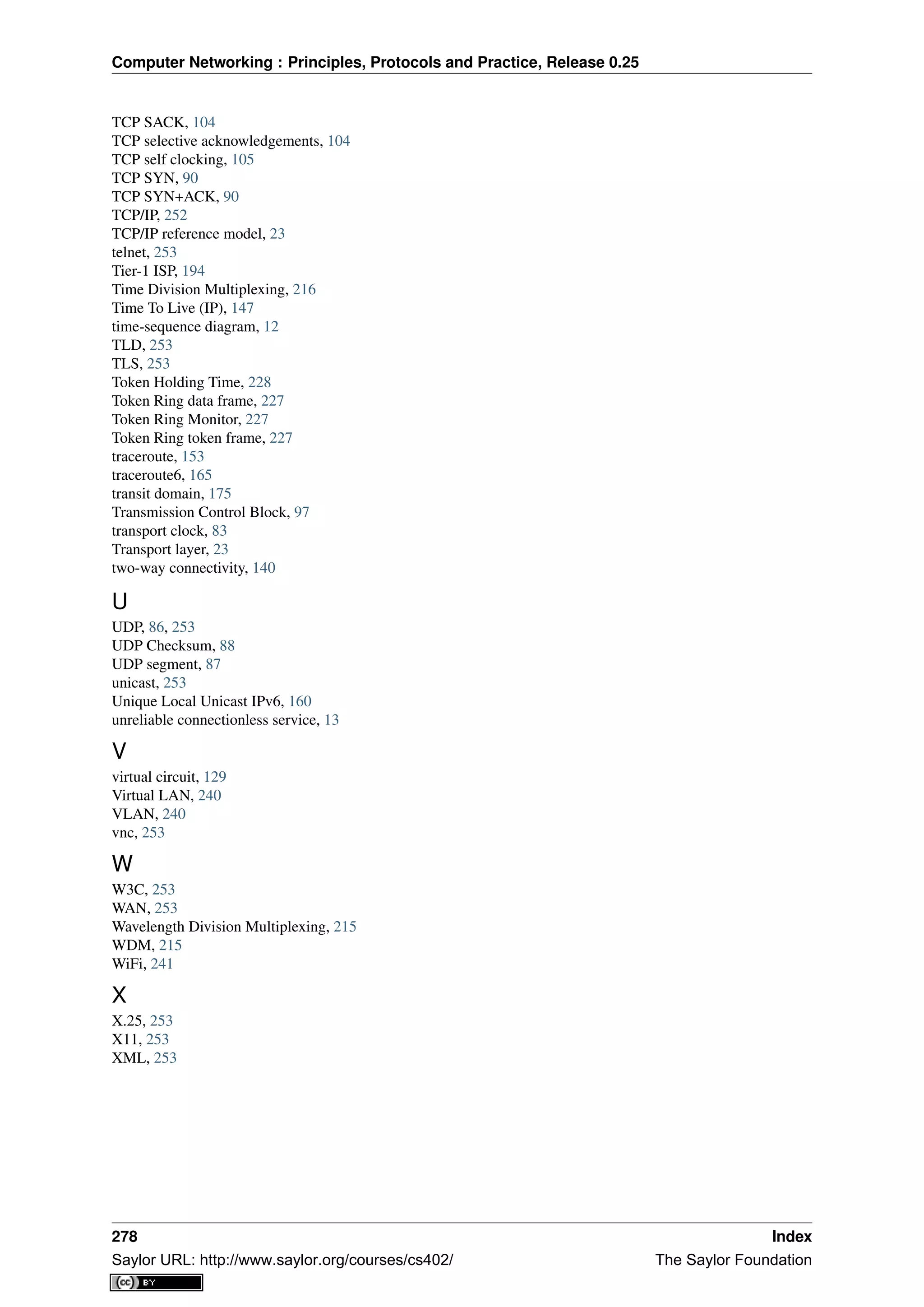 Computer Networking : Principles, Protocols and Practice, Release 0.25
TCP SACK, 104
TCP selective acknowledgements, 104
TCP self clocking, 105
TCP SYN, 90
TCP SYN+ACK, 90
TCP/IP, 252
TCP/IP reference model, 23
telnet, 253
Tier-1 ISP, 194
Time Division Multiplexing, 216
Time To Live (IP), 147
time-sequence diagram, 12
TLD, 253
TLS, 253
Token Holding Time, 228
Token Ring data frame, 227
Token Ring Monitor, 227
Token Ring token frame, 227
traceroute, 153
traceroute6, 165
transit domain, 175
Transmission Control Block, 97
transport clock, 83
Transport layer, 23
two-way connectivity, 140
U
UDP, 86, 253
UDP Checksum, 88
UDP segment, 87
unicast, 253
Unique Local Unicast IPv6, 160
unreliable connectionless service, 13
V
virtual circuit, 129
Virtual LAN, 240
VLAN, 240
vnc, 253
W
W3C, 253
WAN, 253
Wavelength Division Multiplexing, 215
WDM, 215
WiFi, 241
X
X.25, 253
X11, 253
XML, 253
278 Index
Saylor URL: http://www.saylor.org/courses/cs402/ The Saylor Foundation
 