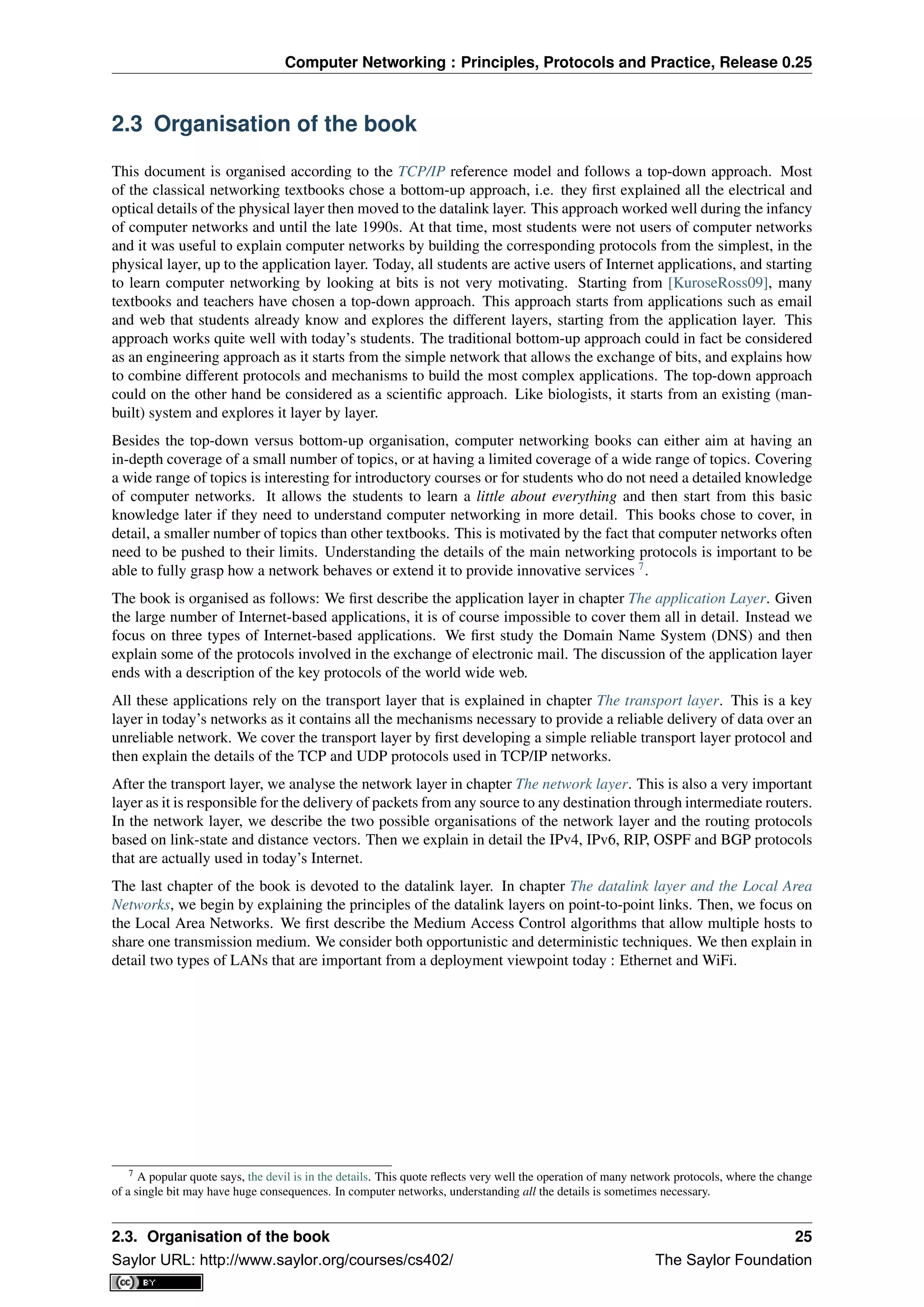 Computer Networking : Principles, Protocols and Practice, Release 0.25
2.3 Organisation of the book
This document is organised according to the TCP/IP reference model and follows a top-down approach. Most
of the classical networking textbooks chose a bottom-up approach, i.e. they ﬁrst explained all the electrical and
optical details of the physical layer then moved to the datalink layer. This approach worked well during the infancy
of computer networks and until the late 1990s. At that time, most students were not users of computer networks
and it was useful to explain computer networks by building the corresponding protocols from the simplest, in the
physical layer, up to the application layer. Today, all students are active users of Internet applications, and starting
to learn computer networking by looking at bits is not very motivating. Starting from [KuroseRoss09], many
textbooks and teachers have chosen a top-down approach. This approach starts from applications such as email
and web that students already know and explores the different layers, starting from the application layer. This
approach works quite well with today’s students. The traditional bottom-up approach could in fact be considered
as an engineering approach as it starts from the simple network that allows the exchange of bits, and explains how
to combine different protocols and mechanisms to build the most complex applications. The top-down approach
could on the other hand be considered as a scientiﬁc approach. Like biologists, it starts from an existing (man-
built) system and explores it layer by layer.
Besides the top-down versus bottom-up organisation, computer networking books can either aim at having an
in-depth coverage of a small number of topics, or at having a limited coverage of a wide range of topics. Covering
a wide range of topics is interesting for introductory courses or for students who do not need a detailed knowledge
of computer networks. It allows the students to learn a little about everything and then start from this basic
knowledge later if they need to understand computer networking in more detail. This books chose to cover, in
detail, a smaller number of topics than other textbooks. This is motivated by the fact that computer networks often
need to be pushed to their limits. Understanding the details of the main networking protocols is important to be
able to fully grasp how a network behaves or extend it to provide innovative services 7
.
The book is organised as follows: We ﬁrst describe the application layer in chapter The application Layer. Given
the large number of Internet-based applications, it is of course impossible to cover them all in detail. Instead we
focus on three types of Internet-based applications. We ﬁrst study the Domain Name System (DNS) and then
explain some of the protocols involved in the exchange of electronic mail. The discussion of the application layer
ends with a description of the key protocols of the world wide web.
All these applications rely on the transport layer that is explained in chapter The transport layer. This is a key
layer in today’s networks as it contains all the mechanisms necessary to provide a reliable delivery of data over an
unreliable network. We cover the transport layer by ﬁrst developing a simple reliable transport layer protocol and
then explain the details of the TCP and UDP protocols used in TCP/IP networks.
After the transport layer, we analyse the network layer in chapter The network layer. This is also a very important
layer as it is responsible for the delivery of packets from any source to any destination through intermediate routers.
In the network layer, we describe the two possible organisations of the network layer and the routing protocols
based on link-state and distance vectors. Then we explain in detail the IPv4, IPv6, RIP, OSPF and BGP protocols
that are actually used in today’s Internet.
The last chapter of the book is devoted to the datalink layer. In chapter The datalink layer and the Local Area
Networks, we begin by explaining the principles of the datalink layers on point-to-point links. Then, we focus on
the Local Area Networks. We ﬁrst describe the Medium Access Control algorithms that allow multiple hosts to
share one transmission medium. We consider both opportunistic and deterministic techniques. We then explain in
detail two types of LANs that are important from a deployment viewpoint today : Ethernet and WiFi.
7 A popular quote says, the devil is in the details. This quote reﬂects very well the operation of many network protocols, where the change
of a single bit may have huge consequences. In computer networks, understanding all the details is sometimes necessary.
2.3. Organisation of the book 25
Saylor URL: http://www.saylor.org/courses/cs402/ The Saylor Foundation
 
