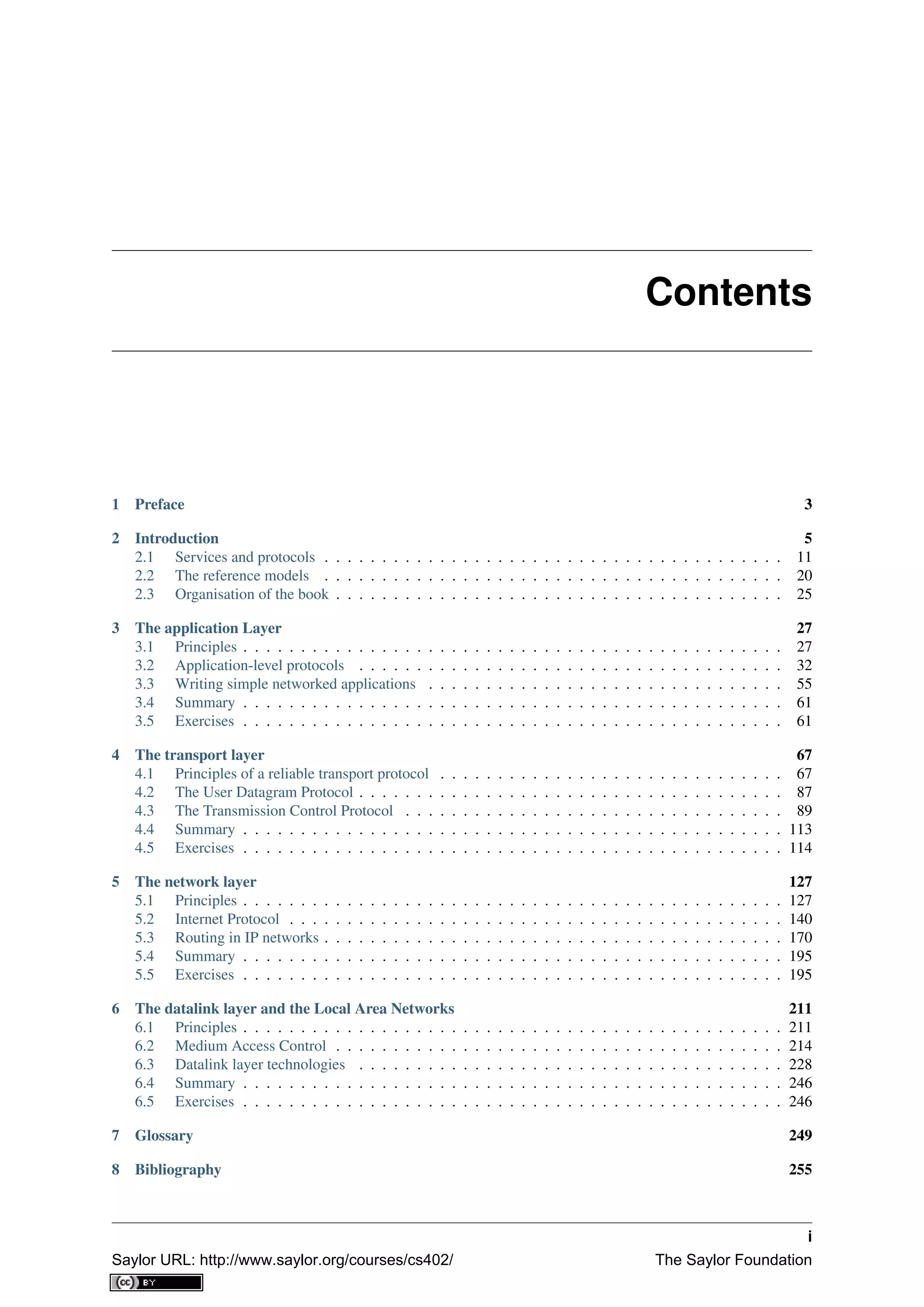 Contents
1 Preface 3
2 Introduction 5
2.1 Services and protocols . . . . . . . . . . . . . . . . . . . . . . . . . . . . . . . . . . . . . . . . 11
2.2 The reference models . . . . . . . . . . . . . . . . . . . . . . . . . . . . . . . . . . . . . . . . 20
2.3 Organisation of the book . . . . . . . . . . . . . . . . . . . . . . . . . . . . . . . . . . . . . . . 25
3 The application Layer 27
3.1 Principles . . . . . . . . . . . . . . . . . . . . . . . . . . . . . . . . . . . . . . . . . . . . . . . 27
3.2 Application-level protocols . . . . . . . . . . . . . . . . . . . . . . . . . . . . . . . . . . . . . 32
3.3 Writing simple networked applications . . . . . . . . . . . . . . . . . . . . . . . . . . . . . . . 55
3.4 Summary . . . . . . . . . . . . . . . . . . . . . . . . . . . . . . . . . . . . . . . . . . . . . . . 61
3.5 Exercises . . . . . . . . . . . . . . . . . . . . . . . . . . . . . . . . . . . . . . . . . . . . . . . 61
4 The transport layer 67
4.1 Principles of a reliable transport protocol . . . . . . . . . . . . . . . . . . . . . . . . . . . . . . 67
4.2 The User Datagram Protocol . . . . . . . . . . . . . . . . . . . . . . . . . . . . . . . . . . . . . 87
4.3 The Transmission Control Protocol . . . . . . . . . . . . . . . . . . . . . . . . . . . . . . . . . 89
4.4 Summary . . . . . . . . . . . . . . . . . . . . . . . . . . . . . . . . . . . . . . . . . . . . . . . 113
4.5 Exercises . . . . . . . . . . . . . . . . . . . . . . . . . . . . . . . . . . . . . . . . . . . . . . . 114
5 The network layer 127
5.1 Principles . . . . . . . . . . . . . . . . . . . . . . . . . . . . . . . . . . . . . . . . . . . . . . . 127
5.2 Internet Protocol . . . . . . . . . . . . . . . . . . . . . . . . . . . . . . . . . . . . . . . . . . . 140
5.3 Routing in IP networks . . . . . . . . . . . . . . . . . . . . . . . . . . . . . . . . . . . . . . . . 170
5.4 Summary . . . . . . . . . . . . . . . . . . . . . . . . . . . . . . . . . . . . . . . . . . . . . . . 195
5.5 Exercises . . . . . . . . . . . . . . . . . . . . . . . . . . . . . . . . . . . . . . . . . . . . . . . 195
6 The datalink layer and the Local Area Networks 211
6.1 Principles . . . . . . . . . . . . . . . . . . . . . . . . . . . . . . . . . . . . . . . . . . . . . . . 211
6.2 Medium Access Control . . . . . . . . . . . . . . . . . . . . . . . . . . . . . . . . . . . . . . . 214
6.3 Datalink layer technologies . . . . . . . . . . . . . . . . . . . . . . . . . . . . . . . . . . . . . 228
6.4 Summary . . . . . . . . . . . . . . . . . . . . . . . . . . . . . . . . . . . . . . . . . . . . . . . 246
6.5 Exercises . . . . . . . . . . . . . . . . . . . . . . . . . . . . . . . . . . . . . . . . . . . . . . . 246
7 Glossary 249
8 Bibliography 255
i
Saylor URL: http://www.saylor.org/courses/cs402/ The Saylor Foundation
 