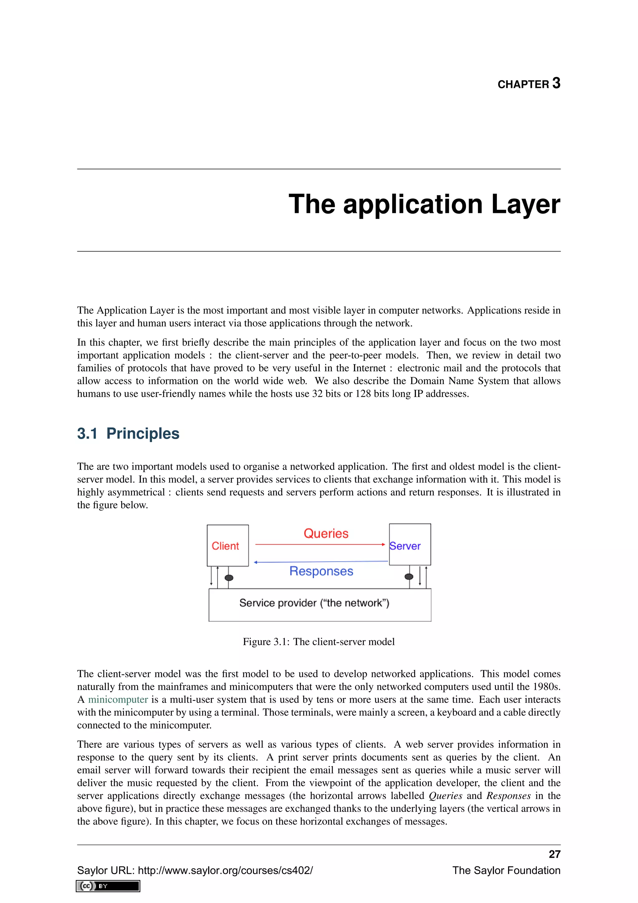 CHAPTER 3
The application Layer
The Application Layer is the most important and most visible layer in computer networks. Applications reside in
this layer and human users interact via those applications through the network.
In this chapter, we ﬁrst brieﬂy describe the main principles of the application layer and focus on the two most
important application models : the client-server and the peer-to-peer models. Then, we review in detail two
families of protocols that have proved to be very useful in the Internet : electronic mail and the protocols that
allow access to information on the world wide web. We also describe the Domain Name System that allows
humans to use user-friendly names while the hosts use 32 bits or 128 bits long IP addresses.
3.1 Principles
The are two important models used to organise a networked application. The ﬁrst and oldest model is the client-
server model. In this model, a server provides services to clients that exchange information with it. This model is
highly asymmetrical : clients send requests and servers perform actions and return responses. It is illustrated in
the ﬁgure below.
Figure 3.1: The client-server model
The client-server model was the ﬁrst model to be used to develop networked applications. This model comes
naturally from the mainframes and minicomputers that were the only networked computers used until the 1980s.
A minicomputer is a multi-user system that is used by tens or more users at the same time. Each user interacts
with the minicomputer by using a terminal. Those terminals, were mainly a screen, a keyboard and a cable directly
connected to the minicomputer.
There are various types of servers as well as various types of clients. A web server provides information in
response to the query sent by its clients. A print server prints documents sent as queries by the client. An
email server will forward towards their recipient the email messages sent as queries while a music server will
deliver the music requested by the client. From the viewpoint of the application developer, the client and the
server applications directly exchange messages (the horizontal arrows labelled Queries and Responses in the
above ﬁgure), but in practice these messages are exchanged thanks to the underlying layers (the vertical arrows in
the above ﬁgure). In this chapter, we focus on these horizontal exchanges of messages.
27
Saylor URL: http://www.saylor.org/courses/cs402/ The Saylor Foundation
 