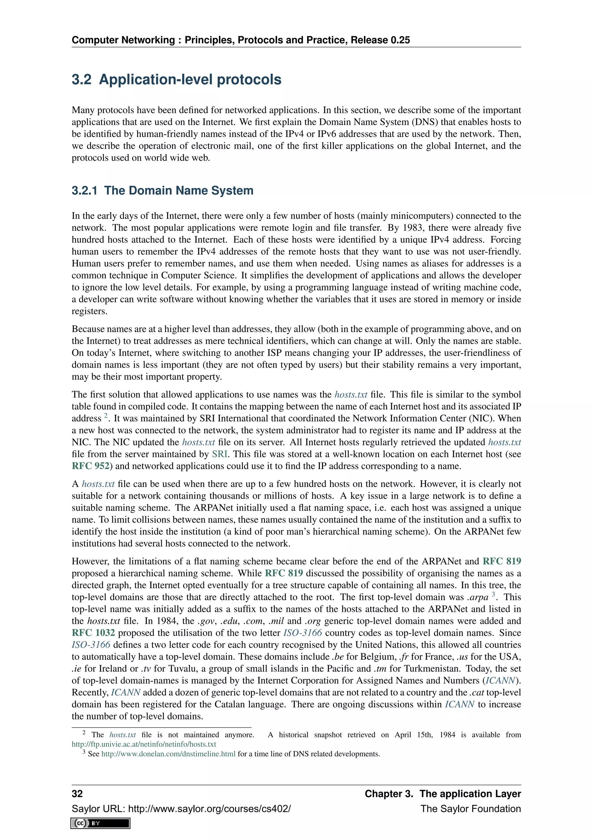 Computer Networking : Principles, Protocols and Practice, Release 0.25
3.2 Application-level protocols
Many protocols have been deﬁned for networked applications. In this section, we describe some of the important
applications that are used on the Internet. We ﬁrst explain the Domain Name System (DNS) that enables hosts to
be identiﬁed by human-friendly names instead of the IPv4 or IPv6 addresses that are used by the network. Then,
we describe the operation of electronic mail, one of the ﬁrst killer applications on the global Internet, and the
protocols used on world wide web.
3.2.1 The Domain Name System
In the early days of the Internet, there were only a few number of hosts (mainly minicomputers) connected to the
network. The most popular applications were remote login and ﬁle transfer. By 1983, there were already ﬁve
hundred hosts attached to the Internet. Each of these hosts were identiﬁed by a unique IPv4 address. Forcing
human users to remember the IPv4 addresses of the remote hosts that they want to use was not user-friendly.
Human users prefer to remember names, and use them when needed. Using names as aliases for addresses is a
common technique in Computer Science. It simpliﬁes the development of applications and allows the developer
to ignore the low level details. For example, by using a programming language instead of writing machine code,
a developer can write software without knowing whether the variables that it uses are stored in memory or inside
registers.
Because names are at a higher level than addresses, they allow (both in the example of programming above, and on
the Internet) to treat addresses as mere technical identiﬁers, which can change at will. Only the names are stable.
On today’s Internet, where switching to another ISP means changing your IP addresses, the user-friendliness of
domain names is less important (they are not often typed by users) but their stability remains a very important,
may be their most important property.
The ﬁrst solution that allowed applications to use names was the hosts.txt ﬁle. This ﬁle is similar to the symbol
table found in compiled code. It contains the mapping between the name of each Internet host and its associated IP
address 2
. It was maintained by SRI International that coordinated the Network Information Center (NIC). When
a new host was connected to the network, the system administrator had to register its name and IP address at the
NIC. The NIC updated the hosts.txt ﬁle on its server. All Internet hosts regularly retrieved the updated hosts.txt
ﬁle from the server maintained by SRI. This ﬁle was stored at a well-known location on each Internet host (see
RFC 952) and networked applications could use it to ﬁnd the IP address corresponding to a name.
A hosts.txt ﬁle can be used when there are up to a few hundred hosts on the network. However, it is clearly not
suitable for a network containing thousands or millions of hosts. A key issue in a large network is to deﬁne a
suitable naming scheme. The ARPANet initially used a ﬂat naming space, i.e. each host was assigned a unique
name. To limit collisions between names, these names usually contained the name of the institution and a sufﬁx to
identify the host inside the institution (a kind of poor man’s hierarchical naming scheme). On the ARPANet few
institutions had several hosts connected to the network.
However, the limitations of a ﬂat naming scheme became clear before the end of the ARPANet and RFC 819
proposed a hierarchical naming scheme. While RFC 819 discussed the possibility of organising the names as a
directed graph, the Internet opted eventually for a tree structure capable of containing all names. In this tree, the
top-level domains are those that are directly attached to the root. The ﬁrst top-level domain was .arpa 3
. This
top-level name was initially added as a sufﬁx to the names of the hosts attached to the ARPANet and listed in
the hosts.txt ﬁle. In 1984, the .gov, .edu, .com, .mil and .org generic top-level domain names were added and
RFC 1032 proposed the utilisation of the two letter ISO-3166 country codes as top-level domain names. Since
ISO-3166 deﬁnes a two letter code for each country recognised by the United Nations, this allowed all countries
to automatically have a top-level domain. These domains include .be for Belgium, .fr for France, .us for the USA,
.ie for Ireland or .tv for Tuvalu, a group of small islands in the Paciﬁc and .tm for Turkmenistan. Today, the set
of top-level domain-names is managed by the Internet Corporation for Assigned Names and Numbers (ICANN).
Recently, ICANN added a dozen of generic top-level domains that are not related to a country and the .cat top-level
domain has been registered for the Catalan language. There are ongoing discussions within ICANN to increase
the number of top-level domains.
2 The hosts.txt ﬁle is not maintained anymore. A historical snapshot retrieved on April 15th, 1984 is available from
http://ftp.univie.ac.at/netinfo/netinfo/hosts.txt
3 See http://www.donelan.com/dnstimeline.html for a time line of DNS related developments.
32 Chapter 3. The application Layer
Saylor URL: http://www.saylor.org/courses/cs402/ The Saylor Foundation
 