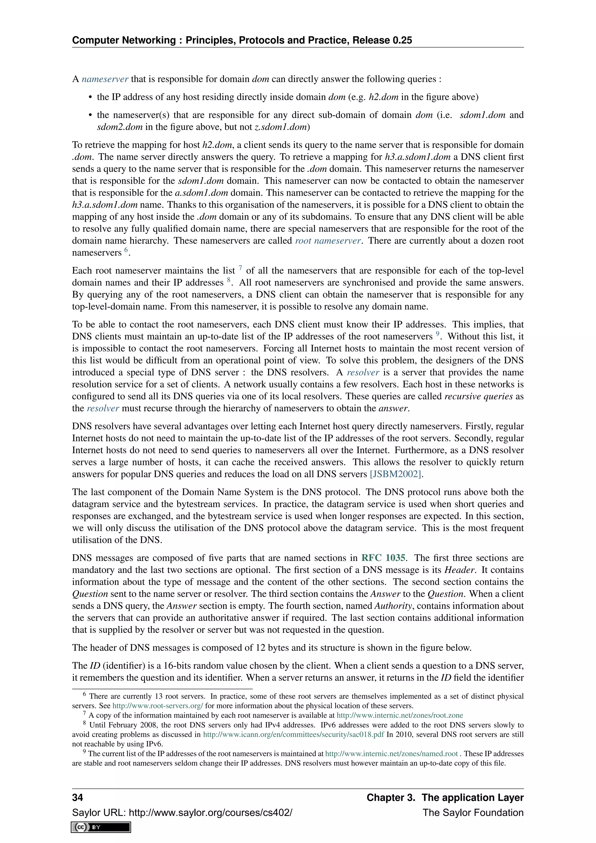 Computer Networking : Principles, Protocols and Practice, Release 0.25
A nameserver that is responsible for domain dom can directly answer the following queries :
• the IP address of any host residing directly inside domain dom (e.g. h2.dom in the ﬁgure above)
• the nameserver(s) that are responsible for any direct sub-domain of domain dom (i.e. sdom1.dom and
sdom2.dom in the ﬁgure above, but not z.sdom1.dom)
To retrieve the mapping for host h2.dom, a client sends its query to the name server that is responsible for domain
.dom. The name server directly answers the query. To retrieve a mapping for h3.a.sdom1.dom a DNS client ﬁrst
sends a query to the name server that is responsible for the .dom domain. This nameserver returns the nameserver
that is responsible for the sdom1.dom domain. This nameserver can now be contacted to obtain the nameserver
that is responsible for the a.sdom1.dom domain. This nameserver can be contacted to retrieve the mapping for the
h3.a.sdom1.dom name. Thanks to this organisation of the nameservers, it is possible for a DNS client to obtain the
mapping of any host inside the .dom domain or any of its subdomains. To ensure that any DNS client will be able
to resolve any fully qualiﬁed domain name, there are special nameservers that are responsible for the root of the
domain name hierarchy. These nameservers are called root nameserver. There are currently about a dozen root
nameservers 6
.
Each root nameserver maintains the list 7
of all the nameservers that are responsible for each of the top-level
domain names and their IP addresses 8
. All root nameservers are synchronised and provide the same answers.
By querying any of the root nameservers, a DNS client can obtain the nameserver that is responsible for any
top-level-domain name. From this nameserver, it is possible to resolve any domain name.
To be able to contact the root nameservers, each DNS client must know their IP addresses. This implies, that
DNS clients must maintain an up-to-date list of the IP addresses of the root nameservers 9
. Without this list, it
is impossible to contact the root nameservers. Forcing all Internet hosts to maintain the most recent version of
this list would be difﬁcult from an operational point of view. To solve this problem, the designers of the DNS
introduced a special type of DNS server : the DNS resolvers. A resolver is a server that provides the name
resolution service for a set of clients. A network usually contains a few resolvers. Each host in these networks is
conﬁgured to send all its DNS queries via one of its local resolvers. These queries are called recursive queries as
the resolver must recurse through the hierarchy of nameservers to obtain the answer.
DNS resolvers have several advantages over letting each Internet host query directly nameservers. Firstly, regular
Internet hosts do not need to maintain the up-to-date list of the IP addresses of the root servers. Secondly, regular
Internet hosts do not need to send queries to nameservers all over the Internet. Furthermore, as a DNS resolver
serves a large number of hosts, it can cache the received answers. This allows the resolver to quickly return
answers for popular DNS queries and reduces the load on all DNS servers [JSBM2002].
The last component of the Domain Name System is the DNS protocol. The DNS protocol runs above both the
datagram service and the bytestream services. In practice, the datagram service is used when short queries and
responses are exchanged, and the bytestream service is used when longer responses are expected. In this section,
we will only discuss the utilisation of the DNS protocol above the datagram service. This is the most frequent
utilisation of the DNS.
DNS messages are composed of ﬁve parts that are named sections in RFC 1035. The ﬁrst three sections are
mandatory and the last two sections are optional. The ﬁrst section of a DNS message is its Header. It contains
information about the type of message and the content of the other sections. The second section contains the
Question sent to the name server or resolver. The third section contains the Answer to the Question. When a client
sends a DNS query, the Answer section is empty. The fourth section, named Authority, contains information about
the servers that can provide an authoritative answer if required. The last section contains additional information
that is supplied by the resolver or server but was not requested in the question.
The header of DNS messages is composed of 12 bytes and its structure is shown in the ﬁgure below.
The ID (identiﬁer) is a 16-bits random value chosen by the client. When a client sends a question to a DNS server,
it remembers the question and its identiﬁer. When a server returns an answer, it returns in the ID ﬁeld the identiﬁer
6 There are currently 13 root servers. In practice, some of these root servers are themselves implemented as a set of distinct physical
servers. See http://www.root-servers.org/ for more information about the physical location of these servers.
7 A copy of the information maintained by each root nameserver is available at http://www.internic.net/zones/root.zone
8 Until February 2008, the root DNS servers only had IPv4 addresses. IPv6 addresses were added to the root DNS servers slowly to
avoid creating problems as discussed in http://www.icann.org/en/committees/security/sac018.pdf In 2010, several DNS root servers are still
not reachable by using IPv6.
9 The current list of the IP addresses of the root nameservers is maintained at http://www.internic.net/zones/named.root . These IP addresses
are stable and root nameservers seldom change their IP addresses. DNS resolvers must however maintain an up-to-date copy of this ﬁle.
34 Chapter 3. The application Layer
Saylor URL: http://www.saylor.org/courses/cs402/ The Saylor Foundation
 
