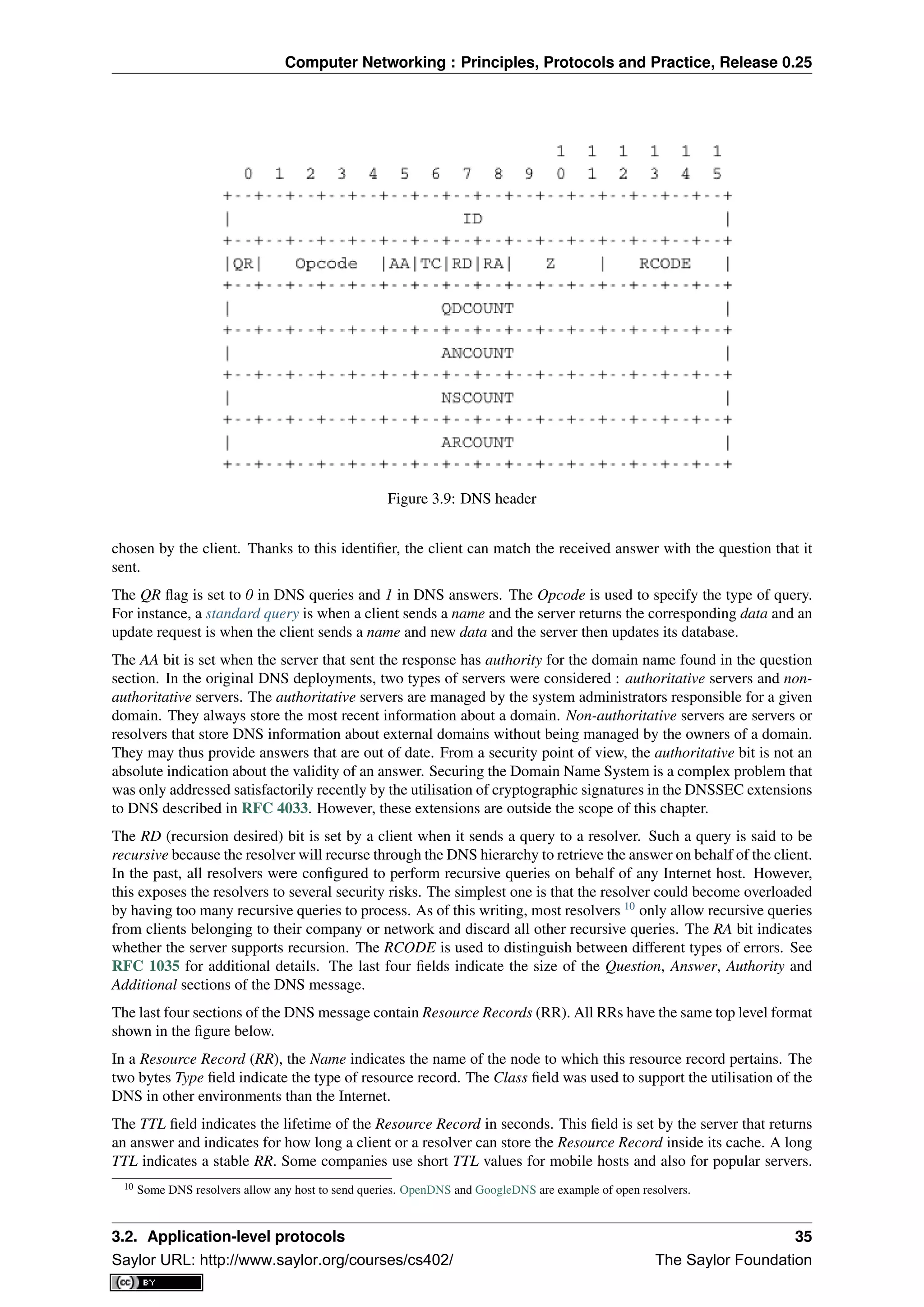 Computer Networking : Principles, Protocols and Practice, Release 0.25
Figure 3.9: DNS header
chosen by the client. Thanks to this identiﬁer, the client can match the received answer with the question that it
sent.
The QR ﬂag is set to 0 in DNS queries and 1 in DNS answers. The Opcode is used to specify the type of query.
For instance, a standard query is when a client sends a name and the server returns the corresponding data and an
update request is when the client sends a name and new data and the server then updates its database.
The AA bit is set when the server that sent the response has authority for the domain name found in the question
section. In the original DNS deployments, two types of servers were considered : authoritative servers and non-
authoritative servers. The authoritative servers are managed by the system administrators responsible for a given
domain. They always store the most recent information about a domain. Non-authoritative servers are servers or
resolvers that store DNS information about external domains without being managed by the owners of a domain.
They may thus provide answers that are out of date. From a security point of view, the authoritative bit is not an
absolute indication about the validity of an answer. Securing the Domain Name System is a complex problem that
was only addressed satisfactorily recently by the utilisation of cryptographic signatures in the DNSSEC extensions
to DNS described in RFC 4033. However, these extensions are outside the scope of this chapter.
The RD (recursion desired) bit is set by a client when it sends a query to a resolver. Such a query is said to be
recursive because the resolver will recurse through the DNS hierarchy to retrieve the answer on behalf of the client.
In the past, all resolvers were conﬁgured to perform recursive queries on behalf of any Internet host. However,
this exposes the resolvers to several security risks. The simplest one is that the resolver could become overloaded
by having too many recursive queries to process. As of this writing, most resolvers 10
only allow recursive queries
from clients belonging to their company or network and discard all other recursive queries. The RA bit indicates
whether the server supports recursion. The RCODE is used to distinguish between different types of errors. See
RFC 1035 for additional details. The last four ﬁelds indicate the size of the Question, Answer, Authority and
Additional sections of the DNS message.
The last four sections of the DNS message contain Resource Records (RR). All RRs have the same top level format
shown in the ﬁgure below.
In a Resource Record (RR), the Name indicates the name of the node to which this resource record pertains. The
two bytes Type ﬁeld indicate the type of resource record. The Class ﬁeld was used to support the utilisation of the
DNS in other environments than the Internet.
The TTL ﬁeld indicates the lifetime of the Resource Record in seconds. This ﬁeld is set by the server that returns
an answer and indicates for how long a client or a resolver can store the Resource Record inside its cache. A long
TTL indicates a stable RR. Some companies use short TTL values for mobile hosts and also for popular servers.
10 Some DNS resolvers allow any host to send queries. OpenDNS and GoogleDNS are example of open resolvers.
3.2. Application-level protocols 35
Saylor URL: http://www.saylor.org/courses/cs402/ The Saylor Foundation
 