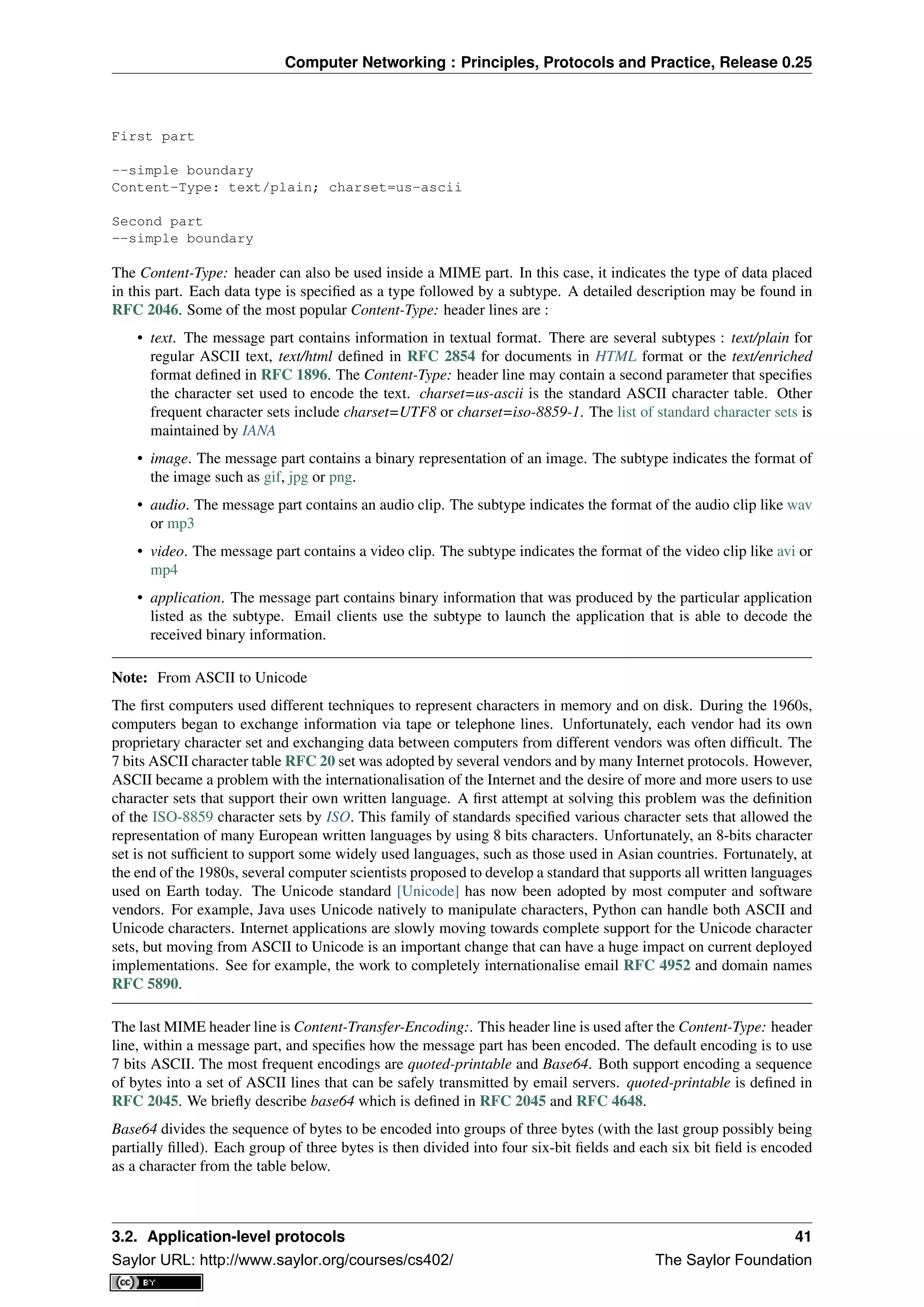Computer Networking : Principles, Protocols and Practice, Release 0.25
First part
--simple boundary
Content-Type: text/plain; charset=us-ascii
Second part
--simple boundary
The Content-Type: header can also be used inside a MIME part. In this case, it indicates the type of data placed
in this part. Each data type is speciﬁed as a type followed by a subtype. A detailed description may be found in
RFC 2046. Some of the most popular Content-Type: header lines are :
• text. The message part contains information in textual format. There are several subtypes : text/plain for
regular ASCII text, text/html deﬁned in RFC 2854 for documents in HTML format or the text/enriched
format deﬁned in RFC 1896. The Content-Type: header line may contain a second parameter that speciﬁes
the character set used to encode the text. charset=us-ascii is the standard ASCII character table. Other
frequent character sets include charset=UTF8 or charset=iso-8859-1. The list of standard character sets is
maintained by IANA
• image. The message part contains a binary representation of an image. The subtype indicates the format of
the image such as gif, jpg or png.
• audio. The message part contains an audio clip. The subtype indicates the format of the audio clip like wav
or mp3
• video. The message part contains a video clip. The subtype indicates the format of the video clip like avi or
mp4
• application. The message part contains binary information that was produced by the particular application
listed as the subtype. Email clients use the subtype to launch the application that is able to decode the
received binary information.
Note: From ASCII to Unicode
The ﬁrst computers used different techniques to represent characters in memory and on disk. During the 1960s,
computers began to exchange information via tape or telephone lines. Unfortunately, each vendor had its own
proprietary character set and exchanging data between computers from different vendors was often difﬁcult. The
7 bits ASCII character table RFC 20 set was adopted by several vendors and by many Internet protocols. However,
ASCII became a problem with the internationalisation of the Internet and the desire of more and more users to use
character sets that support their own written language. A ﬁrst attempt at solving this problem was the deﬁnition
of the ISO-8859 character sets by ISO. This family of standards speciﬁed various character sets that allowed the
representation of many European written languages by using 8 bits characters. Unfortunately, an 8-bits character
set is not sufﬁcient to support some widely used languages, such as those used in Asian countries. Fortunately, at
the end of the 1980s, several computer scientists proposed to develop a standard that supports all written languages
used on Earth today. The Unicode standard [Unicode] has now been adopted by most computer and software
vendors. For example, Java uses Unicode natively to manipulate characters, Python can handle both ASCII and
Unicode characters. Internet applications are slowly moving towards complete support for the Unicode character
sets, but moving from ASCII to Unicode is an important change that can have a huge impact on current deployed
implementations. See for example, the work to completely internationalise email RFC 4952 and domain names
RFC 5890.
The last MIME header line is Content-Transfer-Encoding:. This header line is used after the Content-Type: header
line, within a message part, and speciﬁes how the message part has been encoded. The default encoding is to use
7 bits ASCII. The most frequent encodings are quoted-printable and Base64. Both support encoding a sequence
of bytes into a set of ASCII lines that can be safely transmitted by email servers. quoted-printable is deﬁned in
RFC 2045. We brieﬂy describe base64 which is deﬁned in RFC 2045 and RFC 4648.
Base64 divides the sequence of bytes to be encoded into groups of three bytes (with the last group possibly being
partially ﬁlled). Each group of three bytes is then divided into four six-bit ﬁelds and each six bit ﬁeld is encoded
as a character from the table below.
3.2. Application-level protocols 41
Saylor URL: http://www.saylor.org/courses/cs402/ The Saylor Foundation
 