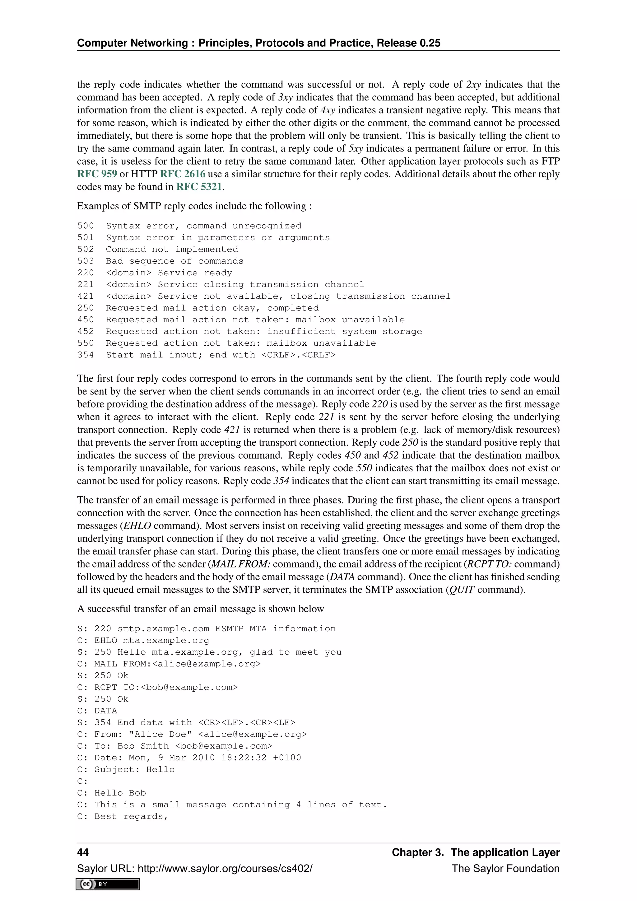 Computer Networking : Principles, Protocols and Practice, Release 0.25
the reply code indicates whether the command was successful or not. A reply code of 2xy indicates that the
command has been accepted. A reply code of 3xy indicates that the command has been accepted, but additional
information from the client is expected. A reply code of 4xy indicates a transient negative reply. This means that
for some reason, which is indicated by either the other digits or the comment, the command cannot be processed
immediately, but there is some hope that the problem will only be transient. This is basically telling the client to
try the same command again later. In contrast, a reply code of 5xy indicates a permanent failure or error. In this
case, it is useless for the client to retry the same command later. Other application layer protocols such as FTP
RFC 959 or HTTP RFC 2616 use a similar structure for their reply codes. Additional details about the other reply
codes may be found in RFC 5321.
Examples of SMTP reply codes include the following :
500 Syntax error, command unrecognized
501 Syntax error in parameters or arguments
502 Command not implemented
503 Bad sequence of commands
220 <domain> Service ready
221 <domain> Service closing transmission channel
421 <domain> Service not available, closing transmission channel
250 Requested mail action okay, completed
450 Requested mail action not taken: mailbox unavailable
452 Requested action not taken: insufficient system storage
550 Requested action not taken: mailbox unavailable
354 Start mail input; end with <CRLF>.<CRLF>
The ﬁrst four reply codes correspond to errors in the commands sent by the client. The fourth reply code would
be sent by the server when the client sends commands in an incorrect order (e.g. the client tries to send an email
before providing the destination address of the message). Reply code 220 is used by the server as the ﬁrst message
when it agrees to interact with the client. Reply code 221 is sent by the server before closing the underlying
transport connection. Reply code 421 is returned when there is a problem (e.g. lack of memory/disk resources)
that prevents the server from accepting the transport connection. Reply code 250 is the standard positive reply that
indicates the success of the previous command. Reply codes 450 and 452 indicate that the destination mailbox
is temporarily unavailable, for various reasons, while reply code 550 indicates that the mailbox does not exist or
cannot be used for policy reasons. Reply code 354 indicates that the client can start transmitting its email message.
The transfer of an email message is performed in three phases. During the ﬁrst phase, the client opens a transport
connection with the server. Once the connection has been established, the client and the server exchange greetings
messages (EHLO command). Most servers insist on receiving valid greeting messages and some of them drop the
underlying transport connection if they do not receive a valid greeting. Once the greetings have been exchanged,
the email transfer phase can start. During this phase, the client transfers one or more email messages by indicating
the email address of the sender (MAIL FROM: command), the email address of the recipient (RCPT TO: command)
followed by the headers and the body of the email message (DATA command). Once the client has ﬁnished sending
all its queued email messages to the SMTP server, it terminates the SMTP association (QUIT command).
A successful transfer of an email message is shown below
S: 220 smtp.example.com ESMTP MTA information
C: EHLO mta.example.org
S: 250 Hello mta.example.org, glad to meet you
C: MAIL FROM:<alice@example.org>
S: 250 Ok
C: RCPT TO:<bob@example.com>
S: 250 Ok
C: DATA
S: 354 End data with <CR><LF>.<CR><LF>
C: From: "Alice Doe" <alice@example.org>
C: To: Bob Smith <bob@example.com>
C: Date: Mon, 9 Mar 2010 18:22:32 +0100
C: Subject: Hello
C:
C: Hello Bob
C: This is a small message containing 4 lines of text.
C: Best regards,
44 Chapter 3. The application Layer
Saylor URL: http://www.saylor.org/courses/cs402/ The Saylor Foundation
 