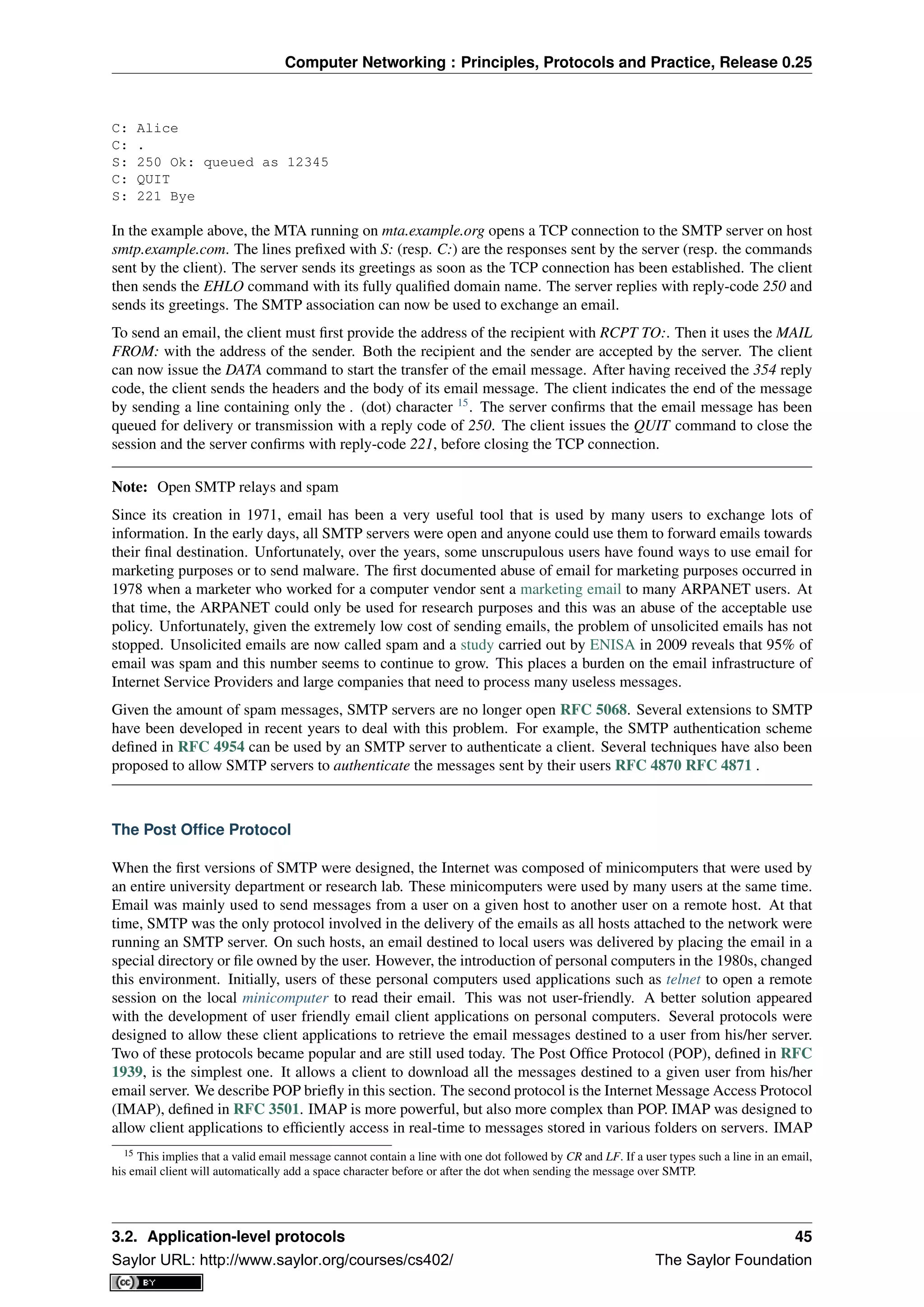 Computer Networking : Principles, Protocols and Practice, Release 0.25
C: Alice
C: .
S: 250 Ok: queued as 12345
C: QUIT
S: 221 Bye
In the example above, the MTA running on mta.example.org opens a TCP connection to the SMTP server on host
smtp.example.com. The lines preﬁxed with S: (resp. C:) are the responses sent by the server (resp. the commands
sent by the client). The server sends its greetings as soon as the TCP connection has been established. The client
then sends the EHLO command with its fully qualiﬁed domain name. The server replies with reply-code 250 and
sends its greetings. The SMTP association can now be used to exchange an email.
To send an email, the client must ﬁrst provide the address of the recipient with RCPT TO:. Then it uses the MAIL
FROM: with the address of the sender. Both the recipient and the sender are accepted by the server. The client
can now issue the DATA command to start the transfer of the email message. After having received the 354 reply
code, the client sends the headers and the body of its email message. The client indicates the end of the message
by sending a line containing only the . (dot) character 15
. The server conﬁrms that the email message has been
queued for delivery or transmission with a reply code of 250. The client issues the QUIT command to close the
session and the server conﬁrms with reply-code 221, before closing the TCP connection.
Note: Open SMTP relays and spam
Since its creation in 1971, email has been a very useful tool that is used by many users to exchange lots of
information. In the early days, all SMTP servers were open and anyone could use them to forward emails towards
their ﬁnal destination. Unfortunately, over the years, some unscrupulous users have found ways to use email for
marketing purposes or to send malware. The ﬁrst documented abuse of email for marketing purposes occurred in
1978 when a marketer who worked for a computer vendor sent a marketing email to many ARPANET users. At
that time, the ARPANET could only be used for research purposes and this was an abuse of the acceptable use
policy. Unfortunately, given the extremely low cost of sending emails, the problem of unsolicited emails has not
stopped. Unsolicited emails are now called spam and a study carried out by ENISA in 2009 reveals that 95% of
email was spam and this number seems to continue to grow. This places a burden on the email infrastructure of
Internet Service Providers and large companies that need to process many useless messages.
Given the amount of spam messages, SMTP servers are no longer open RFC 5068. Several extensions to SMTP
have been developed in recent years to deal with this problem. For example, the SMTP authentication scheme
deﬁned in RFC 4954 can be used by an SMTP server to authenticate a client. Several techniques have also been
proposed to allow SMTP servers to authenticate the messages sent by their users RFC 4870 RFC 4871 .
The Post Ofﬁce Protocol
When the ﬁrst versions of SMTP were designed, the Internet was composed of minicomputers that were used by
an entire university department or research lab. These minicomputers were used by many users at the same time.
Email was mainly used to send messages from a user on a given host to another user on a remote host. At that
time, SMTP was the only protocol involved in the delivery of the emails as all hosts attached to the network were
running an SMTP server. On such hosts, an email destined to local users was delivered by placing the email in a
special directory or ﬁle owned by the user. However, the introduction of personal computers in the 1980s, changed
this environment. Initially, users of these personal computers used applications such as telnet to open a remote
session on the local minicomputer to read their email. This was not user-friendly. A better solution appeared
with the development of user friendly email client applications on personal computers. Several protocols were
designed to allow these client applications to retrieve the email messages destined to a user from his/her server.
Two of these protocols became popular and are still used today. The Post Ofﬁce Protocol (POP), deﬁned in RFC
1939, is the simplest one. It allows a client to download all the messages destined to a given user from his/her
email server. We describe POP brieﬂy in this section. The second protocol is the Internet Message Access Protocol
(IMAP), deﬁned in RFC 3501. IMAP is more powerful, but also more complex than POP. IMAP was designed to
allow client applications to efﬁciently access in real-time to messages stored in various folders on servers. IMAP
15 This implies that a valid email message cannot contain a line with one dot followed by CR and LF. If a user types such a line in an email,
his email client will automatically add a space character before or after the dot when sending the message over SMTP.
3.2. Application-level protocols 45
Saylor URL: http://www.saylor.org/courses/cs402/ The Saylor Foundation
 