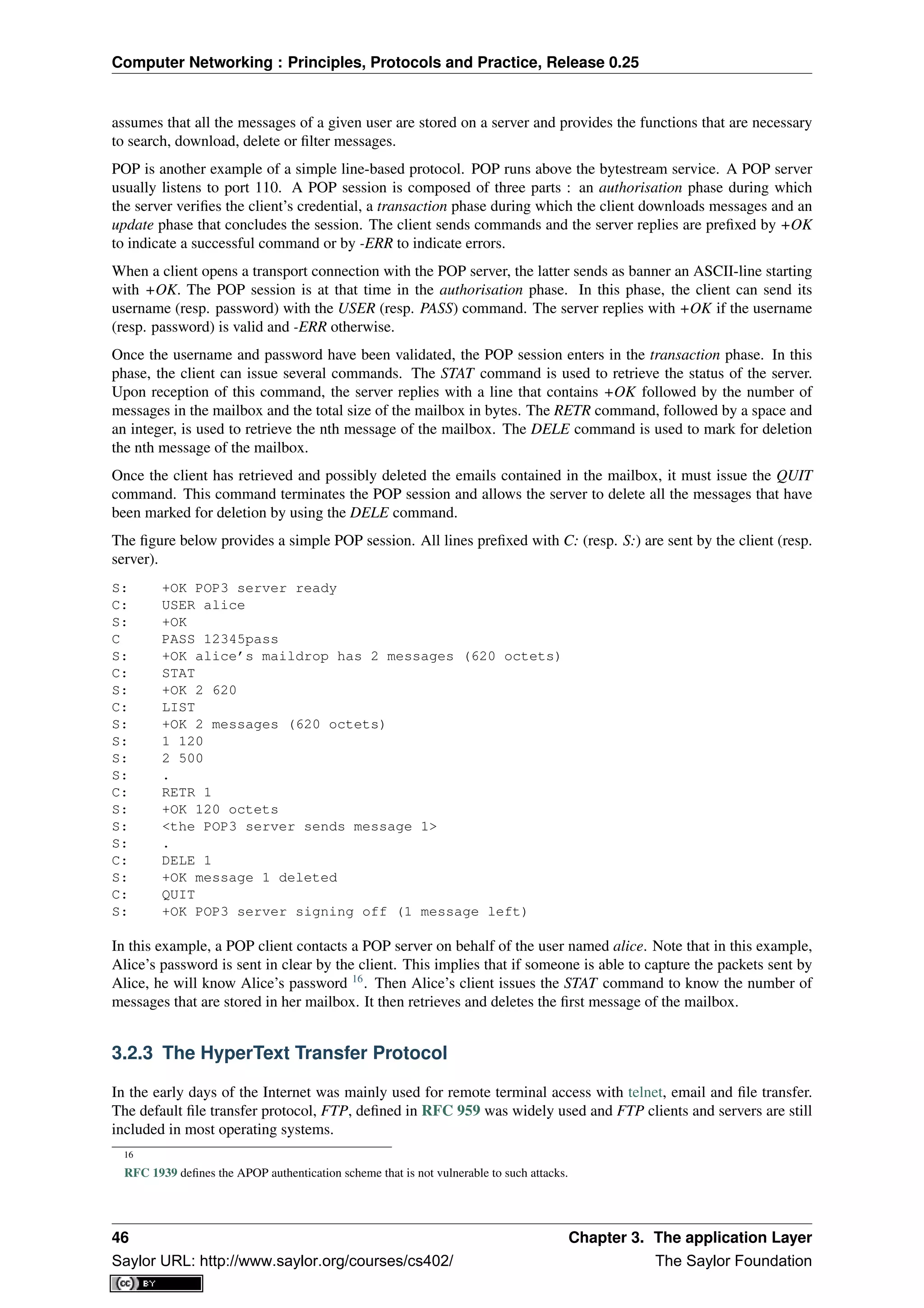 Computer Networking : Principles, Protocols and Practice, Release 0.25
assumes that all the messages of a given user are stored on a server and provides the functions that are necessary
to search, download, delete or ﬁlter messages.
POP is another example of a simple line-based protocol. POP runs above the bytestream service. A POP server
usually listens to port 110. A POP session is composed of three parts : an authorisation phase during which
the server veriﬁes the client’s credential, a transaction phase during which the client downloads messages and an
update phase that concludes the session. The client sends commands and the server replies are preﬁxed by +OK
to indicate a successful command or by -ERR to indicate errors.
When a client opens a transport connection with the POP server, the latter sends as banner an ASCII-line starting
with +OK. The POP session is at that time in the authorisation phase. In this phase, the client can send its
username (resp. password) with the USER (resp. PASS) command. The server replies with +OK if the username
(resp. password) is valid and -ERR otherwise.
Once the username and password have been validated, the POP session enters in the transaction phase. In this
phase, the client can issue several commands. The STAT command is used to retrieve the status of the server.
Upon reception of this command, the server replies with a line that contains +OK followed by the number of
messages in the mailbox and the total size of the mailbox in bytes. The RETR command, followed by a space and
an integer, is used to retrieve the nth message of the mailbox. The DELE command is used to mark for deletion
the nth message of the mailbox.
Once the client has retrieved and possibly deleted the emails contained in the mailbox, it must issue the QUIT
command. This command terminates the POP session and allows the server to delete all the messages that have
been marked for deletion by using the DELE command.
The ﬁgure below provides a simple POP session. All lines preﬁxed with C: (resp. S:) are sent by the client (resp.
server).
S: +OK POP3 server ready
C: USER alice
S: +OK
C PASS 12345pass
S: +OK alice’s maildrop has 2 messages (620 octets)
C: STAT
S: +OK 2 620
C: LIST
S: +OK 2 messages (620 octets)
S: 1 120
S: 2 500
S: .
C: RETR 1
S: +OK 120 octets
S: <the POP3 server sends message 1>
S: .
C: DELE 1
S: +OK message 1 deleted
C: QUIT
S: +OK POP3 server signing off (1 message left)
In this example, a POP client contacts a POP server on behalf of the user named alice. Note that in this example,
Alice’s password is sent in clear by the client. This implies that if someone is able to capture the packets sent by
Alice, he will know Alice’s password 16
. Then Alice’s client issues the STAT command to know the number of
messages that are stored in her mailbox. It then retrieves and deletes the ﬁrst message of the mailbox.
3.2.3 The HyperText Transfer Protocol
In the early days of the Internet was mainly used for remote terminal access with telnet, email and ﬁle transfer.
The default ﬁle transfer protocol, FTP, deﬁned in RFC 959 was widely used and FTP clients and servers are still
included in most operating systems.
16
RFC 1939 deﬁnes the APOP authentication scheme that is not vulnerable to such attacks.
46 Chapter 3. The application Layer
Saylor URL: http://www.saylor.org/courses/cs402/ The Saylor Foundation
 