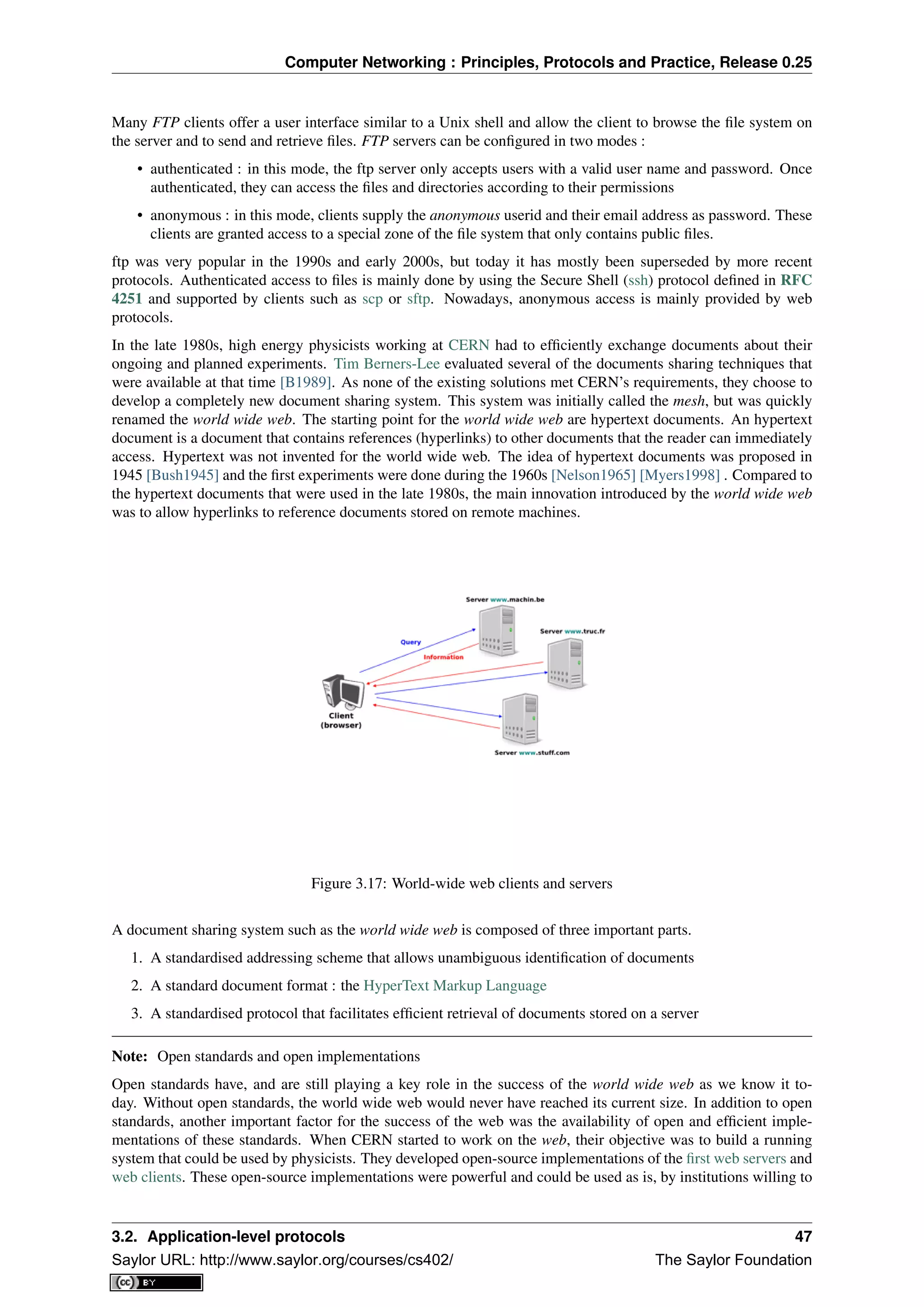 Computer Networking : Principles, Protocols and Practice, Release 0.25
Many FTP clients offer a user interface similar to a Unix shell and allow the client to browse the ﬁle system on
the server and to send and retrieve ﬁles. FTP servers can be conﬁgured in two modes :
• authenticated : in this mode, the ftp server only accepts users with a valid user name and password. Once
authenticated, they can access the ﬁles and directories according to their permissions
• anonymous : in this mode, clients supply the anonymous userid and their email address as password. These
clients are granted access to a special zone of the ﬁle system that only contains public ﬁles.
ftp was very popular in the 1990s and early 2000s, but today it has mostly been superseded by more recent
protocols. Authenticated access to ﬁles is mainly done by using the Secure Shell (ssh) protocol deﬁned in RFC
4251 and supported by clients such as scp or sftp. Nowadays, anonymous access is mainly provided by web
protocols.
In the late 1980s, high energy physicists working at CERN had to efﬁciently exchange documents about their
ongoing and planned experiments. Tim Berners-Lee evaluated several of the documents sharing techniques that
were available at that time [B1989]. As none of the existing solutions met CERN’s requirements, they choose to
develop a completely new document sharing system. This system was initially called the mesh, but was quickly
renamed the world wide web. The starting point for the world wide web are hypertext documents. An hypertext
document is a document that contains references (hyperlinks) to other documents that the reader can immediately
access. Hypertext was not invented for the world wide web. The idea of hypertext documents was proposed in
1945 [Bush1945] and the ﬁrst experiments were done during the 1960s [Nelson1965] [Myers1998] . Compared to
the hypertext documents that were used in the late 1980s, the main innovation introduced by the world wide web
was to allow hyperlinks to reference documents stored on remote machines.
Figure 3.17: World-wide web clients and servers
A document sharing system such as the world wide web is composed of three important parts.
1. A standardised addressing scheme that allows unambiguous identiﬁcation of documents
2. A standard document format : the HyperText Markup Language
3. A standardised protocol that facilitates efﬁcient retrieval of documents stored on a server
Note: Open standards and open implementations
Open standards have, and are still playing a key role in the success of the world wide web as we know it to-
day. Without open standards, the world wide web would never have reached its current size. In addition to open
standards, another important factor for the success of the web was the availability of open and efﬁcient imple-
mentations of these standards. When CERN started to work on the web, their objective was to build a running
system that could be used by physicists. They developed open-source implementations of the ﬁrst web servers and
web clients. These open-source implementations were powerful and could be used as is, by institutions willing to
3.2. Application-level protocols 47
Saylor URL: http://www.saylor.org/courses/cs402/ The Saylor Foundation
 