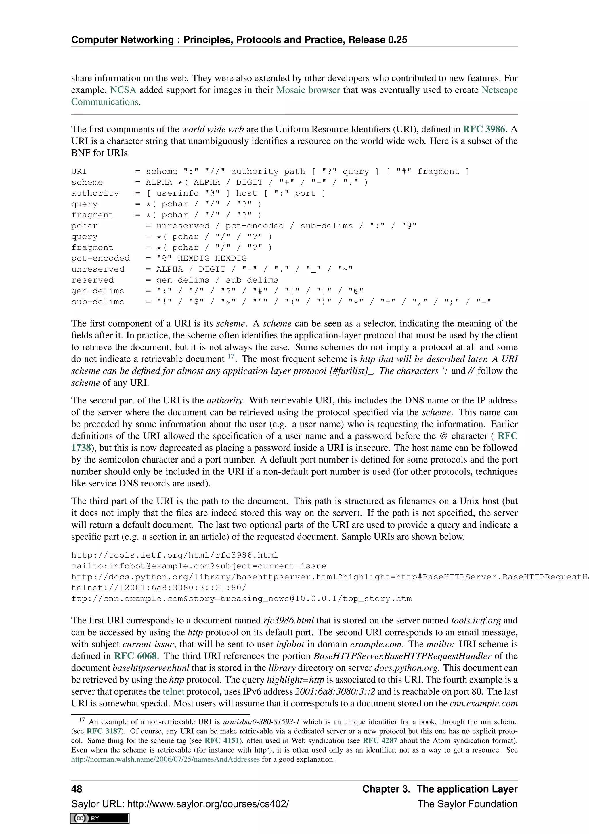 Computer Networking : Principles, Protocols and Practice, Release 0.25
share information on the web. They were also extended by other developers who contributed to new features. For
example, NCSA added support for images in their Mosaic browser that was eventually used to create Netscape
Communications.
The ﬁrst components of the world wide web are the Uniform Resource Identiﬁers (URI), deﬁned in RFC 3986. A
URI is a character string that unambiguously identiﬁes a resource on the world wide web. Here is a subset of the
BNF for URIs
URI = scheme ":" "//" authority path [ "?" query ] [ "#" fragment ]
scheme = ALPHA *( ALPHA / DIGIT / "+" / "-" / "." )
authority = [ userinfo "@" ] host [ ":" port ]
query = *( pchar / "/" / "?" )
fragment = *( pchar / "/" / "?" )
pchar = unreserved / pct-encoded / sub-delims / ":" / "@"
query = *( pchar / "/" / "?" )
fragment = *( pchar / "/" / "?" )
pct-encoded = "%" HEXDIG HEXDIG
unreserved = ALPHA / DIGIT / "-" / "." / "_" / "~"
reserved = gen-delims / sub-delims
gen-delims = ":" / "/" / "?" / "#" / "[" / "]" / "@"
sub-delims = "!" / "$" / "&" / "’" / "(" / ")" / "*" / "+" / "," / ";" / "="
The ﬁrst component of a URI is its scheme. A scheme can be seen as a selector, indicating the meaning of the
ﬁelds after it. In practice, the scheme often identiﬁes the application-layer protocol that must be used by the client
to retrieve the document, but it is not always the case. Some schemes do not imply a protocol at all and some
do not indicate a retrievable document 17
. The most frequent scheme is http that will be described later. A URI
scheme can be deﬁned for almost any application layer protocol [#furilist]_. The characters ‘: and // follow the
scheme of any URI.
The second part of the URI is the authority. With retrievable URI, this includes the DNS name or the IP address
of the server where the document can be retrieved using the protocol speciﬁed via the scheme. This name can
be preceded by some information about the user (e.g. a user name) who is requesting the information. Earlier
deﬁnitions of the URI allowed the speciﬁcation of a user name and a password before the @ character ( RFC
1738), but this is now deprecated as placing a password inside a URI is insecure. The host name can be followed
by the semicolon character and a port number. A default port number is deﬁned for some protocols and the port
number should only be included in the URI if a non-default port number is used (for other protocols, techniques
like service DNS records are used).
The third part of the URI is the path to the document. This path is structured as ﬁlenames on a Unix host (but
it does not imply that the ﬁles are indeed stored this way on the server). If the path is not speciﬁed, the server
will return a default document. The last two optional parts of the URI are used to provide a query and indicate a
speciﬁc part (e.g. a section in an article) of the requested document. Sample URIs are shown below.
http://tools.ietf.org/html/rfc3986.html
mailto:infobot@example.com?subject=current-issue
http://docs.python.org/library/basehttpserver.html?highlight=http#BaseHTTPServer.BaseHTTPRequestHa
telnet://[2001:6a8:3080:3::2]:80/
ftp://cnn.example.com&story=breaking_news@10.0.0.1/top_story.htm
The ﬁrst URI corresponds to a document named rfc3986.html that is stored on the server named tools.ietf.org and
can be accessed by using the http protocol on its default port. The second URI corresponds to an email message,
with subject current-issue, that will be sent to user infobot in domain example.com. The mailto: URI scheme is
deﬁned in RFC 6068. The third URI references the portion BaseHTTPServer.BaseHTTPRequestHandler of the
document basehttpserver.html that is stored in the library directory on server docs.python.org. This document can
be retrieved by using the http protocol. The query highlight=http is associated to this URI. The fourth example is a
server that operates the telnet protocol, uses IPv6 address 2001:6a8:3080:3::2 and is reachable on port 80. The last
URI is somewhat special. Most users will assume that it corresponds to a document stored on the cnn.example.com
17 An example of a non-retrievable URI is urn:isbn:0-380-81593-1 which is an unique identiﬁer for a book, through the urn scheme
(see RFC 3187). Of course, any URI can be make retrievable via a dedicated server or a new protocol but this one has no explicit proto-
col. Same thing for the scheme tag (see RFC 4151), often used in Web syndication (see RFC 4287 about the Atom syndication format).
Even when the scheme is retrievable (for instance with http‘), it is often used only as an identiﬁer, not as a way to get a resource. See
http://norman.walsh.name/2006/07/25/namesAndAddresses for a good explanation.
48 Chapter 3. The application Layer
Saylor URL: http://www.saylor.org/courses/cs402/ The Saylor Foundation
 