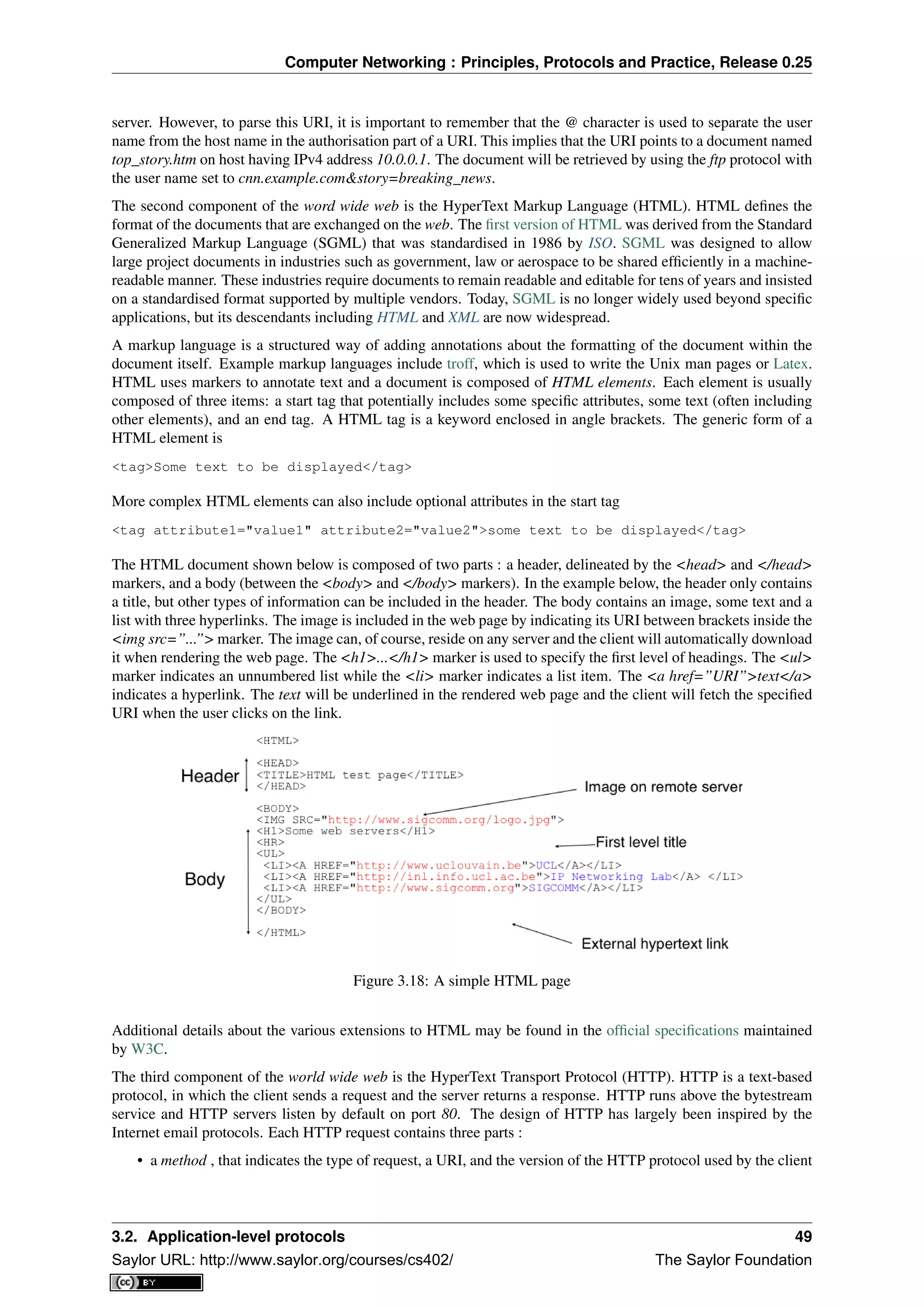Computer Networking : Principles, Protocols and Practice, Release 0.25
server. However, to parse this URI, it is important to remember that the @ character is used to separate the user
name from the host name in the authorisation part of a URI. This implies that the URI points to a document named
top_story.htm on host having IPv4 address 10.0.0.1. The document will be retrieved by using the ftp protocol with
the user name set to cnn.example.com&story=breaking_news.
The second component of the word wide web is the HyperText Markup Language (HTML). HTML deﬁnes the
format of the documents that are exchanged on the web. The ﬁrst version of HTML was derived from the Standard
Generalized Markup Language (SGML) that was standardised in 1986 by ISO. SGML was designed to allow
large project documents in industries such as government, law or aerospace to be shared efﬁciently in a machine-
readable manner. These industries require documents to remain readable and editable for tens of years and insisted
on a standardised format supported by multiple vendors. Today, SGML is no longer widely used beyond speciﬁc
applications, but its descendants including HTML and XML are now widespread.
A markup language is a structured way of adding annotations about the formatting of the document within the
document itself. Example markup languages include troff, which is used to write the Unix man pages or Latex.
HTML uses markers to annotate text and a document is composed of HTML elements. Each element is usually
composed of three items: a start tag that potentially includes some speciﬁc attributes, some text (often including
other elements), and an end tag. A HTML tag is a keyword enclosed in angle brackets. The generic form of a
HTML element is
<tag>Some text to be displayed</tag>
More complex HTML elements can also include optional attributes in the start tag
<tag attribute1="value1" attribute2="value2">some text to be displayed</tag>
The HTML document shown below is composed of two parts : a header, delineated by the <head> and </head>
markers, and a body (between the <body> and </body> markers). In the example below, the header only contains
a title, but other types of information can be included in the header. The body contains an image, some text and a
list with three hyperlinks. The image is included in the web page by indicating its URI between brackets inside the
<img src=”...”> marker. The image can, of course, reside on any server and the client will automatically download
it when rendering the web page. The <h1>...</h1> marker is used to specify the ﬁrst level of headings. The <ul>
marker indicates an unnumbered list while the <li> marker indicates a list item. The <a href=”URI”>text</a>
indicates a hyperlink. The text will be underlined in the rendered web page and the client will fetch the speciﬁed
URI when the user clicks on the link.
Figure 3.18: A simple HTML page
Additional details about the various extensions to HTML may be found in the ofﬁcial speciﬁcations maintained
by W3C.
The third component of the world wide web is the HyperText Transport Protocol (HTTP). HTTP is a text-based
protocol, in which the client sends a request and the server returns a response. HTTP runs above the bytestream
service and HTTP servers listen by default on port 80. The design of HTTP has largely been inspired by the
Internet email protocols. Each HTTP request contains three parts :
• a method , that indicates the type of request, a URI, and the version of the HTTP protocol used by the client
3.2. Application-level protocols 49
Saylor URL: http://www.saylor.org/courses/cs402/ The Saylor Foundation
 
