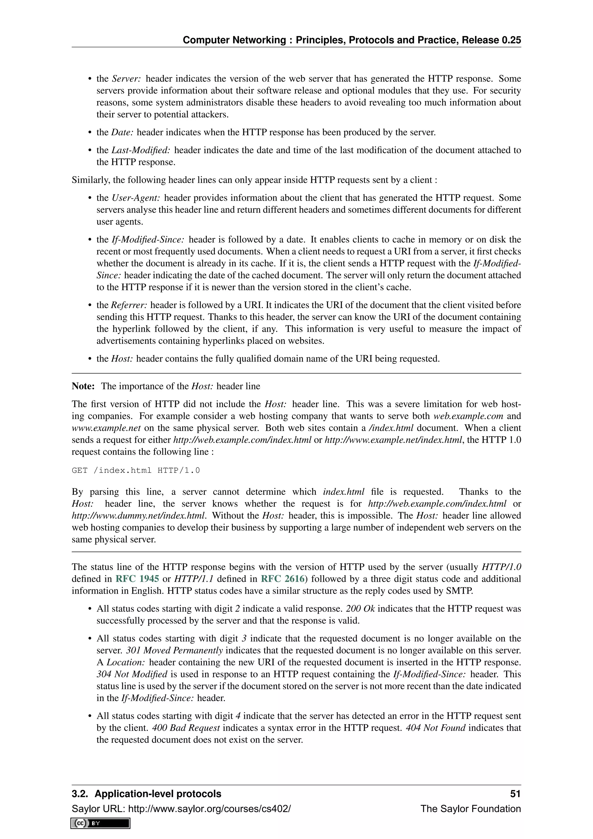 Computer Networking : Principles, Protocols and Practice, Release 0.25
• the Server: header indicates the version of the web server that has generated the HTTP response. Some
servers provide information about their software release and optional modules that they use. For security
reasons, some system administrators disable these headers to avoid revealing too much information about
their server to potential attackers.
• the Date: header indicates when the HTTP response has been produced by the server.
• the Last-Modiﬁed: header indicates the date and time of the last modiﬁcation of the document attached to
the HTTP response.
Similarly, the following header lines can only appear inside HTTP requests sent by a client :
• the User-Agent: header provides information about the client that has generated the HTTP request. Some
servers analyse this header line and return different headers and sometimes different documents for different
user agents.
• the If-Modiﬁed-Since: header is followed by a date. It enables clients to cache in memory or on disk the
recent or most frequently used documents. When a client needs to request a URI from a server, it ﬁrst checks
whether the document is already in its cache. If it is, the client sends a HTTP request with the If-Modiﬁed-
Since: header indicating the date of the cached document. The server will only return the document attached
to the HTTP response if it is newer than the version stored in the client’s cache.
• the Referrer: header is followed by a URI. It indicates the URI of the document that the client visited before
sending this HTTP request. Thanks to this header, the server can know the URI of the document containing
the hyperlink followed by the client, if any. This information is very useful to measure the impact of
advertisements containing hyperlinks placed on websites.
• the Host: header contains the fully qualiﬁed domain name of the URI being requested.
Note: The importance of the Host: header line
The ﬁrst version of HTTP did not include the Host: header line. This was a severe limitation for web host-
ing companies. For example consider a web hosting company that wants to serve both web.example.com and
www.example.net on the same physical server. Both web sites contain a /index.html document. When a client
sends a request for either http://web.example.com/index.html or http://www.example.net/index.html, the HTTP 1.0
request contains the following line :
GET /index.html HTTP/1.0
By parsing this line, a server cannot determine which index.html ﬁle is requested. Thanks to the
Host: header line, the server knows whether the request is for http://web.example.com/index.html or
http://www.dummy.net/index.html. Without the Host: header, this is impossible. The Host: header line allowed
web hosting companies to develop their business by supporting a large number of independent web servers on the
same physical server.
The status line of the HTTP response begins with the version of HTTP used by the server (usually HTTP/1.0
deﬁned in RFC 1945 or HTTP/1.1 deﬁned in RFC 2616) followed by a three digit status code and additional
information in English. HTTP status codes have a similar structure as the reply codes used by SMTP.
• All status codes starting with digit 2 indicate a valid response. 200 Ok indicates that the HTTP request was
successfully processed by the server and that the response is valid.
• All status codes starting with digit 3 indicate that the requested document is no longer available on the
server. 301 Moved Permanently indicates that the requested document is no longer available on this server.
A Location: header containing the new URI of the requested document is inserted in the HTTP response.
304 Not Modiﬁed is used in response to an HTTP request containing the If-Modiﬁed-Since: header. This
status line is used by the server if the document stored on the server is not more recent than the date indicated
in the If-Modiﬁed-Since: header.
• All status codes starting with digit 4 indicate that the server has detected an error in the HTTP request sent
by the client. 400 Bad Request indicates a syntax error in the HTTP request. 404 Not Found indicates that
the requested document does not exist on the server.
3.2. Application-level protocols 51
Saylor URL: http://www.saylor.org/courses/cs402/ The Saylor Foundation
 