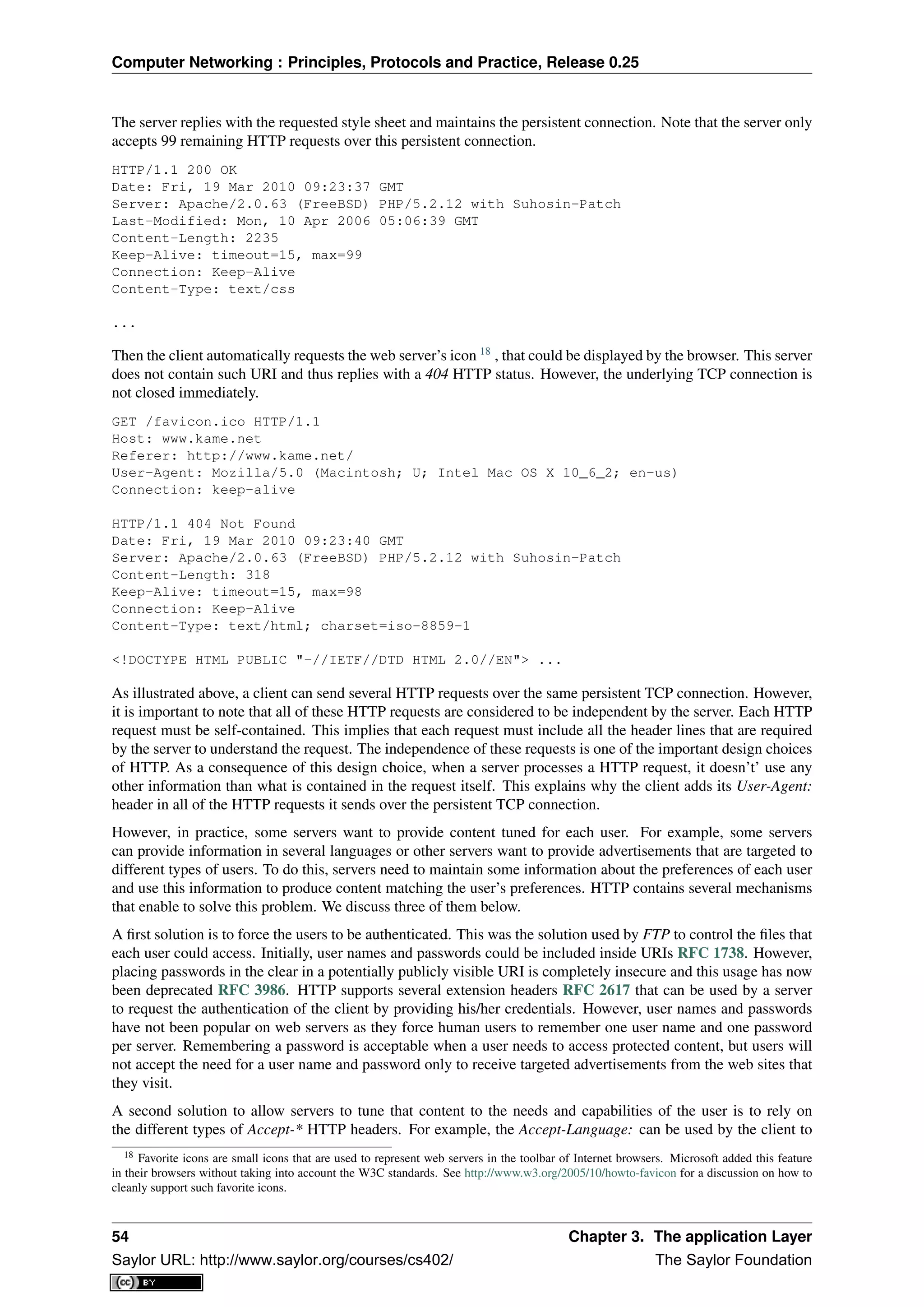 Computer Networking : Principles, Protocols and Practice, Release 0.25
The server replies with the requested style sheet and maintains the persistent connection. Note that the server only
accepts 99 remaining HTTP requests over this persistent connection.
HTTP/1.1 200 OK
Date: Fri, 19 Mar 2010 09:23:37 GMT
Server: Apache/2.0.63 (FreeBSD) PHP/5.2.12 with Suhosin-Patch
Last-Modified: Mon, 10 Apr 2006 05:06:39 GMT
Content-Length: 2235
Keep-Alive: timeout=15, max=99
Connection: Keep-Alive
Content-Type: text/css
...
Then the client automatically requests the web server’s icon 18
, that could be displayed by the browser. This server
does not contain such URI and thus replies with a 404 HTTP status. However, the underlying TCP connection is
not closed immediately.
GET /favicon.ico HTTP/1.1
Host: www.kame.net
Referer: http://www.kame.net/
User-Agent: Mozilla/5.0 (Macintosh; U; Intel Mac OS X 10_6_2; en-us)
Connection: keep-alive
HTTP/1.1 404 Not Found
Date: Fri, 19 Mar 2010 09:23:40 GMT
Server: Apache/2.0.63 (FreeBSD) PHP/5.2.12 with Suhosin-Patch
Content-Length: 318
Keep-Alive: timeout=15, max=98
Connection: Keep-Alive
Content-Type: text/html; charset=iso-8859-1
<!DOCTYPE HTML PUBLIC "-//IETF//DTD HTML 2.0//EN"> ...
As illustrated above, a client can send several HTTP requests over the same persistent TCP connection. However,
it is important to note that all of these HTTP requests are considered to be independent by the server. Each HTTP
request must be self-contained. This implies that each request must include all the header lines that are required
by the server to understand the request. The independence of these requests is one of the important design choices
of HTTP. As a consequence of this design choice, when a server processes a HTTP request, it doesn’t’ use any
other information than what is contained in the request itself. This explains why the client adds its User-Agent:
header in all of the HTTP requests it sends over the persistent TCP connection.
However, in practice, some servers want to provide content tuned for each user. For example, some servers
can provide information in several languages or other servers want to provide advertisements that are targeted to
different types of users. To do this, servers need to maintain some information about the preferences of each user
and use this information to produce content matching the user’s preferences. HTTP contains several mechanisms
that enable to solve this problem. We discuss three of them below.
A ﬁrst solution is to force the users to be authenticated. This was the solution used by FTP to control the ﬁles that
each user could access. Initially, user names and passwords could be included inside URIs RFC 1738. However,
placing passwords in the clear in a potentially publicly visible URI is completely insecure and this usage has now
been deprecated RFC 3986. HTTP supports several extension headers RFC 2617 that can be used by a server
to request the authentication of the client by providing his/her credentials. However, user names and passwords
have not been popular on web servers as they force human users to remember one user name and one password
per server. Remembering a password is acceptable when a user needs to access protected content, but users will
not accept the need for a user name and password only to receive targeted advertisements from the web sites that
they visit.
A second solution to allow servers to tune that content to the needs and capabilities of the user is to rely on
the different types of Accept-* HTTP headers. For example, the Accept-Language: can be used by the client to
18 Favorite icons are small icons that are used to represent web servers in the toolbar of Internet browsers. Microsoft added this feature
in their browsers without taking into account the W3C standards. See http://www.w3.org/2005/10/howto-favicon for a discussion on how to
cleanly support such favorite icons.
54 Chapter 3. The application Layer
Saylor URL: http://www.saylor.org/courses/cs402/ The Saylor Foundation
 
