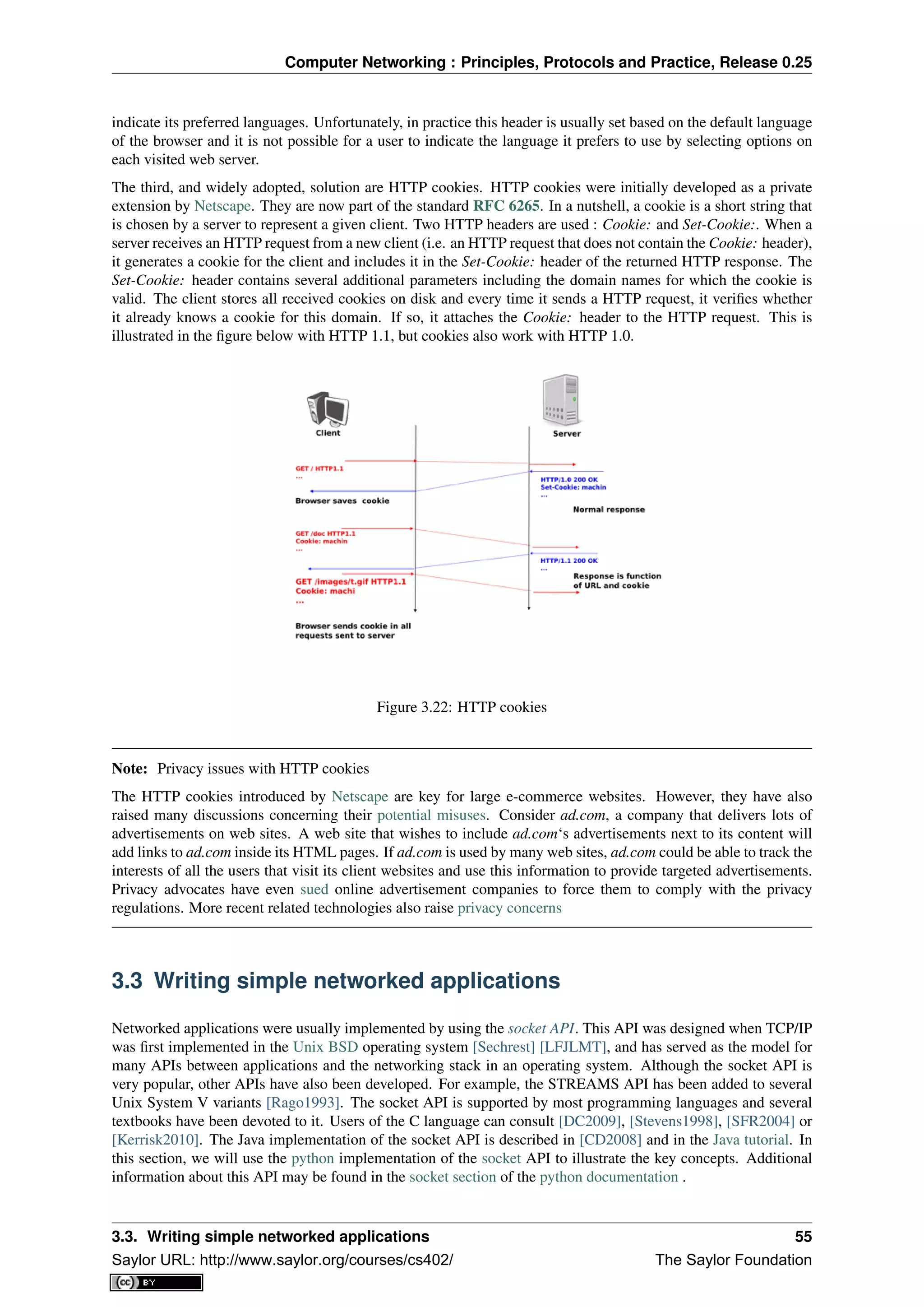 Computer Networking : Principles, Protocols and Practice, Release 0.25
indicate its preferred languages. Unfortunately, in practice this header is usually set based on the default language
of the browser and it is not possible for a user to indicate the language it prefers to use by selecting options on
each visited web server.
The third, and widely adopted, solution are HTTP cookies. HTTP cookies were initially developed as a private
extension by Netscape. They are now part of the standard RFC 6265. In a nutshell, a cookie is a short string that
is chosen by a server to represent a given client. Two HTTP headers are used : Cookie: and Set-Cookie:. When a
server receives an HTTP request from a new client (i.e. an HTTP request that does not contain the Cookie: header),
it generates a cookie for the client and includes it in the Set-Cookie: header of the returned HTTP response. The
Set-Cookie: header contains several additional parameters including the domain names for which the cookie is
valid. The client stores all received cookies on disk and every time it sends a HTTP request, it veriﬁes whether
it already knows a cookie for this domain. If so, it attaches the Cookie: header to the HTTP request. This is
illustrated in the ﬁgure below with HTTP 1.1, but cookies also work with HTTP 1.0.
Figure 3.22: HTTP cookies
Note: Privacy issues with HTTP cookies
The HTTP cookies introduced by Netscape are key for large e-commerce websites. However, they have also
raised many discussions concerning their potential misuses. Consider ad.com, a company that delivers lots of
advertisements on web sites. A web site that wishes to include ad.com‘s advertisements next to its content will
add links to ad.com inside its HTML pages. If ad.com is used by many web sites, ad.com could be able to track the
interests of all the users that visit its client websites and use this information to provide targeted advertisements.
Privacy advocates have even sued online advertisement companies to force them to comply with the privacy
regulations. More recent related technologies also raise privacy concerns
3.3 Writing simple networked applications
Networked applications were usually implemented by using the socket API. This API was designed when TCP/IP
was ﬁrst implemented in the Unix BSD operating system [Sechrest] [LFJLMT], and has served as the model for
many APIs between applications and the networking stack in an operating system. Although the socket API is
very popular, other APIs have also been developed. For example, the STREAMS API has been added to several
Unix System V variants [Rago1993]. The socket API is supported by most programming languages and several
textbooks have been devoted to it. Users of the C language can consult [DC2009], [Stevens1998], [SFR2004] or
[Kerrisk2010]. The Java implementation of the socket API is described in [CD2008] and in the Java tutorial. In
this section, we will use the python implementation of the socket API to illustrate the key concepts. Additional
information about this API may be found in the socket section of the python documentation .
3.3. Writing simple networked applications 55
Saylor URL: http://www.saylor.org/courses/cs402/ The Saylor Foundation
 