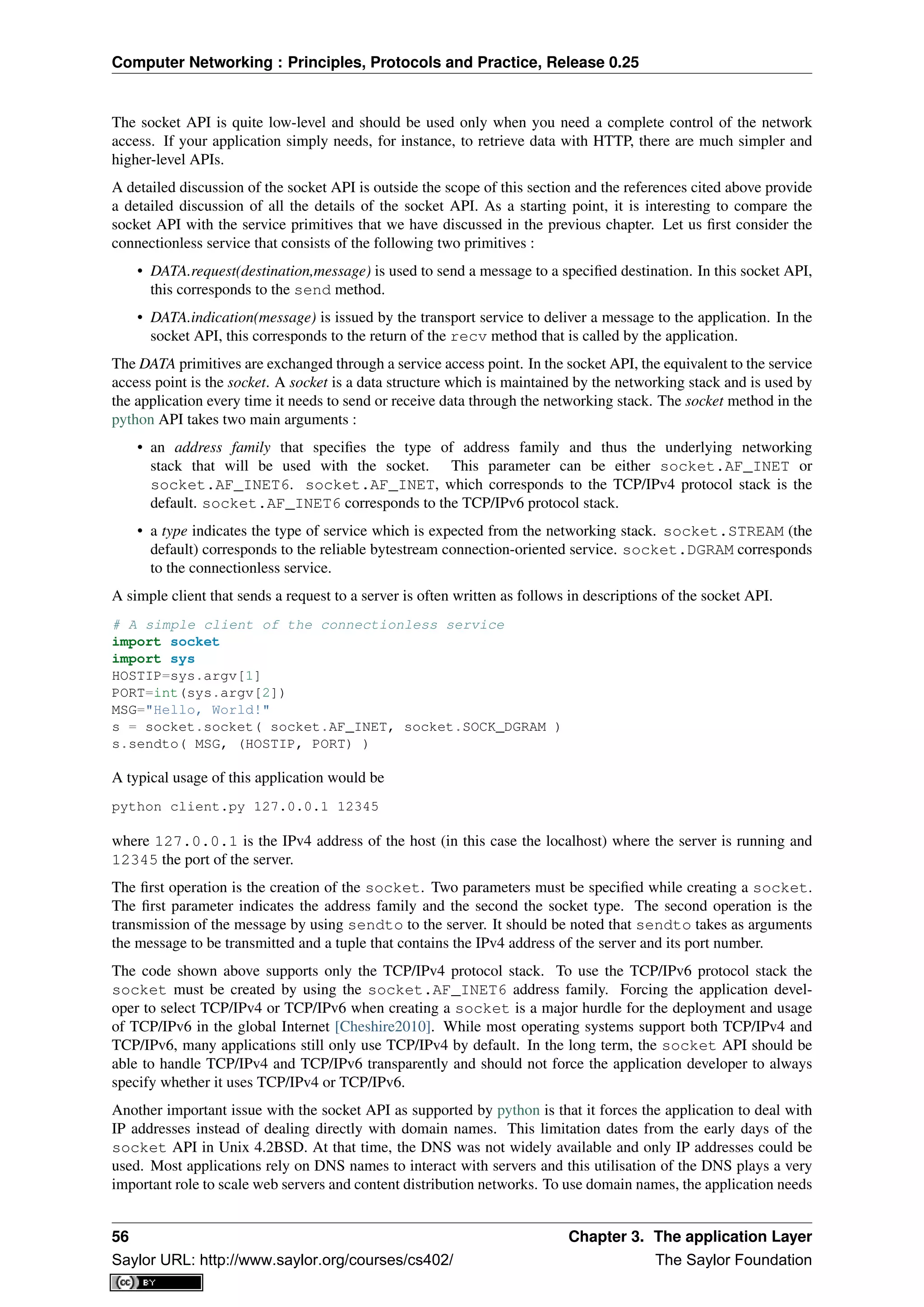 Computer Networking : Principles, Protocols and Practice, Release 0.25
The socket API is quite low-level and should be used only when you need a complete control of the network
access. If your application simply needs, for instance, to retrieve data with HTTP, there are much simpler and
higher-level APIs.
A detailed discussion of the socket API is outside the scope of this section and the references cited above provide
a detailed discussion of all the details of the socket API. As a starting point, it is interesting to compare the
socket API with the service primitives that we have discussed in the previous chapter. Let us ﬁrst consider the
connectionless service that consists of the following two primitives :
• DATA.request(destination,message) is used to send a message to a speciﬁed destination. In this socket API,
this corresponds to the send method.
• DATA.indication(message) is issued by the transport service to deliver a message to the application. In the
socket API, this corresponds to the return of the recv method that is called by the application.
The DATA primitives are exchanged through a service access point. In the socket API, the equivalent to the service
access point is the socket. A socket is a data structure which is maintained by the networking stack and is used by
the application every time it needs to send or receive data through the networking stack. The socket method in the
python API takes two main arguments :
• an address family that speciﬁes the type of address family and thus the underlying networking
stack that will be used with the socket. This parameter can be either socket.AF_INET or
socket.AF_INET6. socket.AF_INET, which corresponds to the TCP/IPv4 protocol stack is the
default. socket.AF_INET6 corresponds to the TCP/IPv6 protocol stack.
• a type indicates the type of service which is expected from the networking stack. socket.STREAM (the
default) corresponds to the reliable bytestream connection-oriented service. socket.DGRAM corresponds
to the connectionless service.
A simple client that sends a request to a server is often written as follows in descriptions of the socket API.
# A simple client of the connectionless service
import socket
import sys
HOSTIP=sys.argv[1]
PORT=int(sys.argv[2])
MSG="Hello, World!"
s = socket.socket( socket.AF_INET, socket.SOCK_DGRAM )
s.sendto( MSG, (HOSTIP, PORT) )
A typical usage of this application would be
python client.py 127.0.0.1 12345
where 127.0.0.1 is the IPv4 address of the host (in this case the localhost) where the server is running and
12345 the port of the server.
The ﬁrst operation is the creation of the socket. Two parameters must be speciﬁed while creating a socket.
The ﬁrst parameter indicates the address family and the second the socket type. The second operation is the
transmission of the message by using sendto to the server. It should be noted that sendto takes as arguments
the message to be transmitted and a tuple that contains the IPv4 address of the server and its port number.
The code shown above supports only the TCP/IPv4 protocol stack. To use the TCP/IPv6 protocol stack the
socket must be created by using the socket.AF_INET6 address family. Forcing the application devel-
oper to select TCP/IPv4 or TCP/IPv6 when creating a socket is a major hurdle for the deployment and usage
of TCP/IPv6 in the global Internet [Cheshire2010]. While most operating systems support both TCP/IPv4 and
TCP/IPv6, many applications still only use TCP/IPv4 by default. In the long term, the socket API should be
able to handle TCP/IPv4 and TCP/IPv6 transparently and should not force the application developer to always
specify whether it uses TCP/IPv4 or TCP/IPv6.
Another important issue with the socket API as supported by python is that it forces the application to deal with
IP addresses instead of dealing directly with domain names. This limitation dates from the early days of the
socket API in Unix 4.2BSD. At that time, the DNS was not widely available and only IP addresses could be
used. Most applications rely on DNS names to interact with servers and this utilisation of the DNS plays a very
important role to scale web servers and content distribution networks. To use domain names, the application needs
56 Chapter 3. The application Layer
Saylor URL: http://www.saylor.org/courses/cs402/ The Saylor Foundation
 